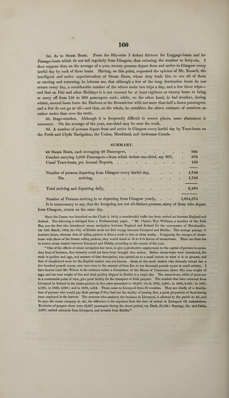 1st. As to Steam Boats. From the fifty-nine I deduct thirteen for Luggage-boats and for Passage-boats which do not sail regularly from Glasgow, thus reducing the number to forty-six. I then suppose that, on the average of a year, twenty persons depart from and arrive in Glasgow every lawful day by each of these boats. Having, on this point, requested the opinion of Mr. Russell, the intelligent and active superintendent of Steam Boats, whose duty leads him to see all of them at starting and returning, he informs me, that although a few of the long destination boats do not return every day, a considerable number of the others make two trips a day, and a few three trips— and that on Fair and other Holidays it is not unusual for at least eighteen or twenty boats to bring or carry off from 150 to 200 passengers each; while, on the other hand, in bad weather, during winter, several boats leave the Harbour at the Broomielaw with not more than half a dozen passengers, and a few do not go at all—and that, on the whole, he considers the above estimate of numbers as rather under than over the truth. 2d. Stage-coaches. Although it is frequently difficult to secure places, some abatement is necessary. On the average of the year, one-third may be near the truth. 3d. A number of persons depart from and arrive in Glasgow every lawful day by Tract-boats on the Forth and Clyde Navigation, the Union, Monkland, and Ardrossan Canals. SUMMARY. 46 Steam Boats, each averaging 20 Passengers, .... Coaches carrying 1,010 Passengers—from which deduct one-third, say 337, Canal Tract-boats, per Annual Reports, ...... 920 673 156 Number of persons departing from Glasgow every lawful day, Do. arriving, ..... 1,749 1,749 Total arriving and departing daily, ........ 3,498 Number of Persons arriving in or departing from Glasgow yearly, . . 1,094,874 It is unnecessary to say, that the foregoing are not all distinct persons, many of those who depart from Glasgow, return on the same day. Since the Comet was launched on the Clyde in 1812, a considerable traffic has been carried on between England and Ireland. The following is abridged from a Parliamentary paper. “ Mr. Charles Wye Williams, a member of the Irish Bar, was the first who introduced steam navigation between England and Ireland for the conveyance of Merchandise. On 12th March, 1824, the City of Dublin made her first voyage between Liverpool and Dublin. The average passage is fourteen hours, whereas that of sailing packets is from a week to two or three weeks. Comparing the voyages of steam¬ boats with those of the former sailing packets, they would stand as 52 to 8 in favour of steam-boats. There are from ten to twelve steam traders between Liverpool and Dublin, according to the season of the year. “ One of the effects of steam navigation has been, to give a productive employment to the capital of persons in secon¬ dary lines of business, that formerly could not have been brought into action. Before steam-boats were introduced, the trade in poultry and eggs, and matters of that description, was carried on to a small extent to what it is at present, and that of slaughtered meat for the English market was not known. Some of the small dealers who formerly turned but a few hundred pounds a-year, now turn even to the amount of from five to ten thousand pounds a-year in small articles. I have known (said Mr. Wilson in his evidence before a Committee of the House of Commons) above fifty tons weight of eggs, and ten tons weight of live and dead poultry shipped in Dublin in a single day. The steam-boats, while of great use in a commercial point of view, give great facility for the transport of Irish paupers. The number that have returned from Liverpool to Ireland in the steam-packets in five years amounted to 26,927, viz. in 1825, 3,302; in 1826, 8,283; in 1827, 5,738; in 1828, 3,940; and in 1829, 5,664. These came to Liverpool from 28 counties. They are chiefly of a descrip¬ tion of persons who would pay their passage if they had not the facility of passing free, a great proportion of them having been employed in the harvest. The overseer who conducts the business in Liverpool, is allowed by the parish 3s. 6d., and he pays the steam company 2s. 4d., the difference is for expenses from the time of arrival in Liverpool till embarkation. Exclusive of paupers there were 32,827 passengers during the above period, viz. Deck, 27,186 ; Steerage, 34; and Cabin, 5,607, carried outwards from Liverpool, and inwards from Dublin.”