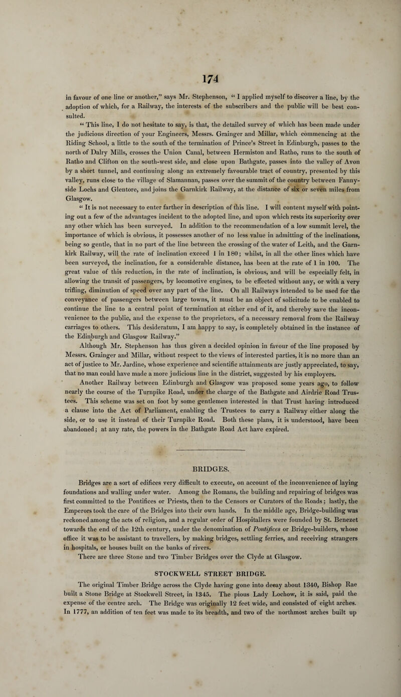 in favour of one line or another,” says Mr. Stephenson, “ I applied myself to discover a line, by the adoption of which, for a Railway, the interests of the subscribers and the public will be best con¬ sulted. “ This line, I do not hesitate to say, is that, the detailed survey of which has been made under the judicious direction of your Engineers, Messrs. Grainger and Millar, which commencing at the Riding School, a little to the south of the termination of Prince’s Street in Edinburgh, passes to the north of Dairy Mills, crosses the Union Canal, between Hermiston and Ratho, runs to the south of Ratho and Clifton on the south-west side, and close upon Bathgate, passes into the valley of Avon by a short tunnel, and continuing along an extremely favourable tract of country, presented by this valley, runs close to the village of Slamannan, passes over the summit of the country between Fanny- side Lochs and Glentore, andjoins the Garnkirk Railway, at the distance of six or seven miles from Glasgow. “ It is not necessary to enter farther in description of this line. I will content myself with point¬ ing out a few of the advantages incident to the adopted line, and upon which rests its superiority over any other which has been surveyed. In addition to the recommendation of a low summit level, the importance of which is obvious, it possesses another of no less value in admitting of the inclinations, being so gentle, that in no part of the line between the crossing of the water of Leith, and the Garn¬ kirk Railway, will the rate of inclination exceed 1 in 180; whilst, in all the other lines which have been surveyed, the inclination, for a considerable distance, has been at the rate of 1 in 100. The great value of this reduction, in the rate of inclination, is obvious, and will be especially felt, in allowing the transit of passengers, by locomotive engines, to be effected without any, or with a very trifling, diminution of speed over any part of the line. On all Railways intended to be used for the conveyance of passengers between large towns, it must be an object of solicitude to be enabled to continue the line to a central point of termination at either end of it, and thereby save the incon¬ venience to the public, and the expense to the proprietors, of a necessary removal from the Railway carriages to others. This desideratum, I am happy to say, is completely obtained in the instance of the Edinburgh and Glasgow Railway.” Although Mr. Stephenson has thus given a decided opinion in favour of the line proposed by Messrs. Grainger and Millar, without respect to the views of interested parties, it is no more than an act of justice to Mr. Jardine, whose experience and scientific attainments are justly appreciated, to say, that no man could have made a more judicious line in the district, suggested by his employers. Another Railway between Edinburgh and Glasgow was proposed some years ago, to follow nearly the course of the Turnpike Road, under the charge of the Bathgate and Airdrie Road Trus¬ tees. This scheme was set on foot by some gentlemen interested in that Trust having introduced a clause into the Act of Parliament, enabling the Trustees to carry a Railway either along the side, or to use it instead of their Turnpike Road. Both these plans, it is understood, have been abandoned; at any rate, the powers in the Bathgate Road Act have expired. BRIDGES. Bridges are a sort of edifices very difficult to execute, on account of the inconvenience of laying foundations and walling under water. Among the Romans, the building and repairing of bridges was first committed to the Pontifices or Priests, then to the Censors or Curators of the Roads; lastly, the Emperors took the care of the Bridges into their own hands. In the middle age, Bridge-building was reckoned among the acts of religion, and a regular order of Hospitallers were founded by St. Benezet towards the end of the 12th century, under the denomination of Pontifices or Bridge-builders, whose office it was to be assistant to travellers, by making bridges, settling ferries, and receiving strangers in hospitals, or houses built on the banks of rivers. There are three Stone and two Timber Bridges over the Clyde at Glasgow. STOCKWELL STREET BRIDGE. The original Timber Bridge across the Clyde having gone into deeay about 1340, Bishop Rae built a Stone Bridge at Stockwell Street, in 1345. The pious Lady Lochow, it is said, paid the expense of the centre arch. The Bridge was originally 12 feet wide, and consisted of eight arches. In 1777, an addition of ten feet was made to its breadth, and two of the northmost arches built up