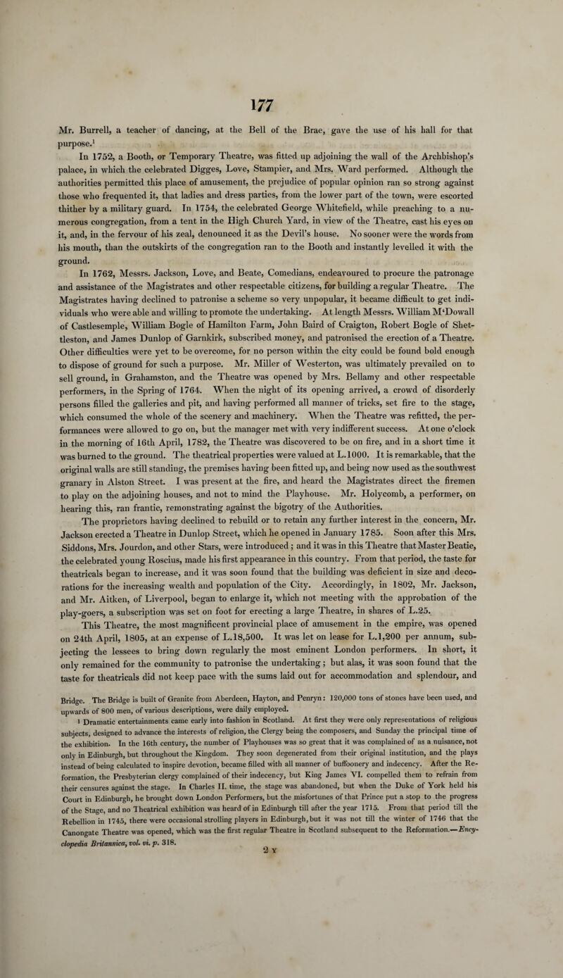 Mr. Burrell, a teacher of dancing, at the Bell of the Brae, gave the use of his hall for that purpose.1 In 1752, a Booth, or Temporary Theatre, was fitted up adjoining the wall of the Archbishop’s palace, in which the celebrated Digges, Love, Stampier, and Mrs. Ward performed. Although the authorities permitted this place of amusement, the prejudice of popular opinion ran so strong against those who frequented it, that ladies and dress parties, from the lower part of the town, were escorted thither by a military guard. Tn 1754, the celebrated George Whitefield, while preaching to a nu¬ merous congregation, from a tent in the High Church Yard, in view of the Theatre, cast his eyes on it, and, in the fervour of his zeal, denounced it as the Devil’s house. No sooner were the words from his mouth, than the outskirts of the congregation ran to the Booth and instantly levelled it with the ground. In 1762, Messrs. Jackson, Love, and Beate, Comedians, endeavoured to procure the patronage and assistance of the Magistrates and other respectable citizens, for building a regular Theatre. The Magistrates having declined to patronise a scheme so very unpopular, it became difficult to get indi¬ viduals who were able and willing to promote the undertaking. At length Messrs. William M‘Dowall of Castlesemple, William Bogle of Hamilton Farm, John Baird of Craigton, Robert Bogle of Sliet- tleston, and James Dunlop of Garnkirk, subscribed money, and patronised the erection of a Theatre. Other difficulties were yet to be overcome, for no person within the city could be found bold enough to dispose of ground for such a purpose. Mr. Miller of Westerton, was ultimately prevailed on to sell ground, in Grahamston, and the Theatre was opened by Mrs. Bellamy and other respectable performers, in the Spring of 1764. When the night of its opening arrived, a crowd of disorderly persons filled the galleries and pit, and having performed all manner of tricks, set fire to the stage, which consumed the whole of the scenery and machinery. When the Theatre was refitted, the per¬ formances were allowed to go on, but the manager met with very indifferent success. At one o’clock in the morning of 16th April, 1782, the Theatre was discovered to be on fire, and in a short time it was burned to the ground. The theatrical properties were valued at L. 1000. It is remarkable, that the original walls are still standing, the premises having been fitted up, and being now used as the southwest granary in Alston Street. I was present at the fire, and heard the Magistrates direct the firemen to play on the adjoining houses, and not to mind the Playhouse. Mr. Holycomb, a performer, on hearing this, ran frantic, remonstrating against the bigotry of the Authorities. The proprietors having declined to rebuild or to retain any further interest in the concern, Mr. Jackson erected a Theatre in Dunlop Street, which he opened in January 1785. Soon after this Mrs. Siddons, Mrs. Jourdon, and other Stars, were introduced ; and it was in this Theatre that Master Beatie, the celebrated young Roscius, made his first appearance in this country. From that period, the taste for theatricals began to increase, and it was soon found that the building was deficient in size and deco¬ rations for the increasing wealth and population of the City. Accordingly, in 1802, Mr. Jackson, and Mr. Aitken, of Liverpool, began to enlarge it, which not meeting with the approbation of the play-goers, a subscription was set on foot for erecting a large Theatre, in shares of L.25. This Theatre, the most magnificent provincial place of amusement in the empire, was opened on 24th April, 1805, at an expense of L.18,500. It was let on lease for L.1,200 per annum, sub¬ jecting the lessees to bring down regularly the most eminent London performers. In short, it only remained for the community to patronise the undertaking; but alas, it was soon found that the taste for theatricals did not keep pace with the sums laid out for accommodation and splendour, and Bridge. The Bridge is built of Granite from Aberdeen, Hayton, and Penryn: 120,000 tons of stones have been used, and upwards of 800 men, of various descriptions, were daily employed. i Dramatic entertainments came early into fashion in Scotland. At first they were only representations of religious subjects, designed to advance the interests of religion, the Clergy being the composers, and Sunday the principal time of the exhibition. In the 16th century, the number of Playhouses was so great that it was complained of as a nuisance, not only in Edinburgh, but throughout the Kingdom. They soon degenerated from their original institution, and the plays instead of being calculated to inspire devotion, became filled with all manner of buffoonery and indecency. After the Re¬ formation, the Presbyterian clergy complained of their indecency, but King James YI. compelled them to refrain from their censures against the stage. In Charles II. time, the stage was abandoned, but when the Duke of York held his Court in Edinburgh, he brought down London Performers, but the misfortunes of that Prince put a stop to the progress of the Stage, and no Theatrical exhibition was heard of in Edinburgh till after the year 1715. From that period till the Rebellion in 1745, there were occasional strolling players in Edinburgh, but it was not till the winter of 1746 that the Canongate Theatre was opened, which was the first regular Theatre in Scotland subsequent to the Reformation.—Ency¬ clopedia Bntannica, voU vi. p. 318.