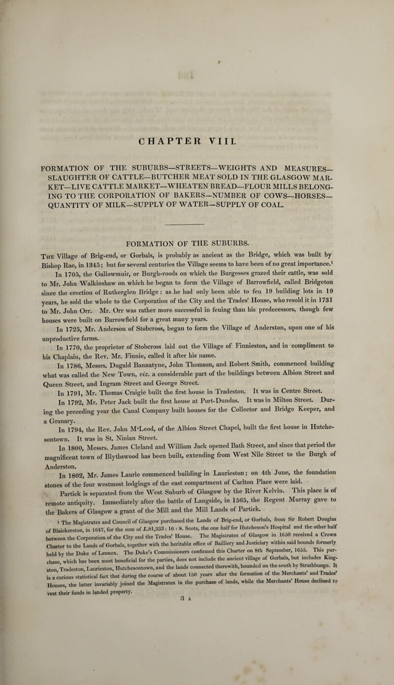CHAPTER VIII. FORMATION OF THE SUBURBS—STREETS—WEIGHTS AND MEASURES— SLAUGHTER OF CATTLE—BUTCHER MEAT SOLD IN THE GLASGOW MAR¬ KET-LIVE CATTLE MARKET—WHEATEN BREAD—FLOUR MILLS BELONG¬ ING TO THE CORPORATION OF BAKERS—NUMBER OF COWS—HORSES— QUANTITY OF MILK—SUPPLY OF WATER-SUPPLY OF COAL. FORMATION OF THE SUBURBS. The Village of Brig-end, or Gorbals, is probably as ancient as the Bridge, which was built by Bishop Rae, in 1345; but for several centuries the Village seems to have been of no great importance.1 In 1705, the Gallowmuir, or Burgh-roods on which the Burgesses grazed their cattle, was sold to Mr. John Walkinshaw on which he began to form the Village of Barrowfield, called Bridgeton since the erection of Rutherglen Bridge : as he had only been able to feu 19 building lots in 19 years, he sold the whole to the Corporation of the City and the Trades’ House, who resold it in 1731 to Mr. John Orr. Mr. Orr was rather more successful in feuing than his predecessors, though few houses were built on Barrowfield for a great many years. In 1725, Mr. Anderson of Stobcross, began to form the Village of Anderston, upon one of his unproductive farms. In 1770, the proprietor of Stobcross laid out the Village of Finnieston, and in compliment to his Chaplain, the Rev. Mr. Finnie, called it after his name. In 1786, Messrs. Dugald Bannatyne, John Thomson, and Robert Smith, commenced building what was called the New Town, viz. a considerable part of the buildings between Albion Street and Queen Street, and Ingram Street and George Street. In 1791, Mr. Thomas Craigie built the first house in Tradeston. It was in Centre Street. In 1792, Mr. Peter Jack built the first house at Port-Dundas. It was in Milton Street. Dur¬ ing the preceding year the Canal Company built houses for the Collector and Bridge Keeper, and a Granary. In 1794, the Rev. John M‘Leod, of the Albion Street Chapel, built the first house in Hutche- sontown. It was in St. Ninian Street. In 1800, Messrs. James Cleland and William Jack opened Bath Street, and since that period the magnificent town of Blytliswood has been built, extending from West Nile Street to the Burgh of Anderston. In 1802, Mr. James Laurie commenced building in Laurieston; on 4th June, the foundation stones of the four westmost lodgings of the east compartment of Carlton Place were laid. Partick is separated from the West Suburb of Glasgow by the River Kelvin. This place is of remote antiquity. Immediately after the battle of Langside, in 1565, the Regent Murray gave to the Bakers of Glasgow a grant of the Mill and the Mill Lands of Partick. 1 The Magistrates and Council of Glasgow purchased the Lands of Brig-end, or Gorbals, from Sir Robert Douglas of Blaickerston, in 1647, for the sum of L.81,333 : 16 : 8. Scots, the one half for Hutcheson’s Hospital and the other half between the Corporation of the City and the Trades’ House. The Magistrates of Glasgow in 1650 received a Crown Charter to the Lands of Gorbals, together with the heritable office of Bailliery and Justiciary within said bounds formerly held by the Duke of Lennox. The Duke’s Commissioners confirmed this Charter on 8th September, 1655. This pur¬ chase, which has been most beneficial for the parties, does not include the ancient village of Gorbals, but includes King¬ ston Tradeston, Laurieston, Hutchesontown, and the lands connected therewith, bounded on the south by Strathbungo. It is a curious statistical fact that during the course of about 150 years after the formation of the Merchants’ and Trades’ Houses, the latter invariably joined the Magistrates in the purchase of lands, while the Merchants’ House declined to vest their funds in landed property.
