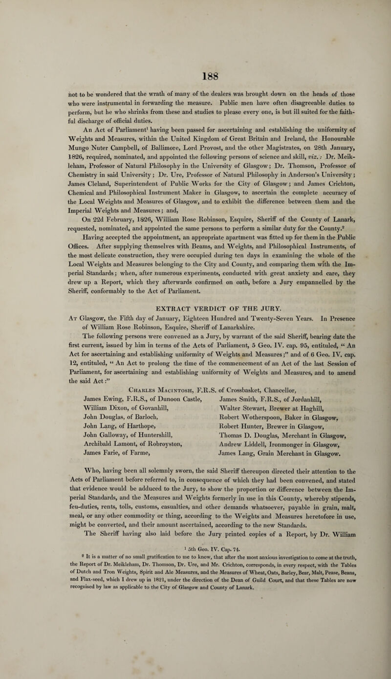 not to be wondered that the wrath of many of the dealers was brought down on the heads of those who were instrumental in forwarding the measure. Public men have often disagreeable duties to perform, but he who shrinks from these and studies to please every one, is but ill suited for the faith¬ ful discharge of official duties. An Act of Parliament1 having been passed for ascertaining and establishing the uniformity of Weights and Measures, within the United Kingdom of Great Britain and Ireland, the Honourable Mungo Nuter Campbell, of Ballimore, Lord Provost, and the other Magistrates, on 28th January, 1826, required, nominated, and appointed the following persons of science and skill, viz.: Dr. Meik- leham, Professor of Natural Philosophy in the University of Glasgow; Dr. Thomson, Professor of Chemistry in said University ; Dr. Ure, Professor of Natural Philosophy in Anderson’s University ; James Cleland, Superintendent of Public Works for the City of Glasgow; and James Crichton, Chemical and Philosophical Instrument Maker in Glasgow, to ascertain the complete accuracy of the Local Weights and Measures of Glasgow, and to exhibit the difference between them and the Imperial Weights and Measures; and, On 22d February, 1826, William Rose Robinson, Esquire, Sheriff of the County of Lanark, requested, nominated, and appointed the same persons to perform a similar duty for the County.2 Having accepted the appointment, an appropriate apartment was fitted up for them in the Public Offices. After supplying themselves with Beams, and Weights, and Philosophical Instruments, of the most delicate construction, they were occupied during ten days in examining the whole of the Local Weights and Measures belonging to the City and County, and comparing them with the Im¬ perial Standards; when, after numerous experiments, conducted with great anxiety and care, they drew up a Report, which they afterwards confirmed on oath, before a Jury empannelled by the Sheriff, conformably to the Act of Parliament. EXTRACT VERDICT OF THE JURY. At Glasgow, the Fifth day of January, Eighteen Hundred and Twenty-Seven Years. In Presence of William Rose Robinson, Esquire, Sheriff of Lanarkshire. The following persons were convened as a Jury, by warrant of the said Sheriff, bearing date the first current, issued by him in terms of the Acts of Parliament, 5 Geo. IV. cap. 95, entituled, “ An Act for ascertaining and establishing uniformity of Weights and Measures;” and of 6 Geo. IV. cap. 12, entituled, “ An Act to prolong the time of the commencement of an Act of the last Session of Parliament, for ascertaining and establishing uniformity of Weights and Measures, and to amend the said Act Charles Macintosh, F.R. James Ewing, F.R.S., of Dunoon Castle, William Dixon, of Govanhill, John Douglas, of Barloeh, John Lang, of Hartliope, John Galloway, of Huntershill, Archibald Lamont, of Robroyston, James Farie, of Farme, of Crossbasket, Chancellor, James Smith, F.R.S., of Jordanhill, Walter Stewart, Brewer at Haghill, Robert Wotherspoon, Baker in Glasgow, Robert Hunter, Brewer in Glasgow, Thomas D. Douglas, Merchant in Glasgow, Andrew Liddell, Ironmonger in Glasgow, James Lang, Grain Merchant in Glasgow. Who, having been all solemnly sworn, the said Sheriff thereupon directed their attention to the Acts of Parliament before referred to, in consequence of which they had been convened, and stated that evidence would be adduced to the Jury, to show the proportion or difference between the Im¬ perial Standards, and the Measures and W eights formerly in use in this County, whereby stipends, feu-duties, rents, tolls, customs, casualties, and other demands whatsoever, payable in grain, malt, meal, or any other commodity or thing, according to the Weights and Measures heretofore in use, might be converted, and their amount ascertained, according to the new Standards. The Sheriff having also laid before the Jury printed copies of a Report, by Dr. William 1 5th Geo. IV. Cap. 74. 2 It is a matter of no small gratification to me to know, that after the most anxious investigation to come at the truth, the Report of Dr. Meikleham, Dr. Ihomson, Dr. Ure, and Mr. Crichton, corresponds, in every respect, with the Tables of Dutch and Tron Weights, Spirit and Ale Measures, and the Measures of Wheat, Oats, Barley, Bear, Malt, Pease, Beans, and Flax-seed, which I drew up in 1821, under the direction of the Dean of Guild Court, and that these Tables are now recognised by law as applicable to the City of Glasgow and County of Lanark.
