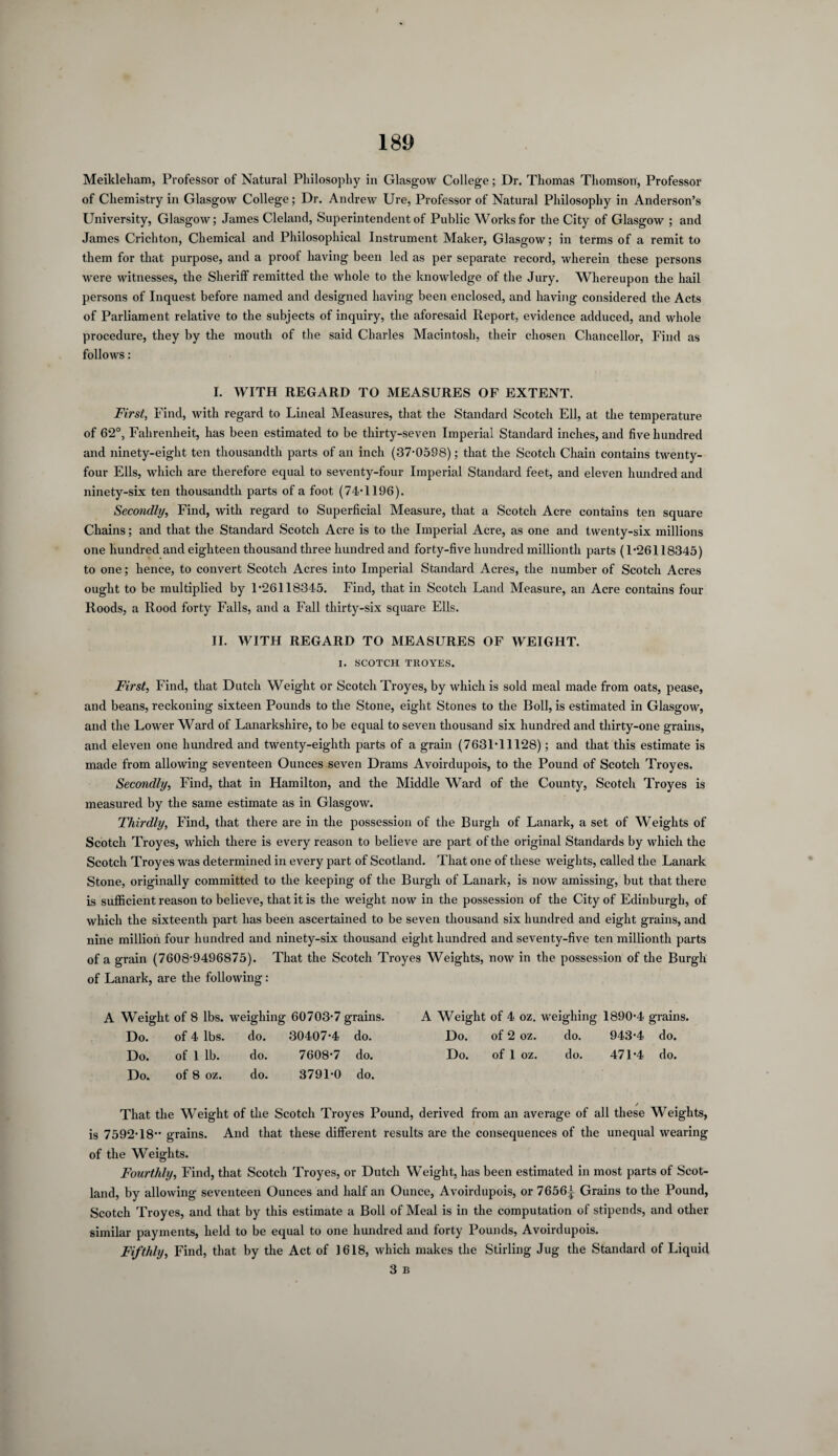 Meikleliam, Professor of Natural Philosophy in Glasgow College; Dr. Thomas Thomson, Professor of Chemistry in Glasgow College; Dr. Andrew Ure, Professor of Natural Philosophy in Anderson’s University, Glasgow; James Cleland, Superintendent of Public Works for the City of Glasgow ; and James Crichton, Chemical and Philosophical Instrument Maker, Glasgow; in terms of a remit to them for that purpose, and a proof having been led as per separate record, wherein these persons were witnesses, the Sheriff remitted the whole to the knowledge of the Jury. Whereupon the hail persons of Inquest before named and designed having been enclosed, and having considered the Acts of Parliament relative to the subjects of inquiry, the aforesaid Report, evidence adduced, and whole procedure, they by the mouth of the said Charles Macintosh, their chosen Chancellor, Find as follows: I. WITH REGARD TO MEASURES OF EXTENT. First, Find, with regard to Lineal Measures, that the Standard Scotch Ell, at the temperature of 62°, Fahrenheit, has been estimated to be thirty-seven Imperial Standard inches, and five hundred and ninety-eight ten thousandth parts of an inch (37-0598); that the Scotch Chain contains twenty- four Ells, which are therefore equal to seventy-four Imperial Standard feet, and eleven hundred and ninety-six ten thousandth parts of a foot (74-1196). Secondly, Find, with regard to Superficial Measure, that a Scotch Acre contains ten square Chains; and that the Standard Scotch Acre is to the Imperial Acre, as one and twenty-six millions one hundred and eighteen thousand three hundred and forty-five hundred millionth parts (1-26118345) to one; hence, to convert Scotch Acres into Imperial Standard Acres, the number of Scotch Acres ought to be multiplied by 1-26118345. Find, that in Scotch Land Measure, an Acre contains four Roods, a Rood forty Falls, and a Fall thirty-six square Ells. II. WITH REGARD TO MEASURES OF WEIGHT. I. SCOTCH TROYES. First, Find, that Dutch Weight or Scotch Troyes, by which is sold meal made from oats, pease, and beans, reckoning sixteen Pounds to the Stone, eight Stones to the Boll, is estimated in Glasgow, and the Lower Ward of Lanarkshire, to be equal to seven thousand six hundred and thirty-one grains, and eleven one hundred and twenty-eighth parts of a grain (7631-11128); and that this estimate is made from allowing seventeen Ounces seven Drams Avoirdupois, to the Pound of Scotch Troyes. Secondly, Find, that in Hamilton, and the Middle Ward of the County, Scotch Troyes is measured by the same estimate as in Glasgow. Thirdly, Find, that there are in the possession of the Burgh of Lanark, a set of Weights of Scotch Troyes, which there is every reason to believe are part of the original Standards by which the Scotch Troyes was determined in every part of Scotland. That one of these weights, called the Lanark Stone, originally committed to the keeping of the Burgh of Lanark, is now amissing, but that there is sufficient reason to believe, that it is the weight now in the possession of the City of Edinburgh, of which the sixteenth part has been ascertained to be seven thousand six hundred and eight grains, and nine million four hundred and ninety-six thousand eight hundred and seventy-five ten millionth parts of a grain (7608-9496875). That the Scotch Troyes Weights, now in the possession of the Burgh of Lanark, are the following : A Weight of 8 lbs. weighing 60703-7 grains. A Weight of 4 oz. weighing 1890-4 grains. Do. of 4 lbs. do. 30407-4 do. Do. of 2 oz. do. 943-4 do. Do. of 1 lb. do. 7608-7 do. Do. of 1 oz. do. 471-4 do. Do. of 8 oz. do. 3791-0 do. That the Weight of the Scotch Troyes Pound, derived from an average of all these Weights, is 7592-18” grains. And that these different results are the consequences of the unequal wearing of the Weights. Fourthly, Find, that Scotch Troyes, or Dutch Weight, has been estimated in most parts of Scot¬ land, by allowing seventeen Ounces and half an Ounce, Avoirdupois, or 7656^ Grains to the Pound, Scotch Troyes, and that by this estimate a Boll of Meal is in the computation of stipends, and other similar payments, held to be equal to one hundred and forty Pounds, Avoirdupois. Fifthly, Find, that by the Act of 1618, which makes the Stirling Jug the Standard of Liquid 3 B