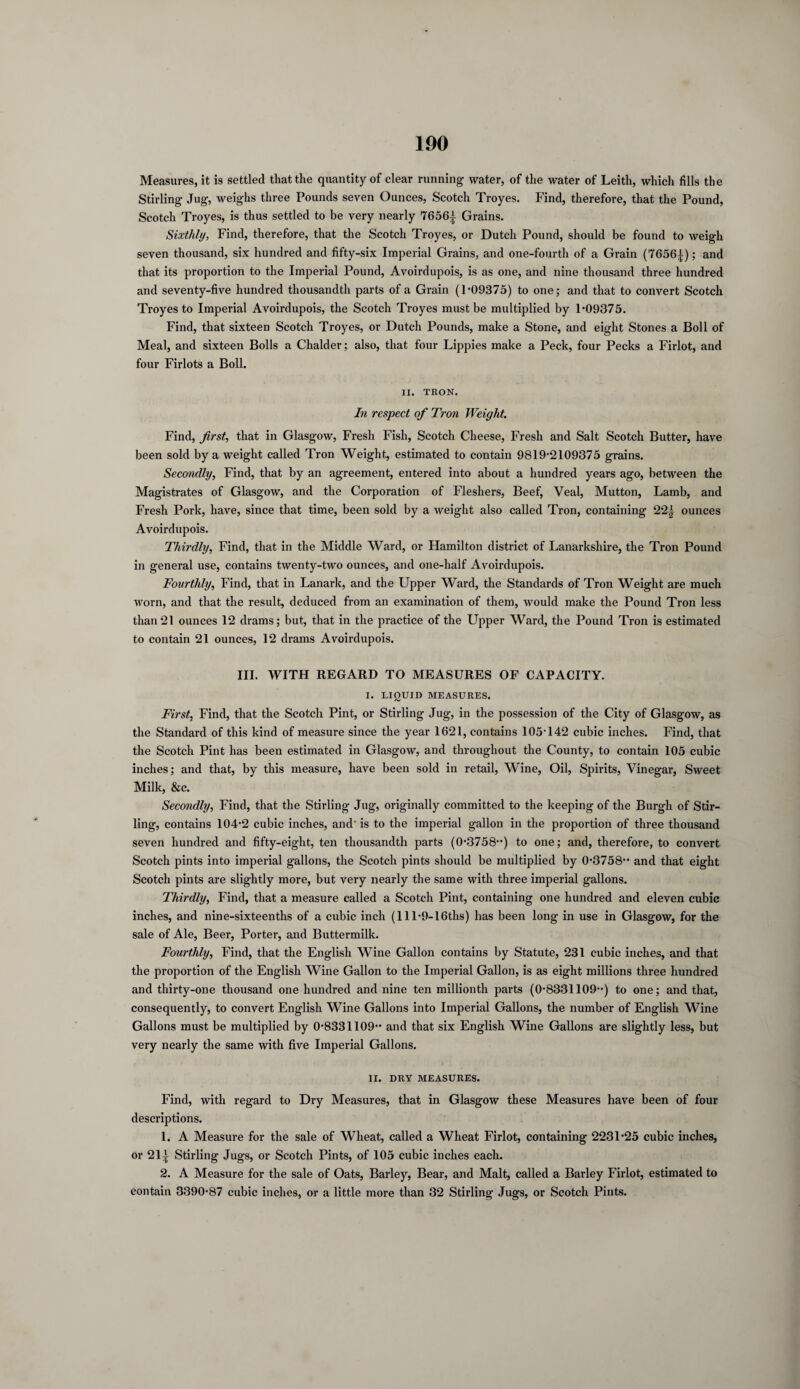 Measures, it is settled that the quantity of clear running water, of the water of Leith, which fills the Stirling Jug, weighs three Pounds seven Ounces, Scotch Troyes. Find, therefore, that the Pound, Scotch Troyes, is thus settled to be very nearly 7656^ Grains. Sixthly, Find, therefore, that the Scotch Troyes, or Dutch Pound, should be found to weigh seven thousand, six hundred and fifty-six Imperial Grains, and one-fourth of a Grain (7656^); and that its proportion to the Imperial Pound, Avoirdupois, is as one, and nine thousand three hundred and seventy-five hundred thousandth parts of a Grain (1-09375) to one; and that to convert Scotch Troyes to Imperial Avoirdupois, the Scotch Troyes must be multiplied by 1-09375. Find, that sixteen Scotch Troyes, or Dutch Pounds, make a Stone, and eight Stones a Boll of Meal, and sixteen Bolls a Chalder; also, that four Lippies make a Peck, four Pecks a Firlot, and four Firlots a Boll. XI. TRON. In respect of Tron Weight. Find, first, that in Glasgow, Fresh Fish, Scotch Cheese, Fresh and Salt Scotch Butter, have been sold by a weight called Tron Weight, estimated to contain 9819-2109375 grains. Secondly, Find, that by an agreement, entered into about a hundred years ago, between the Magistrates of Glasgow, and the Corporation of Fleshers, Beef, Veal, Mutton, Lamb, and Fresh Pork, have, since that time, been sold by a weight also called Tron, containing 22| ounces Avoirdupois. Thirdly, Find, that in the Middle Ward, or Hamilton district of Lanarkshire, the Tron Pound in general use, contains twenty-two ounces, and one-half Avoirdupois. Fourthly, Find, that in Lanark, and the Upper Ward, the Standards of Tron Weight are much worn, and that the result, deduced from an examination of them, would make the Pound Tron less than21 ounces 12 drams; but, that in the practice of the Upper Ward, the Pound Tron is estimated to contain 21 ounces, 12 drams Avoirdupois. III. WITH REGARD TO MEASURES OF CAPACITY. I. LIQUID MEASURES. First, Find, that the Scotch Pint, or Stirling Jug, in the possession of the City of Glasgow, as the Standard of this kind of measure since the year 1621, contains 105-142 cubic inches. Find, that the Scotch Pint has been estimated in Glasgow, and throughout the County, to contain 105 cubic inches; and that, by this measure, have been sold in retail, Wine, Oil, Spirits, Vinegar, Sweet Milk, &c. Secondly, Find, that the Stirling Jug, originally committed to the keeping of the Burgh of Stir¬ ling, contains 104-2 cubic inches, and' is to the imperial gallon in the proportion of three thousand seven hundred and fifty-eight, ten thousandth parts (0-3758--) to one; and, therefore, to convert Scotch pints into imperial gallons, the Scotch pints should be multiplied by 0-3758-- and that eight Scotch pints are slightly more, but very nearly the same with three imperial gallons. Thirdly, Find, that a measure called a Scotch Pint, containing one hundred and eleven cubic inches, and nine-sixteenths of a cubic inch (lll-9-16ths) has been long in use in Glasgow, for the sale of Ale, Beer, Porter, and Buttermilk. Fourthly, Find, that the English Wine Gallon contains by Statute, 231 cubic inches, and that the proportion of the English Wine Gallon to the Imperial Gallon, is as eight millions three hundred and thirty-one thousand one hundred and nine ten millionth parts (0-8331109-) to one; and that, consequently, to convert English Wine Gallons into Imperial Gallons, the number of English Wine Gallons must be multiplied by 0-8331109- and that six English Wine Gallons are slightly less, but very nearly the same with five Imperial Gallons. II. DRY MEASURES. Find, with regard to Dry Measures, that in Glasgow these Measures have been of four descriptions. 1. A Measure for the sale of Wheat, called a Wheat Firlot, containing 2231-25 cubic inches, or 21^ Stirling Jugs, or Scotch Pints, of 105 cubic inches each. 2. A Measure for the sale of Oats, Barley, Bear, and Malt, called a Barley Firlot, estimated to contain 3390-87 cubic inches, or a little more than 32 Stirling Jugs, or Scotch Pints.