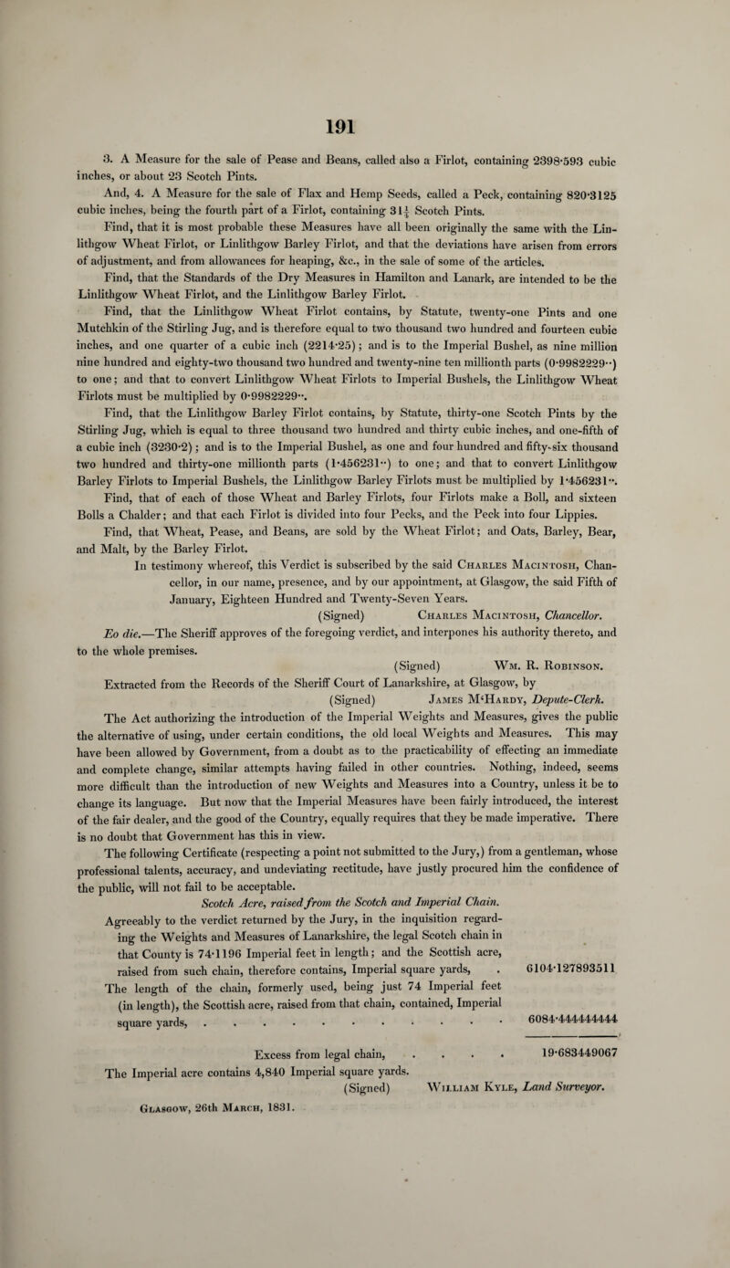 3. A Measure for the sale of Pease and Beans, called also a Firlot, containing 2398-593 cubic inches, or about 23 Scotch Pints. And, 4. A Measure for the sale of Flax and Hemp Seeds, called a Peck, containing 820-3125 cubic inches, being the fourth part of a Firlot, containing 31^ Scotch Pints. Find, that it is most probable these Measures have all been originally the same with the Lin¬ lithgow Wheat Firlot, or Linlithgow Barley Firlot, and that the deviations have arisen from errors of adjustment, and from allowances for heaping, &c., in the sale of some of the articles. Find, that the Standards of the Dry Measures in Hamilton and Lanark, are intended to be the Linlithgow Wheat Firlot, and the Linlithgow Barley Firlot. Find, that the Linlithgow Wheat Firlot contains, by Statute, twenty-one Pints and one Mutchkin of the Stirling Jug, and is therefore equal to two thousand two hundred and fourteen cubic inches, and one quarter of a cubic inch (2214-25); and is to the Imperial Bushel, as nine million nine hundred and eighty-two thousand two hundred and twenty-nine ten millionth parts (0-9982229--) to one; and that to convert Linlithgow Wheat Firlots to Imperial Bushels, the Linlithgow Wheat Firlots must be multiplied by 0-9982229-*. Find, that the Linlithgow Barley Firlot contains, by Statute, thirty-one Scotch Pints by the Stirling Jug, which is equal to three thousand two hundred and thirty cubic inches, and one-fifth of a cubic inch (3230-2); and is to the Imperial Bushel, as one and four hundred and fifty-six thousand two hundred and thirty-one millionth parts (1-456231) to one; and that to convert Linlithgow Barley Firlots to Imperial Bushels, the Linlithgow Barley Firlots must be multiplied by 1-456231. Find, that of each of those Wheat and Barley Firlots, four Firlots make a Boll, and sixteen Bolls a Chalder; and that each Firlot is divided into four Pecks, and the Peck into four Lippies. Find, that Wheat, Pease, and Beans, are sold by the Wheat Firlot; and Oats, Barley, Bear, and Malt, by the Barley Firlot. In testimony whereof, this Verdict is subscribed by the said Charles Macintosh, Chan¬ cellor, in our name, presence, and by our appointment, at Glasgow, the said Fifth of January, Eighteen Hundred and Twenty-Seven Years. (Signed) Charles Macintosh, Chancellor. Eo die.—The Sheriff approves of the foregoing verdict, and interpones his authority thereto, and to the whole premises. (Signed) Wm. R. Robinson. Extracted from the Records of the Sheriff Court of Lanarkshire, at Glasgow, by (Signed) James M‘Hardy, Depute-Clerk. The Act authorizing the introduction of the Imperial Weights and Measures, gives the public the alternative of using, under certain conditions, the old local Weights and Measures. This may have been allowed by Government, from a doubt as to the practicability of effecting an immediate and complete change, similar attempts having failed in other countries. Nothing, indeed, seems more difficult than the introduction of new Weights and Measures into a Country, unless it be to change its language. But now that the Imperial Measures have been fairly introduced, the interest of the fair dealer, and the good of the Country, equally requires that they be made imperative. There is no doubt that Government has this in view. The following Certificate (respecting a point not submitted to the Jury,) from a gentleman, whose professional talents, accuracy, and undeviating rectitude, have justly procured him the confidence of the public, will not fail to be acceptable. Scotch Acre, raised from the Scotch and Imperial Chain. Agreeably to the verdict returned by the Jury, in the inquisition regard¬ ing the Weights and Measures of Lanarkshire, the legal Scotch chain in that County is 74-1196 Imperial feet in length; and the Scottish acre, raised from such chain, therefore contains, Imperial square yards, The length of the chain, formerly used, being just 74 Imperial feet (in length), the Scottish acre, raised from that chain, contained, Imperial square yards, .....•••••• Excess from legal chain, .... The Imperial acre contains 4,840 Imperial square yards. (Signed) William Kyle, Land Surveyor. 6104-127893511 6084*444444444 19-683449067 Glasgow, 26th March, 1831.