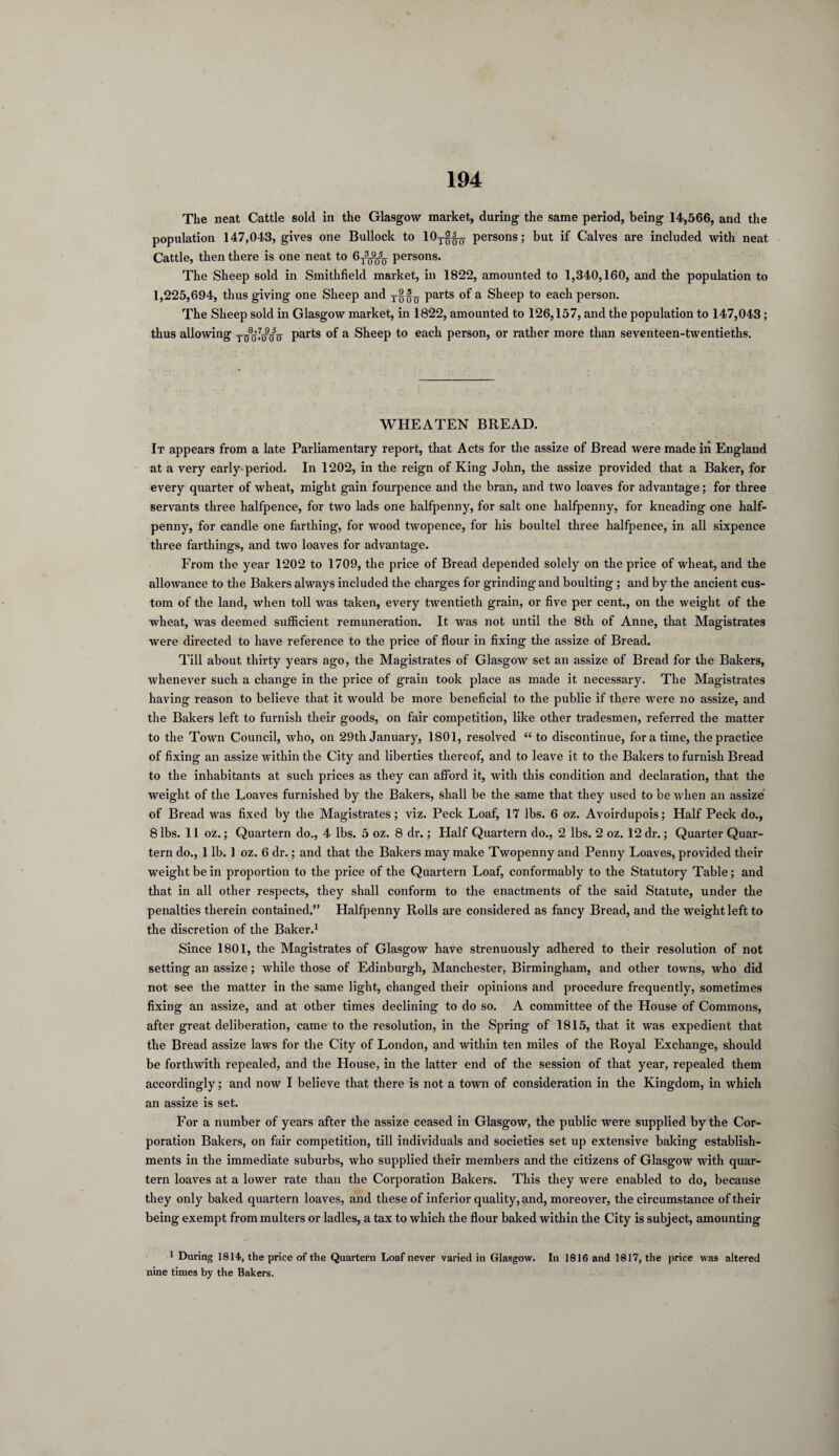 The neat Cattle sold in the Glasgow market, during the same period, being 14,566, and the population 147,043, gives one Bullock to 10y$^ persons; but if Calves are included with neat Cattle, then there is one neat to 6t3^q persons. The Sheep sold in Smithfield market, in 1822, amounted to 1,340,160, and the population to 1,225,694, thus giving one Sheep and parts of a Sheep to each person. The Sheep sold in Glasgow market, in 1822, amounted to 126,157, and the population to 147,043 ; thus allowing parts of a Sheep to each person, or rather more than seventeen-twentieths. WHEATEN BREAD. It appears from a late Parliamentary report, that Acts for the assize of Bread were made iii England at a very early period. In 1202, in the reign of King John, the assize provided that a Baker, for every quarter of wheat, might gain fourpence and the bran, and two loaves for advantage; for three servants three halfpence, for two lads one halfpenny, for salt one halfpenny, for kneading one half¬ penny, for candle one farthing, for wood twopence, for his boultel three halfpence, in all sixpence three farthings, and two loaves for advantage. From the year 1202 to 1709, the price of Bread depended solely on the price of wheat, and the allowance to the Bakers always included the charges for grinding and boulting; and by the ancient cus¬ tom of the land, when toll was taken, every twentieth grain, or five per cent., on the weight of the wheat, was deemed sufficient remuneration. It was not until the 8tli of Anne, that Magistrates were directed to have reference to the price of flour in fixing the assize of Bread. Till about thirty years ago, the Magistrates of Glasgow set an assize of Bread for the Bakers, whenever such a change in the price of grain took place as made it necessary. The Magistrates having reason to believe that it would be more beneficial to the public if there were no assize, and the Bakers left to furnish their goods, on fair competition, like other tradesmen, referred the matter to the Town Council, who, on 29th January, 1801, resolved “ to discontinue, for a time, the practice of fixing an assize within the City and liberties thereof, and to leave it to the Bakers to furnish Bread to the inhabitants at such prices as they can afford it, with this condition and declaration, that the weight of the Loaves furnished by the Bakers, shall be the same that they used to be when an assize of Bread was fixed by the Magistrates; viz. Peck Loaf, 17 lbs. 6 oz. Avoirdupois; Half Peck do., 8 lbs. 11 oz.; Quartern do., 4 lbs. 5 oz. 8 dr.; Half Quartern do., 2 lbs. 2 oz. 12 dr.; Quarter Quar¬ tern do., 1 lb. 1 oz. 6 dr.; and that the Bakers may make Twopenny and Penny Loaves, provided their weight be in proportion to the price of the Quartern Loaf, conformably to the Statutory Table; and that in all other respects, they shall conform to the enactments of the said Statute, under the penalties therein contained.” Halfpenny Rolls are considered as fancy Bread, and the weight left to the discretion of the Baker.1 Since 1801, the Magistrates of Glasgow have strenuously adhered to their resolution of not setting an assize; while those of Edinburgh, Manchester, Birmingham, and other towns, who did not see the matter in the same light, changed their opinions and procedure frequently, sometimes fixing an assize, and at other times declining to do so. A committee of the House of Commons, after great deliberation, came to the resolution, in the Spring- of 1815, that it was expedient that the Bread assize laws for the City of London, and within ten miles of the Royal Exchange, should be forthwith repealed, and the House, in the latter end of the session of that year, repealed them accordingly; and now I believe that there is not a town of consideration in the Kingdom, in which an assize is set. For a number of years after the assize ceased in Glasgow, the public were supplied by the Cor¬ poration Bakers, on fair competition, till individuals and societies set up extensive baking establish¬ ments in the immediate suburbs, who supplied their members and the citizens of Glasgow with quar¬ tern loaves at a lower rate than the Corporation Bakers. This they were enabled to do, because they only baked quartern loaves, and these of inferior quality, and, moreover, the circumstance of their being exempt from multers or ladles, a tax to which the flour baked within the City is subject, amounting 1 During 1814, the price of the Quartern Loaf never varied in Glasgow. In 1816 and 1817, the price was altered nine times by the Bakers.