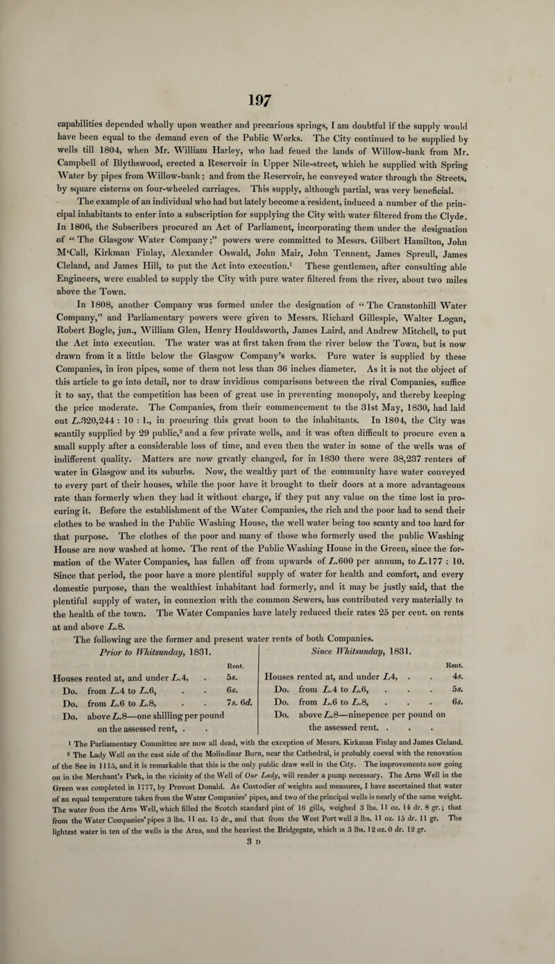 capabilities depended wholly upon weather and precarious springs, I am doubtful if the supply would have been equal to the demand even of the Public Works. The City continued to be supplied by wells till 1804, when Mr. William Harley, who had feued the lands of Willow-bank from Mr. Campbell of Blythswood, erected a Reservoir in Upper Nile-street, which he supplied with Spring Water by pipes from Willow-bank; and from the Reservoir, he conveyed water through the Streets, by square cisterns on four-wheeled carriages. This supply, although partial, was very beneficial. The example of an individual who had but lately become a resident, induced a number of the prin¬ cipal inhabitants to enter into a subscription for supplying the City with water filtered from the Clyde. In 1806, the Subscribers procured an Act of Parliament, incorporating them under the designation of “The Glasgow Water Company;” powers were committed to Messrs. Gilbert Hamilton, John M‘Call, Kirkman Finlay, Alexander Oswald, John Mair, John Tennent, James Spreull, James Cleland, and James Hill, to put the Act into execution.1 These gentlemen, after consulting able Engineers, were enabled to supply the City with pure water filtered from the river, about two miles above the Town. In 1808, another Company was formed under the designation of “The Cranstonhill Water Company,” and Parliamentary powers were given to Messrs. Richard Gillespie, Walter Looan, Robert Bogle, jun., William Glen, Henry Houldsworth, James Laird, and Andrew Mitchell, to put the Act into execution. The water was at first taken from the river below the Town, but is now drawn from it a little below the Glasgow Company’s works. Pure water is supplied by these Companies, in iron pipes, some of them not less than 36 inches diameter. As it is not the object of this article to go into detail, nor to draw invidious comparisons between the rival Companies, suffice it to say, that the competition has been of great use in preventing monopoly, and thereby keeping the price moderate. The Companies, from their commencement to the 31st May, 1830, had laid out L.320,244 : 10 : 1., in procuring this great boon to the inhabitants. In 1804, the City was scantily supplied by 29 public,2 and a few private wells, and it was often difficult to procure even a small supply after a considerable loss of time, and even then the water in some of the wells was of indifferent quality. Matters are now greatly changed, for in 1830 there were 38,237 renters of water in Glasgow and its suburbs. Now, the wealthy part of the community have water conveyed to every part of their houses, while the poor have it brought to their doors at a more advantageous rate than formerly when they had it without charge, if they put any value on the time lost in pro¬ curing it. Before the establishment of the Water Companies, the rich and the poor had to send their clothes to be washed in the Public Washing House, the well water being too scanty and too hard for that purpose. The clothes of the poor and many of those who formerly used the public Washing House are now washed at home. The rent of the Public Washing House in the Green, since the for¬ mation of the Water Companies, has fallen off from upwards of Z.600 per annum, toL.177 : 10. Since that period, the poor have a more plentiful supply of water for health and comfort, and every domestic purpose, than the wealthiest inhabitant had formerly, and it may be justly said, that the plentiful supply of water, in connexion with the common Sewers, has contributed very materially to the health of the town. The Water Companies have lately reduced their rates 25 per cent, on rents at and above L.8. The following are the former and present water rents of both Companies. Prior to Whitsunday, 1831. Rent. Since TVhitsunday, 1831. Rent. Houses rented at, and under LA, 5 S. Houses rented at, and under L4, . 4.V. Do. from LA to L.6, 6s. Do. from LA to L.6, 5s. Do. from L.6 to L.8, 7s. 6d. Do. from L.6 to L.8, 6s. Do. above L.8—one shilling per pound on the assessed rent, . Do. above L. 8—ninepence per pound the assessed rent. . on 1 The Parliamentary Committee are now all dead, with the exception of Messrs. Kirkman Finlay and James Cleland. 2 The Lady Well on the east side of the Molindinar Burn, near the Cathedral, is probably coeval with the renovation of the See in 1115, and it is remarkable that this is the only public draw well in the City. The improvements now going on in the Merchant’s Park, in the vicinity of the Well of Our Lady, will render a pump necessary. The Arns Well in the Green was completed in 1777, by Provost Donald. As Custodier of weights and measures, I have ascertained that water of an equal temperature taken from the Water Companies’ pipes, and two of the principal wells is nearly of the same weight. The water from the Arns Well, which filled the Scotch standard pint of 16 gills, weighed 3 lbs. 11 oz. 14 dr. 8 gr.; that from the Water Companies’pipes 3 lbs. 11 oz. 15 dr., and that from the West Port well 3 lbs. 11 oz. 15 dr. 11 gr. The lightest water in ten of the wells is the Arns, and the heaviest the Bridgegate, which is 3 lbs. 12 oz. 0 dr. 12 gr. 3 n