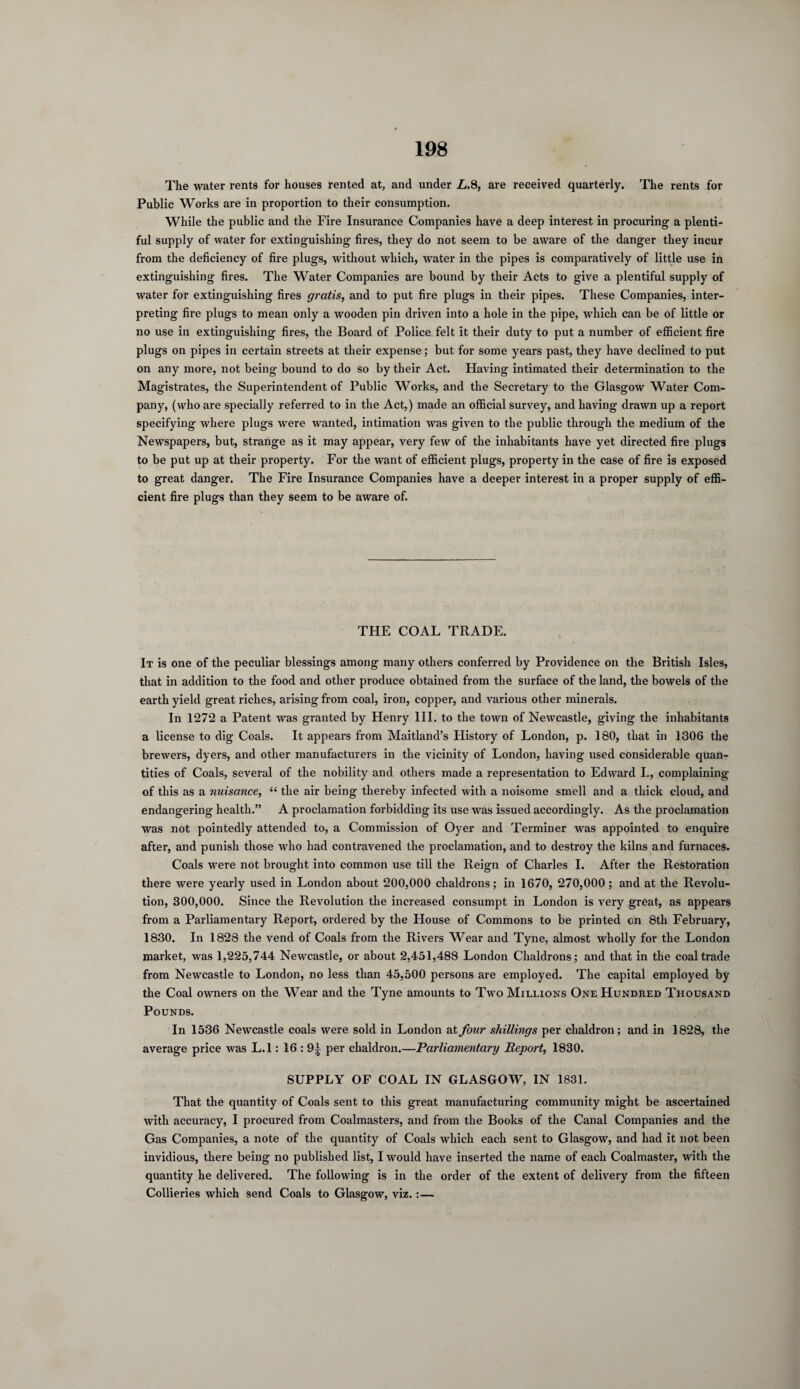The water rents for houses rented at, and under L.S, are received quarterly. The rents for Public Works are in proportion to their consumption. While the public and the Fire Insurance Companies have a deep interest in procuring a plenti¬ ful supply of water for extinguishing fires, they do not seem to be aware of the danger they incur from the deficiency of fire plugs, without which, water in the pipes is comparatively of little use in extinguishing fires. The Water Companies are bound by their Acts to give a plentiful supply of water for extinguishing fires gratis, and to put fire plugs in their pipes. These Companies, inter¬ preting fire plugs to mean only a wooden pin driven into a hole in the pipe, which can be of little or no use in extinguishing fires, the Board of Police felt it their duty to put a number of efficient fire plugs on pipes in certain streets at their expense; but for some years past, they have declined to put on any more, not being bound to do so by their Act. Having intimated their determination to the Magistrates, the Superintendent of Public Works, and the Secretary to the Glasgow Water Com¬ pany, (who are specially referred to in the Act,) made an official survey, and having drawn up a report specifying where plugs were wanted, intimation was given to the public through the medium of the Newspapers, but, strange as it may appear, very few of the inhabitants have yet directed fire plugs to be put up at their property. For the want of efficient plugs, property in the case of fire is exposed to great danger. The Fire Insurance Companies have a deeper interest in a proper supply of effi¬ cient fire plugs than they seem to be aware of. THE COAL TRADE. It is one of the peculiar blessings among many others conferred by Providence on the British Isles, that in addition to the food and other produce obtained from the surface of the land, the bowels of the earth yield great riches, arising from coal, iron, copper, and various other minerals. In 1272 a Patent was granted by Henry III. to the town of Newcastle, giving the inhabitants a license to dig Coals. It appears from Maitland’s Flistory of London, p. 180, that in 1306 the brewers, dyers, and other manufacturers in the vicinity of London, having used considerable quan¬ tities of Coals, several of the nobility and others made a representation to Edward I., complaining of this as a nuisance, “ the air being thereby infected with a noisome smell and a thick cloud, and endangering health.” A proclamation forbidding its use was issued accordingly. As the proclamation was not pointedly attended to, a Commission of Oyer and Terminer was appointed to enquire after, and punish those who had contravened the proclamation, and to destroy the kilns and furnaces. Coals were not brought into common use till the Reign of Charles I. After the Restoration there were yearly used in London about 200,000 chaldrons; in 1670, 270,000; and at the Revolu¬ tion, 300,000. Since the Revolution the increased consumpt in London is very great, as appears from a Parliamentary Report, ordered by the House of Commons to be printed on 8th February, 1830. In 1828 the vend of Coals from the Rivers Wear and Tyne, almost wholly for the London market, was 1,225,744 Newcastle, or about 2,451,488 London Chaldrons; and that in the coal trade from Newcastle to London, no less than 45,500 persons are employed. The capital employed by the Coal owners on the Wear and the Tyne amounts to Two Millions One Hundred Thousand Pounds. In 1536 Newcastle coals were sold in London at four shillings per chaldron; and in 1828, the average price was L.l: 16:9^ per chaldron.—Parliamentary Report, 1830. SUPPLY OF COAL IN GLASGOW, IN 1831. That the quantity of Coals sent to this great manufacturing community might be ascertained with accuracy, I procured from Coalmasters, and from the Books of the Canal Companies and the Gas Companies, a note of the quantity of Coals which each sent to Glasgow, and had it not been invidious, there being no published list, I would have inserted the name of each Coalmaster, with the quantity he delivered. The following is in the order of the extent of delivery from the fifteen Collieries which send Coals to Glasgow, viz.:—