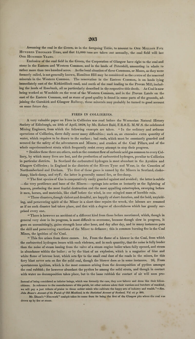 Assuming the coal in the Green, as in the foregoing Table, to amount to One Million Five Hundred Thousand Tons, and that 15,000 tons are taken out annually, the coal field will last One Hundred Years. Exclusive of the coal field in the Green, the Corporation of Glasgow have right to the coal and stone in the Eastern and Western Common, and in the lands of Petershill, amounting in whole to rather more than two hundred acres. As the local situation of these Commons, or Moors, as they w7ere formerly called, is not generally known, Hamilton Hill may be considered as the centre of the reserved minerals in the Western Common. The reservation in the Eastern Common, is on lands lying immediately east of the Kirkintilloch road, and north of the road leading to the Provan Mill, includ¬ ing the lands of Rosebank, all as particularly described in the respective title deeds. As Coal is now being worked at Woodside on the west of the Western Common, and in the Provan Lands on the east of the Eastern Common, and as stone of good quality is found in some parts of the grounds, ad¬ joining the Garnkirk and Glasgow Railway, these minerals may probably be turned to good account on some future day. FIRES IN COLLIERIES. A very valuable paper on Fires in Collieries ivas read before the Wernerian Natural History Society of Edinburgh, on 19th of April, 1828, by Mr. Robert Bald, F.R.S.E. M.W.S. the celebrated Mining Engineer, from which the following excerpts are taken. “ In the ordinary and arduous operations of Collieries, there daily occur many difficulties; such as, an excessive extra quantity of water, which requires to be drawn to the surface ; bad roofs, which must be constantly guarded and secured for the safety of the adventurers and Miners; and crushes of the Coal Pillars, and of the whole superincumbent strata which frequently resist every attempt to stop their progress. “ Besides these there are others, such as the constant flow of carbonic acid gas common to every Col¬ liery, by which many lives are lost, and the production of carburetted hydrogen, peculiar to Collieries in particular districts. In Scotland the carburetted hydrogen is most abundant in the Ayrshire and Glasgow Collieries; in England in the districts of the Rivers Tyne and Wear, in the Counties of Northumberland and Durham. Tbe first of these gases is named by the Miners in Scotland, choke- damp, black-damp, and styff; the latter is generally named fire, or fire-damp. “ The first species of Gas is comparatively easily guarded against and avoided; the latter is subtle —the very pestilence and bane of the Miners:—springs into action as instantly as the lightning of heaven, producing the most fearful destruction and the most appalling catastrophes, sweeping before it men, horses, and materials, like chaff before the wind, in one mingled mass of horrible ruin. “ These disasters, though violent and dreadful, are happily of short duration, and the bold, unyield¬ ing, and persevering spirit of the Miner in a short time repairs the wreck, the labours are resumed as if no such disaster had taken place, and that with a degree of cheerfulness which has greatly sur¬ prised every one. « There is however an accident of a different kind from those before mentioned, which, though in general very slow7 in its progress, is most difficult to overcome, because though slow in progress, it goes on unremittingly, gains strength hour after hour, and day after day, and in many instances puts the skill and persevering exertions of the Miner to defiance; this is common burning fire in the Coal Mines, the ignition of the'Coal. “ This fire arises from three causes. 1st, From the flame of a blower in the Coal, from which the carburetted hydrogen issues with such violence, and in such quantity, that the noise is fully louder than the noise of steam issuing from the valve of a steam engine boiler when fully opened, and steam in abundance within the boiler; or by the blast of an explosion, which is a magazine of blue and white flame of intense heat, which sets fire to the small coal dust of the roads in the mines, for this fiery blast never sets on fire the solid coal, though the blowrer does so in some instances. 2d, From spontaneous ignition, which is the most common arising from the decomposition of pyrites amongst the coal rubbish; for however abundant the pyrites be among the solid strata, and though in contact with water no decomposition takes place, but in the loose rubbish the contact of air will soon pro- Instead of being considered as inferior beings, which was formerly the case, they now behave and dress like their fellow- citizens. In reference to the manufacturers of this parish, let other nations adore their warriors and butchers of mankind, we will pay a just tribute of praise to those nobler minds who cultivate the happy arts of industry and wealth.”—Rev. John Bower's Account of the Parish of Old Monkland, in the Statistical Account of Scotland, Vol. vii. p- 389. Mr. Dixon’s ‘‘ Fire-work” coal-pit takes its name from its being the first of the Glasgow pits where the coal was drawn up by fire or steam.