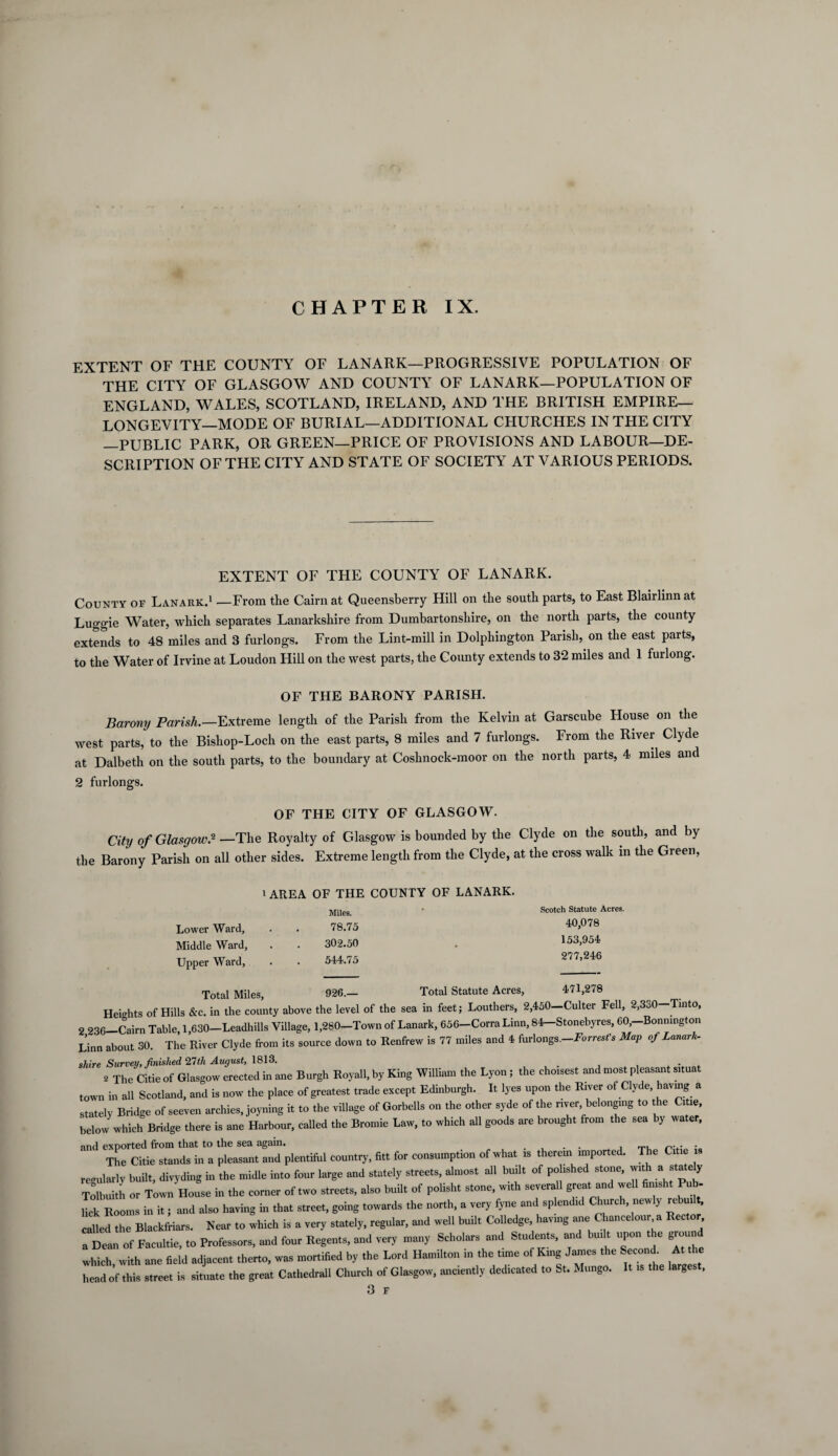 CHAPTER IX. EXTENT OF THE COUNTY OF LANARK—PROGRESSIVE POPULATION OF THE CITY OF GLASGOW AND COUNTY OF LANARK—POPULATION OF ENGLAND, WALES, SCOTLAND, IRELAND, AND THE BRITISH EMPIRE- LONGEVITY—MODE OF BURIAL—ADDITIONAL CHURCHES IN THE CITY —PUBLIC PARK, OR GREEN—PRICE OF PROVISIONS AND LABOUR—DE¬ SCRIPTION OF THE CITY AND STATE OF SOCIETY AT VARIOUS PERIODS. EXTENT OF THE COUNTY OF LANARK. County of Lanark.1 —From the Cairn at Queensberry Hill on the south parts, to East Blairlinn at Luggie Water, which separates Lanarkshire from Dumbartonshire, on the north parts, the county extends to 48 miles and 3 furlongs. From the Lint-mill in Dolphington Parish, on the east parts, to the Water of Irvine at Loudon Hill on the west parts, the County extends to 32 miles and 1 furlong. OF THE BARONY PARISH. Barony Parish.—Extreme length of the Parish from the Kelvin at Garscube House on the west parts, to the Bishop-Loch on the east parts, 8 miles and 7 furlongs. From the River Clyde at Dalbeth on the south parts, to the boundary at Coslinock-moor on the north parts, 4 miles and 2 furlongs. OF THE CITY OF GLASGOW. City of Glasgow.2 —The Royalty of Glasgow is bounded by the Clyde on the south, and by the Barony Parish on all other sides. Extreme length from the Clyde, at the cross walk in the Green, Lower Ward, Middle Ward, Upper Ward, 1 AREA OF THE COUNTY OF LANARK. Miles. 78.75 302.50 544.75 Scotch Statute Acres. 40,078 153,954 277,246 Total Miles, 926.— Total Statute Acres, 471,278 Heights of Hills &c. in the county above the level of the sea in feet; Louthers, 2,450—Culter Fell, 2,330—Tinto, 2 236-Cairn Table, 1,630-Leadhills Village, 1,280-Town of Lanark, 656-Corra Linn, 84-Stonebyres, C0,-Bonnington Linn about 30. The River Clyde from its source down to Renfrew is 77 miles and 4 furlongs.-Forrest's Map of Lanark- shire Survey, finished 2,7th August, 1813. . . , 2 The Citie of Glasgow erected in ane Burgh Royall, by King William the Lyon ; the choisest and most pleasant situat town in all Scotland, and is now the place of greatest trade except Edinburgh. It lyes upon the River of Clyde, having a stately Bridge of seeven archies, joyning it to the village of Gorbells on the other syde of the river belonging to the Citie, below which Bridge there is ane Harbour, called the Bromie Law, to which all goods are brought from the sea by water, and exported from that to the sea again. . . , «... . The Citie stands in a pleasant and plentiful country, fitt for consumption of what is therein imported. The Citie is regularly built, divyding in the midle into four large and stately streets, almost all built of polished stone, with a s a e y Tolbuith or Town House in the corner of two streets, also built of polisht stone, with severall great and well fimsht Pub- lick Rooms in it; and also having in that street, going towards the north, a very fyne and splendid Church newly rebui called the Blackfriars. Near to which is a very stately, regular, and well built Colledge, having ane Chancelour , a Dean of Facultie, to Professors, and four Regents, and very many Scholars and Students, and built upon t e group which with ane field adjacent therto, was mortified by the Lord Hamilton in the time of King James the Second. At the head of this street is situate the great Cathedrall Church of Glasgow, anciently dedicated to St. Mungo. It is the larges , 3 F
