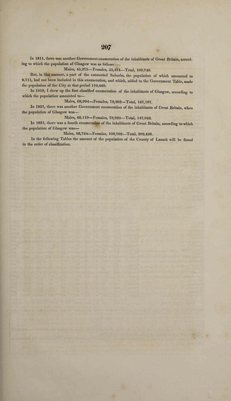 In 1811, there was another Government enumeration of the inhabitants of Great Britain, accord¬ ing to which the population of Glasgow was as follows :_ Males, 45,275—Females, 55,474—Total, 100,749. But, in like manner, a part of the connected Suburbs, the population of which amounted to 9,711, had not been included in this enumeration, and which, added to the Government Table, made the population of the City at that period 110,460. In 1819, I drew up the first classified enumeration of the inhabitants of Glasgow, according to which the population amounted to— Males, 68,994—Females, 78,208—Total, 147,197. In 1821, there was another Government enumeration of the inhabitants of Great Britain, when the population of Glasgow was— Males, 68,119—Females, 78,924—Total, 147,043. In 1831, there was a fourth enumeration of the inhabitants of Great Britain, according to which the population of Glasgow was— Males, 93,724—Females, 108,702—Total, 202,426. In the following Tables the amount of the population of the County of Lanark will be found in the order of classification.