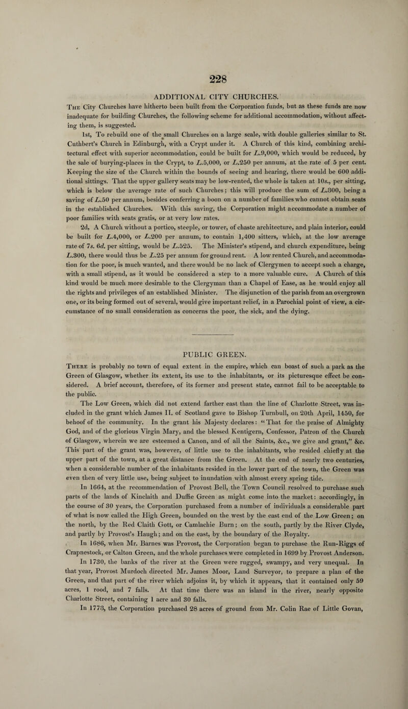 ADDITIONAL CITY CHURCHES. The City Churches have hitherto been built from the Corporation funds, but as these funds are now inadequate for building Churches, the following scheme for additional accommodation, without affect¬ ing them, is suggested. 1st, To rebuild one of the small Churches on a large scale, with double galleries similar to St. Cuthbert’s Church in Edinburgh, with a Crypt under it. A Church of this kind, combining archi¬ tectural effect with superior accommodation, could be built for L.9,000, which would be reduced, by the sale of burying-places in the Crypt, to L.5,000, or L.250 per annum, at the rate of 5 per cent. Keeping the size of the Church within the bounds of seeing and hearing, there would be 600 addi¬ tional sittings. That the upper gallery seats may be low-rented, the whole is taken at 10s., per sitting, which is below the average rate of such Churches; this will produce the sum of L.300, being a saving of L.50 per annum, besides conferring a boon on a number of families who cannot obtain seats in the established Churches. With this saving, the Corporation might accommodate a number of poor families with seats gratis, or at very low rates. 2d, A Church without a portico, steeple, or tower, of chaste architecture, and plain interior, could be built for Z/.4,000, or L.200 per annum, to contain 1,400 sitters, which, at the low average rate of Is. Gd. per sitting, would be L.525. The Minister’s stipend, and church expenditure, being -L.300, there would thus be L.25 per annum for ground rent. A low rented Church, and accommoda¬ tion for the poor, is much wanted, and there would be no lack of Clergymen to accept such a charge, with a small stipend, as it would be considered a step to a more valuable cure. A Church of this kind would be much more desirable to the Clergyman than a Chapel of Ease, as he would enjoy all the rights and privileges of an established Minister. The disjunction of the parish from an overgrown one, or its being formed out of several, would give important relief, in a Parochial point of view, a cir¬ cumstance of no small consideration as concerns the poor, the sick, and the dying. PUBLIC GREEN. There is probably no town of equal extent in the empire, which can boast of such a park as the Green of Glasgow, whether its extent, its use to the inhabitants, or its picturesque effect be con¬ sidered. A brief account, therefore, of its former and present state, cannot fail to be acceptable to the public. The Low Green, which did not extend farther east than the line of Charlotte Street, was in¬ cluded in the grant which James II. of Scotland gave to Bishop Turnbull, on 20th April, 1450, for behoof of the community. In the grant his Majesty declares: “ That for the praise of Almighty God, and of the glorious Virgin Mary, and the blessed Kentigern, Confessor, Patron of the Church of Glasgow, wherein we are esteemed a Canon, and of all the Saints, &c., we give and grant,” &c. This part of the grant was, however, of little use to the inhabitants, who resided chiefly at the upper part of the town, at a great distance from the Green. At the end of nearly two centuries, when a considerable number of the inhabitants resided in the lower part of the town, the Green was even then of very little use, being subject to inundation with almost every spring tide. In 1664, at the recommendation of Provost Bell, the Town Council resolved to purchase such parts of the lands of Kinclaith and Duffie Green as might come into the market: accordingly, in the course of 30 years, the Corporation purchased from a number of individuals a considerable part of what is now called the High Green, bounded on the west by the east end of the Low Green; on the north, by the Red Claith Gott, or Camlachie Burn; on the south, partly by the River Clyde, and partly by Provost’s Haugh; and on the east, by the boundary of the Royalty. In 1686, when Mr. Barnes was Provost, the Corporation began to purchase the Run-Riggs of Crapnestock, or Calton Green, and the whole purchases were completed in 1699 by Provost Anderson. In 1730, the banks of the river at the Green were rugged, swampy, and very unequal. In that year, Provost Murdoch directed Mr. James Moor, Land Surveyor, to prepare a plan of the Green, and that part of the river which adjoins it, by which it appears, that it contained only 59 acres, 1 rood, and 7 falls. At that time there was an island in the river, nearly opposite Charlotte Street, containing 1 acre and 30 falls. In 1773, the Corporation purchased 28 acres of ground from Mr. Colin Rae of Little Govan,