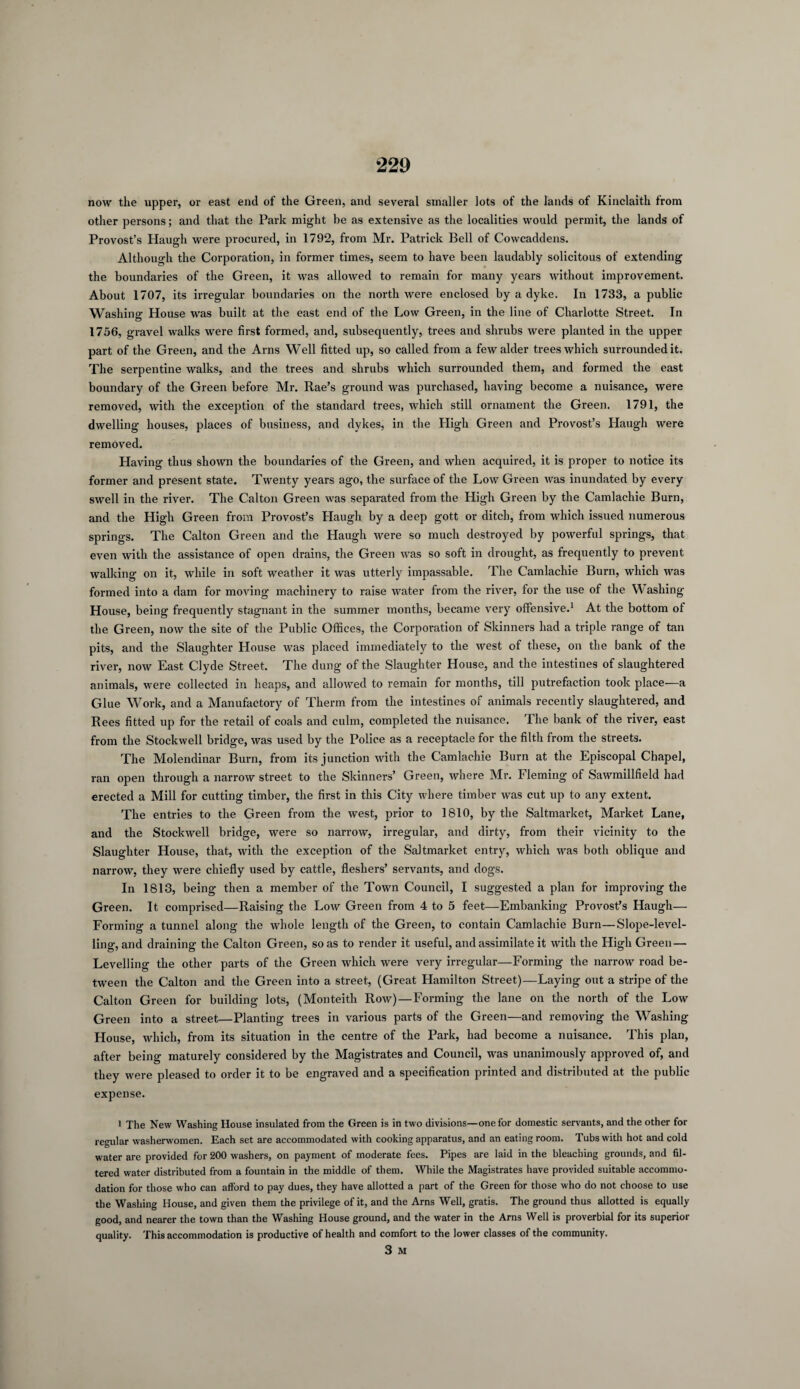 now the upper, or east end of the Green, and several smaller lots of the lands of Kinclaith from other persons; and that the Park might be as extensive as the localities would permit, the lands of Provost’s Haugh were procured, in 1792, from Mr. Patrick Bell of Cowcaddens. Although the Corporation, in former times, seem to have been laudably solicitous of extending the boundaries of the Green, it was allowed to remain for many years without improvement. About 1707, its irregular boundaries on the north were enclosed by a dyke. In 1733, a public Washing House was built at the east end of the Low Green, in the line of Charlotte Street. In 1756, gravel walks were first formed, and, subsequently, trees and shrubs were planted in the upper part of the Green, and the Arns Well fitted up, so called from a few alder trees which surrounded it. The serpentine walks, and the trees and shrubs which surrounded them, and formed the east boundary of the Green before Mr. Rae’s ground was purchased, having become a nuisance, were removed, with the exception of the standard trees, which still ornament the Green. 1791, the dwelling houses, places of business, and dykes, in the High Green and Provost’s Haugh were removed. Having thus shown the boundaries of the Green, and when acquired, it is proper to notice its former and present state. Twenty years ago, the surface of the Low Green tvas inundated by every swell in the river. The Calton Green was separated from the High Green by the Camlachie Burn, and the High Green from Provost’s Haugh by a deep gott or ditch, from which issued numerous springs. The Calton Green and the Haugh were so much destroyed by powerful springs, that even with the assistance of open drains, the Green was so soft in drought, as frequently to prevent walking on it, while in soft weather it was utterly impassable. The Camlachie Burn, which was formed into a dam for moving machinery to raise water from the river, for the use of the YV ashing House, being frequently stagnant in the summer months, became very offensive.1 At the bottom of the Green, now the site of the Public Offices, the Corporation of Skinners had a triple range of tan pits, and the Slaughter House was placed immediately to the west of these, on the bank of the river, now East Clyde Street. The dung of the Slaughter House, and the intestines of slaughtered animals, were collected in heaps, and allowed to remain for months, till putrefaction took place—a Glue Work, and a Manufactory of Therm from the intestines of animals recently slaughtered, and Rees fitted up for the retail of coals and culm, completed the nuisance. The bank of the river, east from the Stockwell bridge, was used by the Police as a receptacle for the filth from the streets. The Molendinar Burn, from its junction with the Camlachie Burn at the Episcopal Chapel, ran open through a narrow street to the Skinners’ Green, where Mr. Fleming of Sawmillfield had erected a Mill for cutting timber, the first in this City where timber was cut up to any extent. The entries to the Green from the west, prior to 1810, by the Saltmarket, Market Lane, and the Stockwell bridge, were so narrow, irregular, and dirty, from their vicinity to the Slaughter House, that, with the exception of the Saltmarket entry, which was both oblique and narrow, they were chiefly used by cattle, flesliers’ servants, and dogs. In 1813, being then a member of the Town Council, I suggested a plan for improving the Green. It comprised—Raising the Low Green from 4 to 5 feet—Embanking Provost’s Haugh— Forming a tunnel along the whole length of the Green, to contain Camlachie Burn—Slope-level¬ ling, and draining the Calton Green, so as to render it useful, and assimilate it with the High Green — Levelling the other parts of the Green which were very irregular—Forming the narrow road be¬ tween the Calton and the Green into a street, (Great Hamilton Street)—Laying out a stripe of the Calton Green for building lots, (Monteith Row)—Forming the lane on the north of the Low Green into a street—Planting trees in various parts of the Green—and removing the Washing House, which, from its situation in the centre of the Park, had become a nuisance. This plan, after being maturely considered by the Magistrates and Council, was unanimously approved of, and they were pleased to order it to be engraved and a specification printed and distributed at the public expense. i The New Washing House insulated from the Green is in two divisions—one for domestic servants, and the other for regular washerwomen. Each set are accommodated with cooking apparatus, and an eating room. Tubs with hot and cold water are provided for 200 washers, on payment of moderate fees. Pipes are laid in the bleaching grounds, and fil¬ tered water distributed from a fountain in the middle of them. While the Magistrates have provided suitable accommo¬ dation for those who can afford to pay dues, they have allotted a part of the Green for those who do not choose to use the Washing House, and given them the privilege of it, and the Arns Well, gratis. The ground thus allotted is equally good, and nearer the town than the Washing House ground, and the water in the Arns Well is proverbial for its superior quality. This accommodation is productive of health and comfort to the lower classes of the community. 3 M