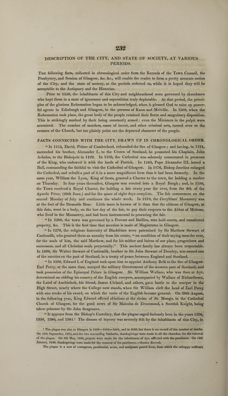 DESCRIPTION OF THE CITY, AND STATE OF SOCIETY, AT VARIOUS PERIODS. The following facts, collected in chronological order from the Records of the Town Council, the Presbytery, and Session of Glasgow, &c. &c., will enable the reader to form a pretty accurate notion of the City, and the state of society, at the periods referred to, while it is hoped they will be acceptable to the Antiquary and the Historian. Prior to 1550, the inhabitants of this City and neighbourhood were governed by churchmen who kept them in a state of ignorance and superstition truly deplorable. At that period, the princi¬ ples of the glorious Reformation began to be acknowledged, when it pleased God to raise up power¬ ful agents in Edinburgh and Glasgow, in the persons of Knox and Melville. In 1560, when the Reformation took place, the great body of the people retained their fierce and sanguinary disposition. This is strikingly marked by their being constantly armed : even the Ministers in the pulpit were accoutred. The number of murders, cases of incest, and other criminal acts, turned over to the censure of the Church, but too plainly point out the depraved character of the people. FACTS CONNECTED WITH THE CITY, DRAWN UP IN CHRONOLOGICAL ORDER. “In 1115, David, Prince of Cumberland, refounded the See of Glasgow; and having, in 1124, succeeded his brother, Alexander I., to the Crown of Scotland, he promoted his Chaplain, John Achaius, to the Bishopric in 1129. In 1133, the Cathedral was solemnly consecrated in presence of the King, who endowed it with the lands of Partick. In 1165, Pope Alexander III. issued a Bull, commanding the faithful to visit the Cathedral of Glasgow. In 1176, Bishop Joceline enlarged the Cathedral, and rebuilt a part of it in a more magnificent form than it had been formerly. In the same year, William the Lyon, King of Scots, granted a Charter to the town, for holding a market on Thursday. In four years thereafter, Glasgow was erected into a Royal Burgh; and, in 1190, the Town received a Royal Charter, for holding a fair every year for ever, from the 8th of the Apostle Peter, (29th June,) and for the space of eight days complete. The fair commences on the second Monday of July and continues the whole week. In 1210, the Greyfriars’ Monastery was at the foot of the Deanside Brae. Little more is known of it than that the citizens of Glasgow, at this date, went in a body, on the last day of the fair, to pay their respects to the Abbot of Melrose, who lived in the Monastery, and had been instrumental in procuring the fair. “ In 1268, the town was governed by a Provost and Baillies, who held courts, and transferred property, &c. This is the first time that mention is made of Magistrates in Glasgow. “ In 1270, the religious fraternity of Blackfriars were patronised by Sir Matthew Stewart of Castlemilk, who granted them an annuity from his estate, “ on condition of their saying mass for ever, for the souls of him, the said Matthew, and for his mither and bairns of our place, progenitors and successors, and all Christian souls perpetually.” This ancient family has always been respectable. In 1398, Sir Walter StewTart of Castlemilk, brother to Sir John Stewart of Darnley, was named one of the sureties on the part of Scotland, in a treaty of peace between England and Scotland. “ In 1300, Edward I. of England took upon him to appoint Anthony Beik to the See of Glasgow. Earl Percy, at the same time, usurped the military Government of the western part of Scotland, and took possession of the Episcopal Palace in Glasgow. Sir William Wallace, who was then at Ayr, determined on ridding his country of the English usurpers, accompanied by Wallace of Richardtown, the Laird of Auchinleck, his friend, James Cleland, and others, gave battle to the usurper in the High Street, nearly where the College now stands, when Sir William cleft the head of Earl Percy with one stroke of his sword, on which the route of the English became general. On 28th August, in the following year, King Edward offered oblations at the shrine of St. Mungo, in the Cathedral Church of Glasgow, for the good news of Sir Malcolm de Drummond, a Scottish Knight, being taken prisoner by Sir John Seagreave. “ It appears from the Bishop’s Cartulary, that the plague raged furiously here in the years 1330, 1350, 1380, and 1381.1 The disease of leprosy was severely felt by the inhabitants of this City, in 1 The plague was also in Glasgow in 1600—1602—1604, and in 1649, but there is no record of the number of deaths. On 19th September, 1605, and the two succeeding Sabbaths, thanksgivings were made in all the churches, for the removal of the plague. On 9th May, 1606, prayers were made for the inhabitants of Ayr, afflicted with the pestilence. On 13th January, 1648, thanksgivings were made for the removal of the pestilence.—Session Records. The plague is a sort of contagious, pestilential, acute, and malignant putrid fever, from which the unhappy sufferers