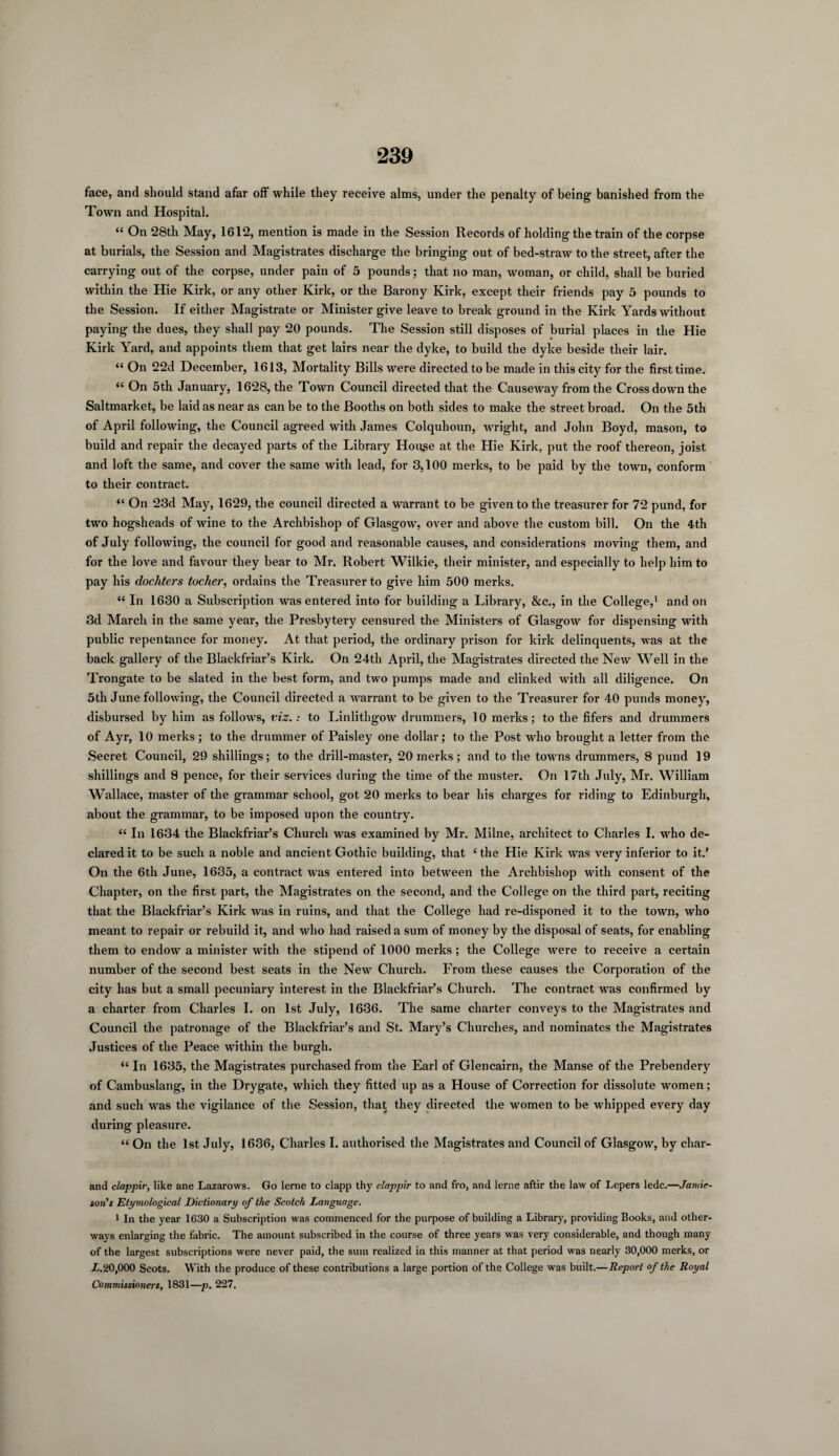 face, and should stand afar off while they receive alms, under the penalty of being banished from the Town and Hospital. “ On 28th May, 1612, mention is made in the Session Records of holding the train of the corpse at burials, the Session and Magistrates discharge the bringing out of bed-straw to the street, after the carrying out of the corpse, under pain of 5 pounds; that no man, woman, or child, shall be buried within the Hie Kirk, or any other Kirk, or the Barony Kirk, except their friends pay 5 pounds to the Session. If either Magistrate or Minister give leave to break ground in the Kirk Yards without paying the dues, they shall pay 20 pounds. The Session still disposes of burial places in the Hie Kirk Yard, and appoints them that get lairs near the dyke, to build the dyke beside their lair. “ On 22d December, 1613, Mortality Bills were directed to be made in this city for the first time. “ On 5th January, 1628, the Town Council directed that the Causeway from the Cross down the Saltmarket, be laid as near as can be to the Booths on both sides to make the street broad. On the 5th of April following, the Council agreed with James Colquhoun, wright, and John Boyd, mason, to build and repair the decayed parts of the Library House at the Hie Kirk, put the roof thereon, joist and loft the same, and cover the same with lead, for 3,100 merks, to be paid by the town, conform to their contract. “ On 23d May, 1629, the council directed a warrant to be given to the treasurer for 72 pund, for two hogsheads of wine to the Archbishop of Glasgow, over and above the custom bill. On the 4th of July following, the council for good and reasonable causes, and considerations moving them, and for the love and favour they bear to Mr. Robert Wilkie, their minister, and especially to help him to pay his dochters toclier, ordains the Treasurer to give him 500 merks. “ In 1630 a Subscription was entered into for building a Library, &c., in the College,1 and on 3d March in the same year, the Presbytery censured the Ministers of Glasgow for dispensing with public repentance for money. At that period, the ordinary prison for kirk delinquents, was at the back gallery of the Blackfriar’s Kirk. On 24th April, the Magistrates directed the New Well in the Trongate to be slated in the best form, and two pumps made and clinked with all diligence. On 5th June following, the Council directed a warrant to be given to the Treasurer for 40 punds money, disbursed by him as follows, viz.: to Linlithgow drummers, 10 merks; to the fifers and drummers of Ayr, 10 merks ; to the drummer of Paisley one dollar; to the Post who brought a letter from the Secret Council, 29 shillings; to the drill-master, 20 merks; and to the towns drummers, 8 pund 19 shillings and 8 pence, for their services during the time of the muster. On 17th July, Mr. William Wallace, master of the grammar school, got 20 merks to bear his charges for riding to Edinburgh, about the grammar, to be imposed upon the country. “ In 1634 the Blackfriar’s Church was examined by Mr. Milne, architect to Charles I. who de¬ clared it to be such a noble and ancient Gothic building, that 4 the Hie Kirk was very inferior to it.’ On the 6th June, 1635, a contract was entered into between the Archbishop with consent of the Chapter, on the first part, the Magistrates on the second, and the College on the third part, reciting that the Blackfriar’s Kirk was in ruins, and that the College had re-disponed it to the town, who meant to repair or rebuild it, and who had raised a sum of money by the disposal of seats, for enabling them to endow a minister with the stipend of 1000 merks; the College were to receive a certain number of the second best seats in the New Church. From these causes the Corporation of the city has but a small pecuniary interest in the Blackfriar’s Church. The contract was confirmed by a charter from Charles I. on 1st July, 1636. The same charter conveys to the Magistrates and Council the patronage of the Blackfriar’s and St. Mary’s Churches, and nominates the Magistrates Justices of the Peace within the burgh. “ In 1635, the Magistrates purchased from the Earl of Glencairn, the Manse of the Prebendery of Cambuslang, in the Drygate, which they fitted up as a House of Correction for dissolute women; and such was the vigilance of the Session, that they directed the women to be whipped every day during pleasure. “ On the 1st July, 1636, Charles I. authorised the Magistrates and Council of Glasgow, by cliar- and clappir, like ane Lazarows. Go lerne to clapp thy clappir to and fro, and lerne aftir the law of Lepers ledc.—Jamie- ion’s Etymological Dictionary of the Scotch Language. 1 In the year 1630 a Subscription was commenced for the purpose of building a Library, providing Books, and other- ways enlarging the fabric. The amount subscribed in the course of three years was very considerable, and though many of the largest subscriptions were never paid, the sum realized in this manner at that period was nearly 30,000 merks, or L.20,000 Scots. With the produce of these contributions a large portion of the College was built,—Report of the Royal Commissioners, 1831—p. 227.