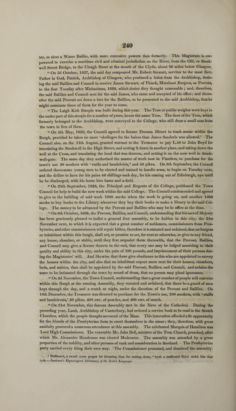 ter to elect a Water Baillie, with more extensive powers than formerly. This Magistrate is em¬ powered to exercise a maritime civil and criminal jurisdiction on the River, from the Old, or Stock- well Street Bridge, to the Clough Stone at the mouth of the Clyde, about 26 miles below Glasgow. « On 3d October, 1637, the said day compeared Mr. Robert Stewart, servitor to the most Rev. Father in God, Patrick, Archbishop of Glasgow, who produced a letter from the Archbishop, desir¬ ing the said Baillies and Council to receive James Stewart, of Floack, Merchant Burgess, as Provost, to the first Tuesday after Michaelmas, 1638, which desire they thought reasonable; and, therefore, the said Baillies and Council sent for the said James, who came and accepted of his office; and there¬ after the said Provost set down a leet for the Baillies, to be presented to the said Archbishop, that he might nominate three of them for the year to come. «< The Laigh Kirk Steeple was built during this year. The Tron or public weights were kept in the under part of this steeple for a number of years, hence the name Tron. The dues of the Tron, which formerly belonged to the Archbishop, were conveyed to the College, who still draw a small sum from the town in lieu of them. « On 5th May, 1638, the Council agreed to license Duncan Birnet to teach music within the Burgh, provided he takes no more {skolleges fra the bairns than James Sanderis was allowed.’ The Council also, on the 11th August, granted warrant to the Treasurer to pay L.50 to John Boyd for translating the Stockwell in the High Street, and setting it down in another place, and taking down the well at the Cross, and translating the head that was thereon, and setting it on the new well in Stock- well-gate. The same day they authorised the master of work now in Flanders, to purchase for the town’s use 50 muskets with { stalfis and bandeleiris,’1 and 50 pikes. On 8th September, the Council ordered three-score young men to be elected and trained to handle arms, to begin on Tuesday next, and the driller to have for his pains 40 shillings each day, for his coming out of Edinburgh, aye until he be discharged, with his horse hire liame and a-field. “ On 25th September, 1638, the Principal and Regents of the College, petitioned the Town Council for help to build the new work within the said College. The Council condescended and agreed to give to the building of said work 1000 merits when the work is going on, and another 1000 merks to buy books to the Library whenever they buy their books to make a library to the said Col¬ lege. The money to be advanced by the Provost and Baillies who may be in office at the time. “ On 8th October, 1638, the Provost, Baillies, and Council, understanding that his sacred Majesty has been graciously pleased to indict a general free assembly, to be holden in this city, the 21st November next, to which it is expected that a great number of noblemen, commissioners from Pres¬ byteries, and other commissioners will repair hither, therefore it is statuted and ordained, that no burgess or inhabitant within this burgh, shall set, or promise to set, for rent or otherwise, or give to any friend, any house, chamber, or stable, until they first acquaint them therewith, that the Provost, Baillies, and Council may give a license thereto to the end, that every one may be lodged according to their quality and ability in this city, under the pain of 100 pounds, and imprisonment of their persons dur¬ ing the Magistrates’ will. And likewise that those give obedience to this who are appointed to survey the houses within the city, and also that no inhabitant expect more rent for their houses, chambers, beds, and stables, than shall be appointed by the said Provost, Baillies, and Council, and ordains the same to be intimated through the town by sound of drum, that no person may plead ignorance. “ On 3d November, the Town Council, understanding that a great number of people will convene within this Burgh at the ensuing Assembly, they statuted and ordained, that there be a guard of men kept through the day, and a watch at night, under the direction of the Provost and Baillies. On 18th December, the Treasurer was directed to purchase for the Town’s use, 100 muskets, with ‘ stalfis and bandelerais,’ 30 pikes, 400 cwt. of powder, and 400 cwt. of match. “On 21st November, this famous Assembly met in the Nave of the Cathedral. During the preceding year, Laud, Archbishop of Canterbury, had ordered a service book to be read in the Scotch Churches, which the people thought savoured of the Mass. This innovation afforded a fit opportunity for the friends of the Presbyterian form to exert themselves in the cause; they, therefore, with great assiduity procured a numerous attendance at this assembly. The celebrated Marquis of Hamilton was Lord High Commissioner. The venerable Mr. John Bell, minister of the Tron Church, preached, after which Mr. Alexander Henderson was elected Moderator. The assembly was attended by a great proportion of the nobility, and other persons of rank and consideration in Scotland. The Presbyterian party carried every thing their own way. The Commissioner protested, and dissolved the assembly. 1 Staffsuerd, a sword more proper for thrusting than for cutting doun, “ wyth a staffsuerd Boyd stekit him that tyde.—Jamieson's Etymological Dictionary of the Scotch Language.