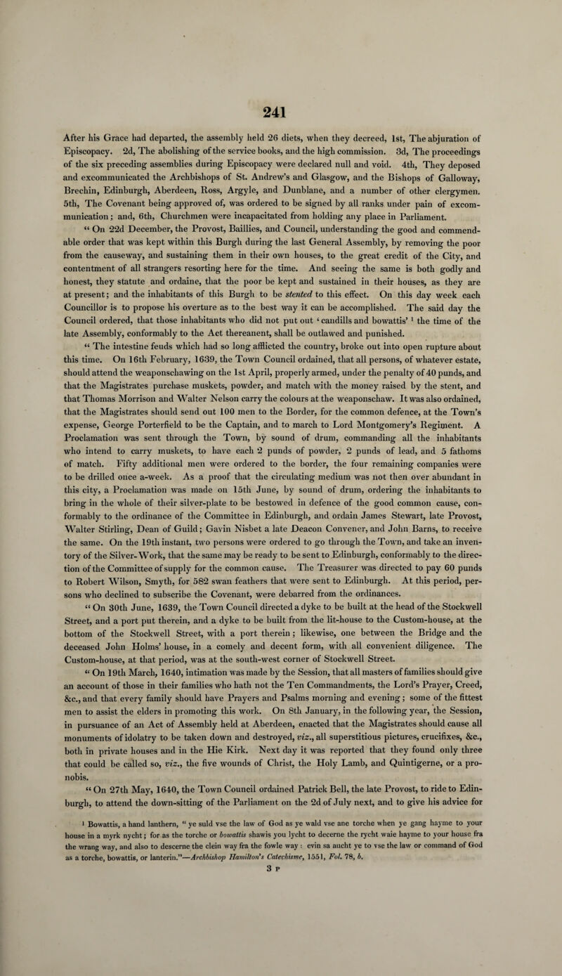 After his Grace had departed, the assembly held 26 diets, when they decreed, 1st, The abjuration of Episcopacy. 2d, The abolishing of the service books, and the high commission. 3d, The proceedings of the six preceding assemblies during Episcopacy were declared null and void. 4th, They deposed and excommunicated the Archbishops of St. Andrew’s and Glasgow, and the Bishops of Galloway, Brechin, Edinburgh, Aberdeen, Ross, Argyle, and Dunblane, and a number of other clergymen. 5th, The Covenant being approved of, was ordered to be signed by all ranks under pain of excom¬ munication ; and, 6th, Churchmen were incapacitated from holding any place in Parliament. “ On 22d December, the Provost, Baillies, and Council, understanding the good and commend¬ able order that was kept within this Burgh during the last General Assembly, by removing the poor from the causeway, and sustaining them in their own houses, to the great credit of the City, and contentment of all strangers resorting here for the time. And seeing the same is both godly and honest, they statute and ordaine, that the poor be kept and sustained in their houses, as they are at present; and the inhabitants of this Burgh to be stented to this effect. On this day week each Councillor is to propose his overture as to the best way it can be accomplished. The said day the Council ordered, that those inhabitants who did not put out ‘ candills and bowattis’ 1 * 3 the time of the late Assembly, conformably to the Act thereanent, shall be outlawed and punished. “ The intestine feuds which had so long afflicted the country, broke out into open rupture about this time. On 16th February, 1639, the Town Council ordained, that all persons, of whatever estate, should attend the weaponschawing on the 1st April, properly armed, under the penalty of 40 punds, and that the Magistrates purchase muskets, powder, and match with the money raised by the stent, and that Thomas Morrison and Walter Nelson carry the colours at the weaponschaw. It was also ordained, that the Magistrates should send out 100 men to the Border, for the common defence, at the Town’s expense, George Porterfield to be the Captain, and to march to Lord Montgomery’s Regiment. A Proclamation was sent through the Town, by sound of drum, commanding all the inhabitants who intend to carry muskets, to have each 2 punds of powder, 2 punds of lead, and 5 fathoms of match. Fifty additional men were ordered to the border, the four remaining companies were to be drilled once a-week. As a proof that the circulating medium was not then over abundant in this city, a Proclamation was made on loth June, by sound of drum, ordering the inhabitants to bring in the whole of their silver-plate to be bestowed in defence of the good common cause, con¬ formably to the ordinance of the Committee in Edinburgh, and ordain James Stewart, late Provost, Walter Stirling, Dean of Guild; Gavin Nisbet a late Deacon Convener, and John Barns, to receive the same. On the 19th instant, two persons were ordered to go through the Town, and take an inven¬ tory of the Silver-Work, that the same may be ready to be sent to Edinburgh, conformably to the direc¬ tion of the Committee of supply for the common cause. The Treasurer was directed to pay 60 punds to Robert Wilson, Smyth, for 582 swan feathers that were sent to Edinburgh. At this period, per¬ sons who declined to subscribe the Covenant, were debarred from the ordinances. “ On 30tli June, 1639, the Town Council directed a dyke to be built at the head of the Stockwell Street, and a port put therein, and a dyke to be built from the lit-house to the Custom-house, at the bottom of the Stockwell Street, with a port therein; likewise, one between the Bridge and the deceased John Holms’ house, in a comely and decent form, with all convenient diligence. The Custom-house, at that period, was at the south-west corner of Stockwell Street. “ On 19th March, 1640, intimation was made by the Session, that all masters of families should give an account of those in their families who hath not the Ten Commandments, the Lord’s Prayer, Creed, &c., and that every family should have Prayers and Psalms morning and evening; some of the fittest men to assist the elders in promoting this work. On 8th January, in the following year, the Session, in pursuance of an Act of Assembly held at Aberdeen, enacted that the Magistrates should cause all monuments of idolatry to be taken down and destroyed, viz., all superstitious pictures, crucifixes, &c., both in private houses and in the Hie Kirk. Next day it was reported that they found only three that could be called so, viz., the five wounds of Christ, the Holy Lamb, and Quintigerne, or a pro- nobis. “ On 27th May, 1640, the Town Council ordained Patrick Bell, the late Provost, to ride to Edin¬ burgh, to attend the down-sitting of the Parliament on the 2d of July next, and to give his advice for l Bowattis, a hand lanthern, “ ye suld vse the law of God as ye wald vse ane torche when ye gang hayme to your house in a myrk nycht; for as the torche or bowattis shawis you lycht to decerne the rycht waie hayme to your house fra the wrang way, and also to descerne the clein way fra the fowle way : evin sa aucht ye to vse the law or command of God as a torche, bowattis, or lanterin.”—Archbishop Hamilton's Catechisme, 1551, Fol. 78, b. 3 p
