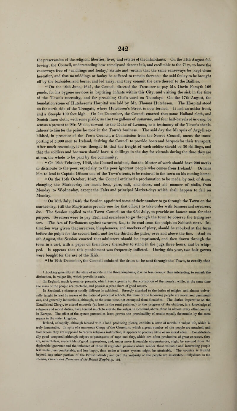 the preservation of the religion, liberties, lives, and estates of the inhabitants. On the 11th August fol¬ lowing, the Council, understanding how comelyand decent it is, and creditable to the City, to have the causeways free of 1 middings and foulay,’ statute and ordain that the same causeways be kept clean hereafter, and that no middings or foulay be suffered to remain thereon ; the said foulay to be brought off by the backsides, and borne, and led away, and they commit the care thereof to the Baillies. “ On the 19tli June, 1641, the Council directed the Treasurer to pay Mr. Gavin Forsyth 162 punds, for his bygone services in baptizing infants within this City, and visiting the sick in the time of the Town’s necessity, and for preaching God’s word on Tuesdays. On the 17th August, the foundation stone of Hutcheson’s Hospital was laid by Mr. Thomas Hutcheson. The Hospital stood on the north side of the Trongate, where Hutcheson’s Street is now formed. It had an ashlar front, and a Steeple 100 feet high. On 1st December, the Council enacted that some Holland cloth, and Scotch linen cloth, with some plaids, as also two gallons of aquavitce, and four half-barrels of herring, be sent as a present to Mr. Webb, servant to the Duke of Lennox, as a testimony of the Town’s thank¬ fulness to him for the pains he took in the Town’s business. The said day the Marquis of Argyll ex¬ hibited, in presence of the Town Council, a Commission from the Secret Council, anent the trans¬ porting of 5,000 men to Ireland, desiring the Council to provide boats and barques for their transport. After much reasoning, it was thought fit that the freight of each soldier should be 30 shillings, and that the soldiers and boatmen should have 6 shillings in the day for victuals during the time they are at sea, the whole to be paid by the community. “ On 12th February, 1642, the Council ordained, that the Master of work should have 200merks to distribute to the poor, especially to the poor ignorant people who comes from Ireland.1 Ordains him to lend to Captain Gibson one of the Town’s tents, to be restored to the town on his coming home. “ On the 15th October, 1642, the Council ordained a proclamation to be made, by tuck of drum, changing the Market-day for meal, bear, yarn, salt, and shoes, and all manner of stalls, from Monday to Wednesday, except the Fairs and principal Market-days which shall happen to fall on Monday. “ On 13th July, 1643, the Session appointed some of their number to go through the Town on the market-day, (till the Magistrates provide one for that office,) to take order with banners and swearers, &c. The Session applied to the Town Council on the 23d July, to provide an honest man for that purpose. Swearers were to pay 12d., and searchers to go through the town to observe the transgres¬ sors. The Act of Parliament against swearers, &c., to be read from the pulpit on Sabbath next. In¬ timation was given that swearers, blasphemers, and mockers of piety, should be rebuked at the furm before the pulpit for the second fault, and for the third at the piller, over and above the fine. And on 5th August, the Session enacted that adulterers should be imprisoned, and then drawn through the town in a cart, with a paper on their face; thereafter to stand in the jugs three hours, and be whip¬ ped. It appears that this punishment was frequently inflicted. During this year, two hair gowns were bought for the use of the Kirk. “ On 12th December, the Council ordained the drum to be sent through the Town, to certify that 1 Looking generally at the state of morals in the three kingdoms, it is no less curious than interesting, to remark the distinction, in vulgar life, which prevails in each. In England, much ignorance prevails, which tends greatly to the corruption of the morals; while, at the same time the mass of the people are tractable, and possess a great share of good nature. In Scotland, a character totally different is exhibited. Strongly attached to the duties of religion, and almost univer¬ sally taught to read by means of the national parochial schools, the mass of the labouring people are moral and parsimoni¬ ous, and generally industrious, although, at the same time, not exempted from blemishes. The duties imperative on the Established Clergy, to attend minutely (at least in the rural parishes,) to the progress of the children, in a knowledge of religious and moral duties, have tended much to elevate the vulgar in Scotland, above those in almost every other country in Europe. The effect of the system pursued at least, proves the practicability of results equally favourable by the same means in the sister kingdom. Ireland, unhappily, although blessed with a land producing plenty, exhibits a state of morals in vulgar life, which is truly lamentable. In spite of a numerous Clergy of the Church, to which a great number of the people are attached, and from whom they are supposed to receive religious instruction, it appears to produce little or no moral effect. Constitution¬ ally good tempered, although subject to paroxysms of rage and fury, which are often productive of great excesses, they are, nevertheless, susceptible of good impressions, and, under more favourable circumstances, might be rescued from the deplorable ignorance and the influence of those ill regulated passions which render these valuable and interesting people less useful, less comfortable, and less happy, than under a better system might be attainable. The country is fruitful beyond any other portion of the British islands; and yet the majority of the people are miserable.—Colquhoun on the Wealth, Power, and Resources of the British Empire, p. 121.