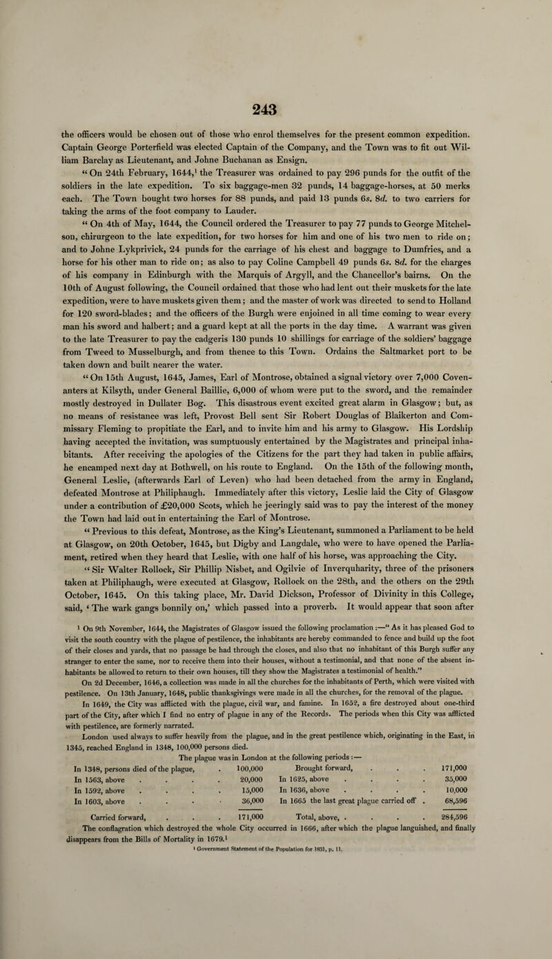 the officers would be chosen out of those who enrol themselves for the present common expedition. Captain George Porterfield was elected Captain of the Company, and the Town was to fit out Wil¬ liam Barclay as Lieutenant, and Johne Buchanan as Ensign. “On 24th February, 1644,1 the Treasurer was ordained to pay 296 punds for the outfit of the soldiers in the late expedition. To six baggage-men 32 punds, 14 baggage-horses, at 50 merks each. The Town bought two horses for 88 punds, and paid 13 punds 6s. 8d. to two carriers for taking the arms of the foot company to Lauder. “ On 4th of May, 1644, the Council ordered the Treasurer to pay 77 punds to George Mitcliel- son, cliirurgeon to the late expedition, for two horses for him and one of his two men to ride on; and to Johne Lykprivick, 24 punds for the carriage of his chest and baggage to Dumfries, and a horse for his other man to ride on; as also to pay Coline Campbell 49 punds 6s. 8c?. for the charges of his company in Edinburgh with the Marquis of Argyll, and the Chancellor’s bairns. On the 10th of August following, the Council ordained that those who had lent out their muskets for the late expedition, were to have muskets given them; and the master of work was directed to send to Holland for 120 sword-blades; and the officers of the Burgh were enjoined in all time coming to wear every man his sword and halbert; and a guard kept at all the ports in the day time. A warrant was given to the late Treasurer to pay the cadgeris 130 punds 10 shillings for carriage of the soldiers’ baggage from Tweed to Musselburgh, and from thence to this Town. Ordains the Saltmarket port to be taken down and built nearer the water. “On 15th August, 1645, James, Earl of Montrose, obtained a signal victory over 7,000 Coven¬ anters at Kilsyth, under General Baillie, 6,000 of whom were put to the sword, and the remainder mostly destroyed in Dullater Bog. This disastrous event excited great alarm in Glasgow; but, as no means of resistance was left, Provost Bell sent Sir Robert Douglas of Blaikerton and Com¬ missary Fleming to propitiate the Earl, and to invite him and his army to Glasgow. His Lordship having accepted the invitation, was sumptuously entertained by the Magistrates and principal inha¬ bitants. After receiving the apologies of the Citizens for the part they had taken in public affairs, he encamped next day at Bothwell, on his route to England. On the 15th of the following month, General Leslie, (afterwards Earl of Leven) who had been detached from the army in England, defeated Montrose at Philiphaugh. Immediately after this victory, Leslie laid the City of Glasgow under a contribution of £20,000 Scots, which he jeeringly said was to pay the interest of the money the Town had laid out in entertaining the Earl of Montrose. “ Previous to this defeat, Montrose, as the King’s Lieutenant, summoned a Parliament to be held at Glasgow, on 20th October, 1645, but Digby and Langdale, who were to have opened the Parlia¬ ment, retired when they heard that Leslie, with one half of his horse, was approaching the City. “ Sir Walter Rollock, Sir Phillip Nisbet, and Ogilvie of Inverquharity, three of the prisoners taken at Philiphaugh, were executed at Glasgow, Rollock on the 28th, and the others on the 29th October, 1645. On this taking place, Mr. David Dickson, Professor of Divinity in this College, said, ‘ The wark gangs bonnily on,’ which passed into a proverb. It would appear that soon after 1 On 9th November, 1644, the Magistrates of Glasgow issued the following proclamation :—“ As it has pleased God to visit the south country with the plague of pestilence, the inhabitants are hereby commanded to fence and build up the foot of their closes and yards, that no passage be had through the closes, and also that no inhabitant of this Burgh suffer any stranger to enter the same, nor to receive them into their houses, without a testimonial, and that none of the absent in¬ habitants be allowed to return to their own houses, till they show the Magistrates a testimonial of health.” On 2d December, 1646, a collection was made in all the churches for the inhabitants of Perth, which were visited with pestilence. On 13th January, 1648, public thanksgivings were made in all the churches, for the removal of the plague. In 1649, the City was afflicted with the plague, civil war, and famine. In 1652, a fire destroyed about one-third part of the City, after which I find no entry of plague in any of the Records. The periods when this City was afflicted with pestilence, are formerly narrated. London used always to suffer heavily from the plague, and in the great pestilence which, originating in the East, in 1345, reached England in 1348, 100,000 persons died. The plague was in London at In 1348, persons died of the plague, . 100,000 the following periods : — Brought forward. 171,000 In 1563, above 20,000 In 1625, above .... 35,000 In 1592, above 15,000 In 1636, above .... 10,000 In 1603, above 36,000 In 1665 the last great plague carried off . 68,596 Carried forward, 171,000 Total, above, .... 284,596 The conflagration which destroyed the whole City occurred in 1666, after which the plague languished, and finally disappears from the Bills of Mortality in 1679.1 ' Government Statement of tile Population for la'll, p. 11.