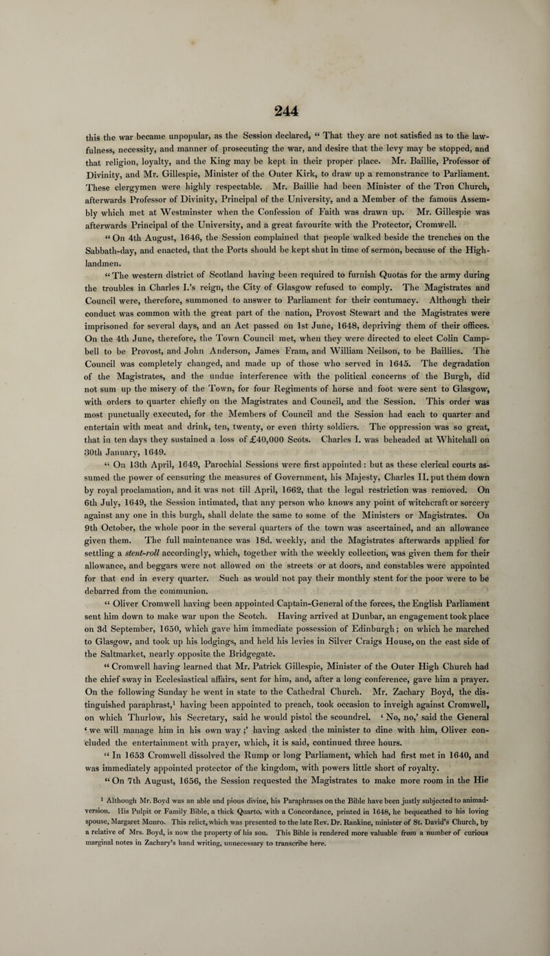 this the war became unpopular, as the Session declared, “ That they are not satisfied as to the law¬ fulness, necessity, and manner of prosecuting the war, and desire that the levy may be stopped, and that religion, loyalty, and the King may be kept in their proper place. Mr. Baillie, Professor of Divinity, and Mr. Gillespie, Minister of the Outer Kirk, to draw up a remonstrance to Parliament. These clergymen were highly respectable. Mr. Baillie had been Minister of the Tron Church, afterwards Professor of Divinity, Principal of the University, and a Member of the famous Assem¬ bly which met at Westminster when the Confession of Faith was drawn up. Mr. Gillespie was afterwards Principal of the University, and a great favourite with the Protector, Cromwell. “ On 4th August, 1646, the Session complained that people walked beside the trenches on the Sabbath-day, and enacted, that the Ports should be kept shut in time of sermon, because of the High- landmen. “ The western district of Scotland having been required to furnish Quotas for the army during the troubles in Charles I.’s reign, the City of Glasgow refused to comply. The Magistrates and Council were, therefore, summoned to answer to Parliament for their contumacy. Although their conduct was common with the great part of the nation, Provost Stewart and the Magistrates were imprisoned for several days, and an Act passed on 1st June, 1648, depriving them of their offices. On the 4tli June, therefore, the Town Council met, when they were directed to elect Colin Camp¬ bell to be Provost, and John Anderson, James Fram, and William Neilson, to be Baillies. The Council was completely changed, and made up of those who served in 1645. The degradation of the Magistrates, and the undue interference with the political concerns of the Burgh, did not sum up the misery of the Town, for four Regiments of horse and foot were sent to Glasgow, with orders to quarter chiefly on the Magistrates and Council, and the Session. This order was most punctually executed, for the Members of Council and the Session had each to quarter and entertain with meat and drink, ten, twenty, or even thirty soldiers. The oppression was so great, that in ten days they sustained a loss of £40,000 Scots. Charles I. was beheaded at Whitehall on 30th January, 1649. “ On 13th April, 1649, Parochial Sessions were first appointed : but as these clerical courts as¬ sumed the power of censuring the measures of Government, his Majesty, Charles II. put them down by royal proclamation, and it was not till April, 1662, that the legal restriction was removed. On 6th July, 1649, the Session intimated, that any person who knows any point of witchcraft or sorcery against any one in this burgh, shall delate the same to some of the Ministers or Magistrates. On 9th October, the whole poor in the several quarters of the town was ascertained, and an allowance given them. The full maintenance was 18d. weekly, and the Magistrates afterwards applied for settling a stent-roll accordingly, which, together with the weekly collection, was given them for their allowance, and beggars were not allowed on the streets or at doors, and constables were appointed for that end in every quarter. Such as would not pay their monthly stent for the poor were to be debarred from the communion. “ Oliver Cromwell having been appointed Captain-General of the forces, the English Parliament sent him down to make war upon the Scotch. Having arrived at Dunbar, an engagement took place on 3d September, 1650, which gave him immediate possession of Edinburgh; on which he marched to Glasgow, and took up his lodgings, and held his levies in Silver Craigs House, on the east side of the Saltmarket, nearly opposite the Bridgegate. “ Cromwell having learned that Mr. Patrick Gillespie, Minister of the Outer High Church had the chief sway in Ecclesiastical affairs, sent for him, and, after a long conference, gave him a prayer. On the following Sunday he went in state to the Cathedral Church. Mr. Zachary Boyd, the dis¬ tinguished paraphrast,1 having been appointed to preach, took occasion to inveigh against Cromwell, on which Thurlow, his Secretary, said he would pistol the scoundrel. ‘ No, no,’ said the General ‘ we will manage him in his own wayhaving asked the minister to dine with him, Oliver con¬ cluded the entertainment with prayer, which, it is said, continued three hours. “ In 1653 Cromwell dissolved the Rump or long Parliament, which had first met in 1640, and was immediately appointed protector of the kingdom, with powers little short of royalty. “On *7th August, 1656, the Session requested the Magistrates to make more room in the Hie 1 Although Mr. Boyd was an able and pious divine, his Paraphrases on the Bible have been justly subjected to animad¬ version. Iiis Pulpit or Family Bible, a thick Quarto, with a Concordance, printed in 1648, he bequeathed to his loving spouse, Margaret Monro. This relict, which was presented to the late Rev. Dr. Rankine, minister of St. David’s Church, by a relative of Mrs. Boyd, is now the property of his son. This Bible is rendered more valuable from a number of curious marginal notes in Zachary’s hand writing, unnecessary to transcribe here.