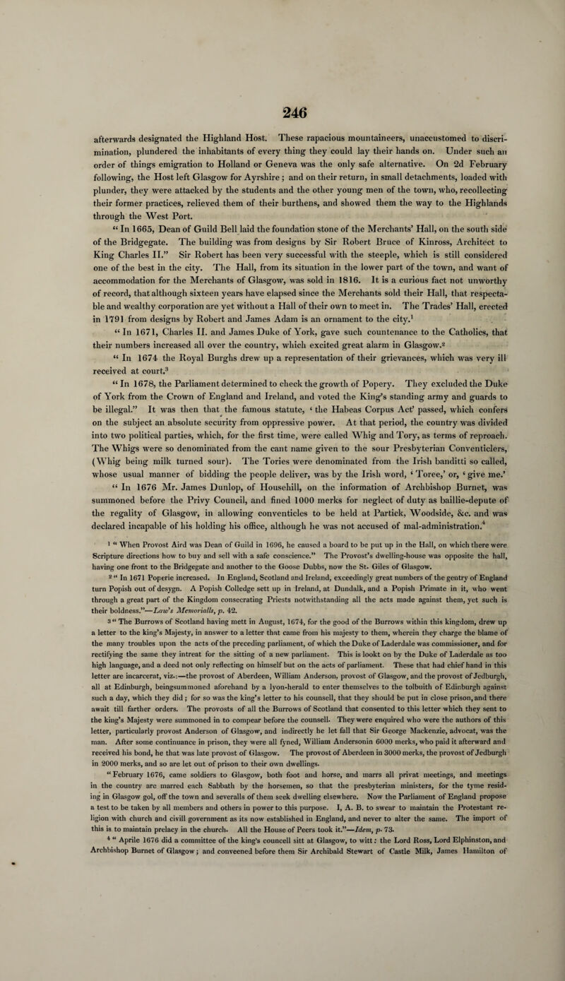 afterwards designated the Highland Host. These rapacious mountaineers, unaccustomed to discri¬ mination, plundered the inhabitants of every thing they could lay their hands on. Under such an order of things emigration to Holland or Geneva was the only safe alternative. On 2d February following, the Host left Glasgow for Ayrshire ; and on their return, in small detachments, loaded with plunder, they were attacked by the students and the other young men of the town, who, recollecting their former practices, relieved them of their burthens, and showed them the way to the Highlands through the West Port. “ In 1665, Dean of Guild Bell laid the foundation stone of the Merchants’ Hall, on the south side of the Bridgegate. The building was from designs by Sir Robert Bruce of Kinross, Architect to King Charles II.” Sir Robert has been very successful with the steeple, which is still considered one of the best in the city. The Hall, from its situation in the lower part of the town, and want of accommodation for the Merchants of Glasgow, was sold in 1816. It is a curious fact not unworthy of record, that although sixteen years have elapsed since the Merchants sold their Hall, that respecta¬ ble and wealthy corporation are yet without a Hall of their own to meet in. The Trades’ Hall, erected in 1791 from designs by Robert and James Adam is an ornament to the city.1 “ In 1671, Charles II. and James Duke of York, gave such countenance to the Catholics, that their numbers increased all over the country, which excited great alarm in Glasgow.2 “ In 1674 the Royal Burghs drew up a representation of their grievances, which was very ill received at court.3 “ In 1678, the Parliament determined to check the growth of Popery. They excluded the Duke of York from the Crown of England and Ireland, and voted the King’s standing army and guards to be illegal.” It was then that the famous statute, 4 the Habeas Corpus Act’ passed, which confers on the subject an absolute security from oppressive power. At that period, the country was divided into two political parties, which, for the first time, were called Whig and Tory, as terms of reproach. The Whigs were so denominated from the cant name given to the sour Presbyterian Conventiclers, (Whig being milk turned sour). The Tories were denominated from the Irish banditti so called, whose usual manner of bidding the people deliver, was by the Irish word, ‘ Toree,’ or, £ give me.’ “ In 1676 Mr. James Dunlop, of Househill, on the information of Archbishop Burnet, was summoned before the Privy Council, and fined 1000 merks for neglect of duty as baillie-depute of the regality of Glasgow, in allowing conventicles to be held at Partick, Woodside, &c. and was declared incapable of his holding his office, although he was not accused of mal-administration.4 1 “ When Provost Aird was Dean of Guild in 1G96, he caused a board to be put up in the Hall, on which there were Scripture directions how to buy and sell with a safe conscience.” The Provost’s dwelling-house was opposite the hall, having one front to the Bridgegate and another to the Goose Dubbs, now the St. Giles of Glasgow. 2 “ In 1671 Poperie increased. In England, Scotland and Ireland, exceedingly great numbers of the gentry of England turn Popish out of desygn. A Popish Colledge sett up in Ireland, at Dundalk, and a Popish Primate in it, who went through a great part of the Kingdom consecrating Priests notwithstanding all the acts made against them, yet such is their boldness.”—Law's Memorialls, p. 42. 3“ The Burrows of Scotland having mett in August, 1674, for the good of the Burrows within this kingdom, drew up a letter to the king’s Majesty, in answer to a letter that came from his majesty to them, wherein they charge the blame of the many troubles upon the acts of the preceding parliament, of which the Duke of Laderdale was commissioner, and for rectifying the same they intreat for the sitting of a new parliament. This is lookt on by the Duke of Laderdale as too high language, and a deed not only reflecting on himself but on the acts of parliament. These that had chief hand in this letter are incarcerat, viz.-.—the provost of Aberdeen, William Anderson, provost of Glasgow, and the provost of Jedburgh, all at Edinburgh, beingsummoned aforehand by a lyon-herald to enter themselves to the tolbuith of Edinburgh against such a day, which they did; for so was the king’s letter to his counsell, that they should be put in close prison, and there await till farther orders. The provosts of all the Burrows of Scotland that consented to this letter which they sent to the king’s Majesty were summoned in to compear before the counsell. They were enquired who were the authors of this letter, particularly provost Anderson of Glasgow, and indirectly he let fall that Sir George Mackenzie, advocat, was the man. After some continuance in prison, they were all fyned, William Andersonin 6000 merks, who paid it afterward and received his bond, he that was late provost of Glasgow. The provost of Aberdeen in 3000 merks, the provost of Jedburgh in 2000 merks, and so are let out of prison to their own dwellings. “February 1676, came soldiers to Glasgow, both foot and horse, and marrs all privat meetings, and meetings in the country are marred each Sabbath by the horsemen, so that the presbyterian ministers, for the tyme resid¬ ing in Glasgow gol, off the town and severalls of them seek dwelling elsewhere. Now the Parliament of England propose a test to be taken by all members and others in power to this purpose. I, A. B. to swear to maintain the Protestant re¬ ligion with church and civill government as its now established in England, and never to alter the same. The import of this is to maintain prelacy in the church. All the House of Peers took it.”—Idem, p• 73. 4 “ Aprile 1676 did a committee of the king’s councell sitt at Glasgow, to witt: the Lord Ross, Lord Elphinston, and Archbishop Burnet of Glasgow; and conveened before them Sir Archibald Stewart of Castle Milk, James Hamilton of