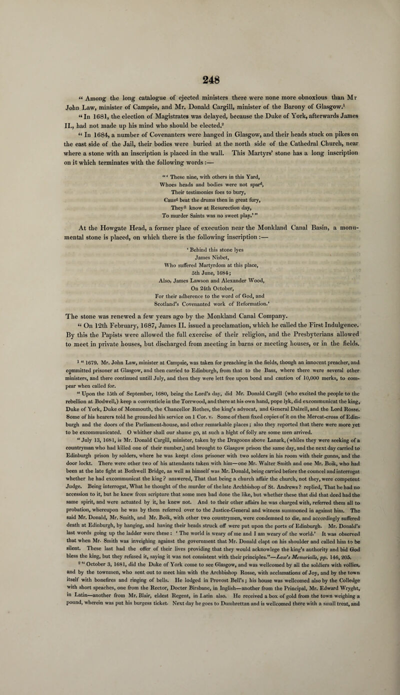 « Among the long catalogue of ejected ministers there were none more obnoxious than Mr John Law, minister of Campsie, and Mr. Donald Cargill, minister of the Barony of Glasgow.1 “ In 1681, the election of Magistrates was delayed, because the Duke of York, afterwards James II., had not made up his mind who should be elected.2 “ In 1684, a number of Covenanters were hanged in Glasgow, and their heads stuck on pikes on the east side of the Jail, their bodies were buried at the north side of the Cathedral Church, near where a stone with an inscription is placed in the wall. This Martyrs’ stone has a long inscription on it which terminates with the following words :— “ ‘ These nine, with others in this Yard, Whoes heads and bodies were not spard, Their testimonies foes to bury, Causd beat the drums then in great fury, They11 know at Resurection day, To murder Saints was no sweet play.’ ” At the Howgate Head, a former place of execution near the Monkland Canal Basin, a monu¬ mental stone is placed, on which there is the following inscription :— ‘ Behind this stone lyes James Nisbet, Who suffered Martyrdom at this place, 5th June, 1684; Also, James Lawson and Alexander Wood, On 24th October, For their adherence to the word of God, and Scotland’s Covenanted work of Reformation.’ The stone was renewed a few years ago by the Monkland Canal Company. “ On 12th February, 1687, James II. issued a proclamation, which he called the First Indulgence. By this the Papists were allowed the full exercise of their religion, and the Presbyterians allowed to meet in private houses, but discharged from meeting in barns or meeting houses, or in the fields. 1 “ 1679. Mr. John Law, minister at Campsie, was taken for preaching in the fields, though an innocent preacher, and committed prisoner at Glasgow, and then carried to Edinburgh, from that to the Bass, where there were several other ministers, and there continued untill July, and then they were lett free upon bond and caution of 10,000 merks, to com¬ pear when called for. “ Upon the 15th of September, 1680, being the Lord’s day, did Mr. Donald Cargill (who excited the people to the rebellion at Bodwell,) keep a conventicle in the Torrwood, and there at his own hand, pope lyk, did excommunicat the king, Duke of York, Duke of Monmouth, the Chancellor Rothes, the king’s advocat, and General Dalzell, and the Lord Rosse. Some of his hearers told he grounded his service on 1 Cor. v. Some of them fixed copies of it on the Mercat-cross of Edin¬ burgh and the doors of the Parliament-house, and other remarkable places ; also they reported that there were more yet to be excommunicated. O whither shall our shame go, at such a hight of folly are some men arrived. “ July 13, 1681, is Mr. Donald Cargill, minister, taken by the Dragoons above Lanark, (whiles they were seeking of a countryman who had killed one of their number,) and brought to Glasgow prison the same day, and the next day carried to Edinburgh prison by solders, where he was keept closs prisoner with two solders in his room with their gunns, and the door lockt. There were other two of his attendants taken with him—one Mr. Walter Smith and one Mr. Boik, who had been at the late fight at Bothwell Bridge, as well as himself was Mr. Donald, being carried before the councel and interrogat whether he had excommunicat the king ? answered, That that being a church affair the church, not they, were competent Judge. Being interrogat, What he thought of the murder of the late Archbishop of St. Andrews ? replied, That he had no accession to it, but. he knew from scripture that some men had done the like, but whether these that did that deed had the same spirit, and were actuated by it, he knew not. And to their other affairs he was charged with, referred them all to probation, whereupon he was by them referred over to the Justice-General and witness summoned in against him. The said Mr. Donald, Mr. Smith, and Mr. Boik, with other two countrymen, were condemned to die, and accordingly suffered death at Edinburgh, by hanging, and having their heads struck off were put upon the ports of Edinburgh. Mr. Donald’s last words going up the ladder were these : ‘ The world is weary of me and I am weary of the world.’ It was observed that when Mr. Smith was inveighing against the government that Mr. Donald clapt on his shoulder and called him to be silent. These last had the offer of their lives providing that they would acknowlege the king’s authority and bid God bless the king, but they refused it, saying it was not consistent with their principles.”—Law's Memorialls, pp. 146, 205. 2 “ October 3, 1681, did the Duke of York come to see Glasgow, and was wellcomed by all the soldiers with vollies, and by the townmen, who sent out to meet him with the Archbishop Rosse, with acclamations of Joy, and by the town itself with bonefires and ringing of bells. He lodged in Frovost Bell’s; his house was wellcomed also by the Colledge with short speaches, one from the Rector, Docter Birsbane, in Inglish—another from the Principal, Mr. Edward Wryght, in Latin—another from Mr. Blair, eldest Regent, in Latin also. He received a box of gold from the town weighing a pound, wherein was put his burgess ticket. Next day he goes to Dumbrettan and is wellcomed there with a small treat, and