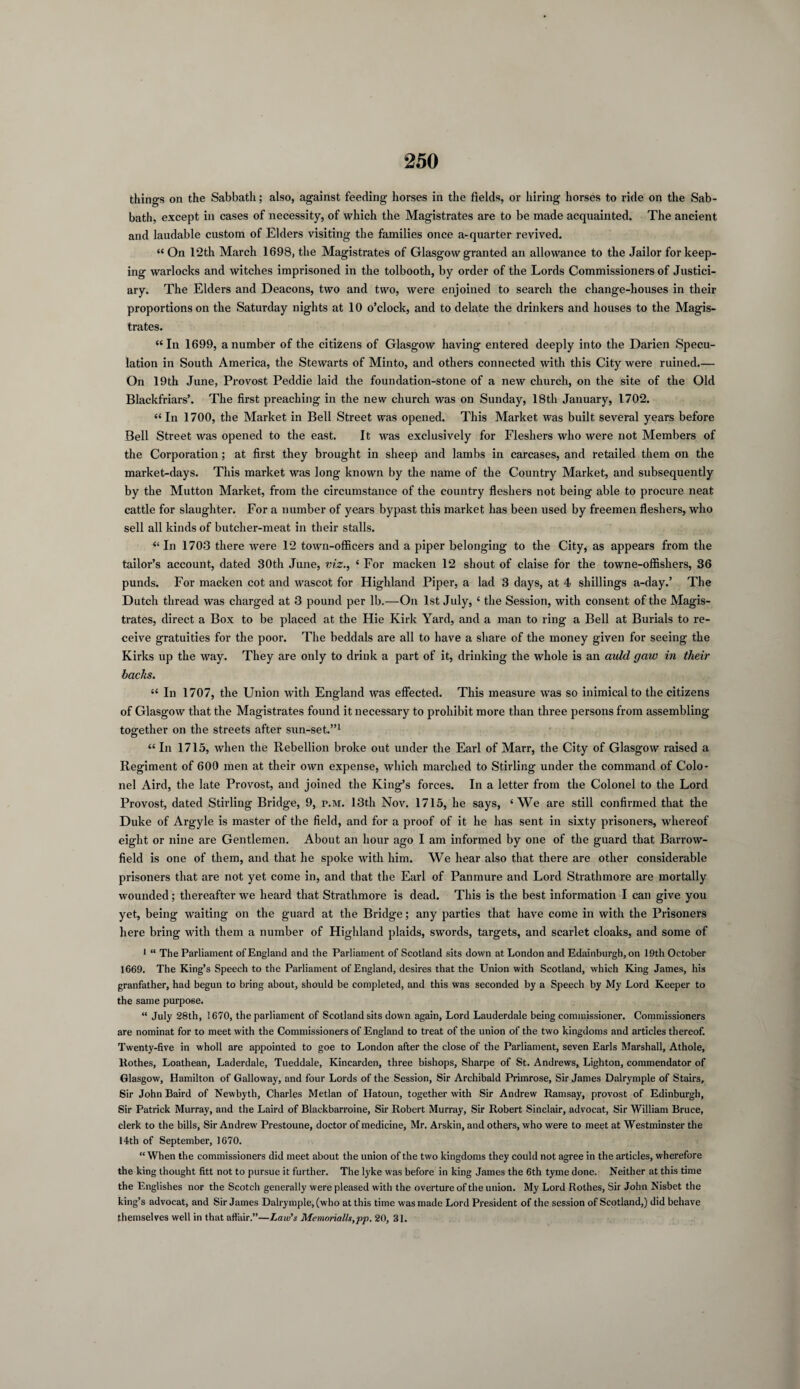 things on the Sabbath; also, against feeding horses in the fields, or hiring horses to ride on the Sab¬ bath, except in cases of necessity, of which the Magistrates are to be made acquainted. The ancient and laudable custom of Elders visiting the families once a-quarter revived. “ On 12th March 1698, the Magistrates of Glasgow granted an allowance to the Jailor for keep¬ ing warlocks and witches imprisoned in the tolbooth, by order of the Lords Commissioners of Justici¬ ary. The Elders and Deacons, two and two, were enjoined to search the change-houses in their proportions on the Saturday nights at 10 o’clock, and to delate the drinkers and houses to the Magis¬ trates. “In 1699, a number of the citizens of Glasgow having entered deeply into the Darien Specu¬ lation in South America, the Stewarts of Minto, and others connected with this City were ruined.— On 19th June, Provost Peddie laid the foundation-stone of a new church, on the site of the Old Blackfriars’. The first preaching in the new church was on Sunday, 18th January, 1702. “In 1700, the Market in Bell Street was opened. This Market was built several years before Bell Street was opened to the east. It was exclusively for Fleshers who were not Members of the Corporation; at first they brought in sheep and lambs in carcases, and retailed them on the market-days. This market was long known by the name of the Country Market, and subsequently by the Mutton Market, from the circumstance of the country fleshers not being able to procure neat cattle for slaughter. For a number of years bypast this market has been used by freemen fleshers, who sell all kinds of butcher-meat in their stalls. “ In 1703 there were 12 town-officers and a piper belonging to the City, as appears from the tailor’s account, dated 30th June, viz‘ For macken 12 shout of claise for the towne-offishers, 36 punds. For macken cot and wascot for Highland Piper, a lad 3 days, at 4 shillings a-day.’ The Dutch thread was charged at 3 pound per lb.—On 1st July, ‘ the Session, with consent of the Magis¬ trates, direct a Box to be placed at the Hie Kirk Yard, and a man to ring a Bell at Burials to re¬ ceive gratuities for the poor. The beddals are all to have a share of the money given for seeing the Kirks up the way. They are only to drink a part of it, drinking the whole is an auld gaw in their backs. “ In 1707, the Union with England was effected. This measure was so inimical to the citizens of Glasgow that the Magistrates found it necessary to prohibit more than three persons from assembling together on the streets after sun-set.”1 “ In 1715, when the Rebellion broke out under the Earl of Marr, the City of Glasgow raised a Regiment of 600 men at their own expense, which marched to Stirling under the command of Colo¬ nel Aird, the late Provost, and joined the King’s forces. In a letter from the Colonel to the Lord Provost, dated Stirling Bridge, 9, p.m. 13th Nov. 1715, he says, ‘We are still confirmed that the Duke of Argyle is master of the field, and for a proof of it he has sent in sixty prisoners, whereof eight or nine are Gentlemen. About an hour ago I am informed by one of the guard that Barrow- field is one of them, and that he spoke with him. We hear also that there are other considerable prisoners that are not yet come in, and that the Earl of Panmure and Lord Strathmore are mortally wounded ; thereafter we heard that Strathmore is dead. This is the best information I can give you yet, being waiting on the guard at the Bridge; any parties that have come in with the Prisoners here bring with them a number of Highland plaids, swords, targets, and scarlet cloaks, and some of 1 “ The Parliament of England and the Parliament of Scotland sits down at London and Edainburgh, on 19th October 1669. The King’s Speech to the Parliament of England, desires that the Union with Scotland, which King James, his granfather, had begun to bring about, should be completed, and this was seconded by a Speech by My Lord Keeper to the same purpose. “ July 28th, 1670, the parliament of Scotland sits down again, Lord Lauderdale being commissioner. Commissioners are nominat for to meet with the Commissioners of England to treat of the union of the two kingdoms and articles thereof. Twenty-five in wholl are appointed to goe to London after the close of the Parliament, seven Earls Marshall, Athole, Rothes, Loathean, Laderdale, Tueddale, Kincarden, three bishops, Sharpe of St. Andrews, Lighton, commendator of Glasgow, Hamilton of Galloway, and four Lords of the Session, Sir Archibald Primrose, Sir James Dalrymple of Stairs, Sir John Baird of Newbyth, Charles Metlan of Hatoun, together with Sir Andrew Ramsay, provost of Edinburgh, Sir Patrick Murray, and the Laird of Blackbarroine, Sir Robert Murray, Sir Robert Sinclair, advocat, Sir William Bruce, clerk to the bills, Sir Andrew Prestoune, doctor of medicine, Mr. Arskin, and others, who were to meet at Westminster the 14th of September, 1670. “ When the commissioners did meet about the union of the two kingdoms they could not agree in the articles, wherefore the king thought fitt not to pursue it further. The lyke was before in king James the 6th tyme done. Neither at this time the Englishes nor the Scotch generally were pleased with the overture of the union. My Lord Rothes, Sir John Nisbet the king’s advocat, and Sir James Dalrymple, (who at this time was made Lord President of the session of Scotland,) did behave themselves well in that affair.”—Law's Memorialls,pp. 20, 31.