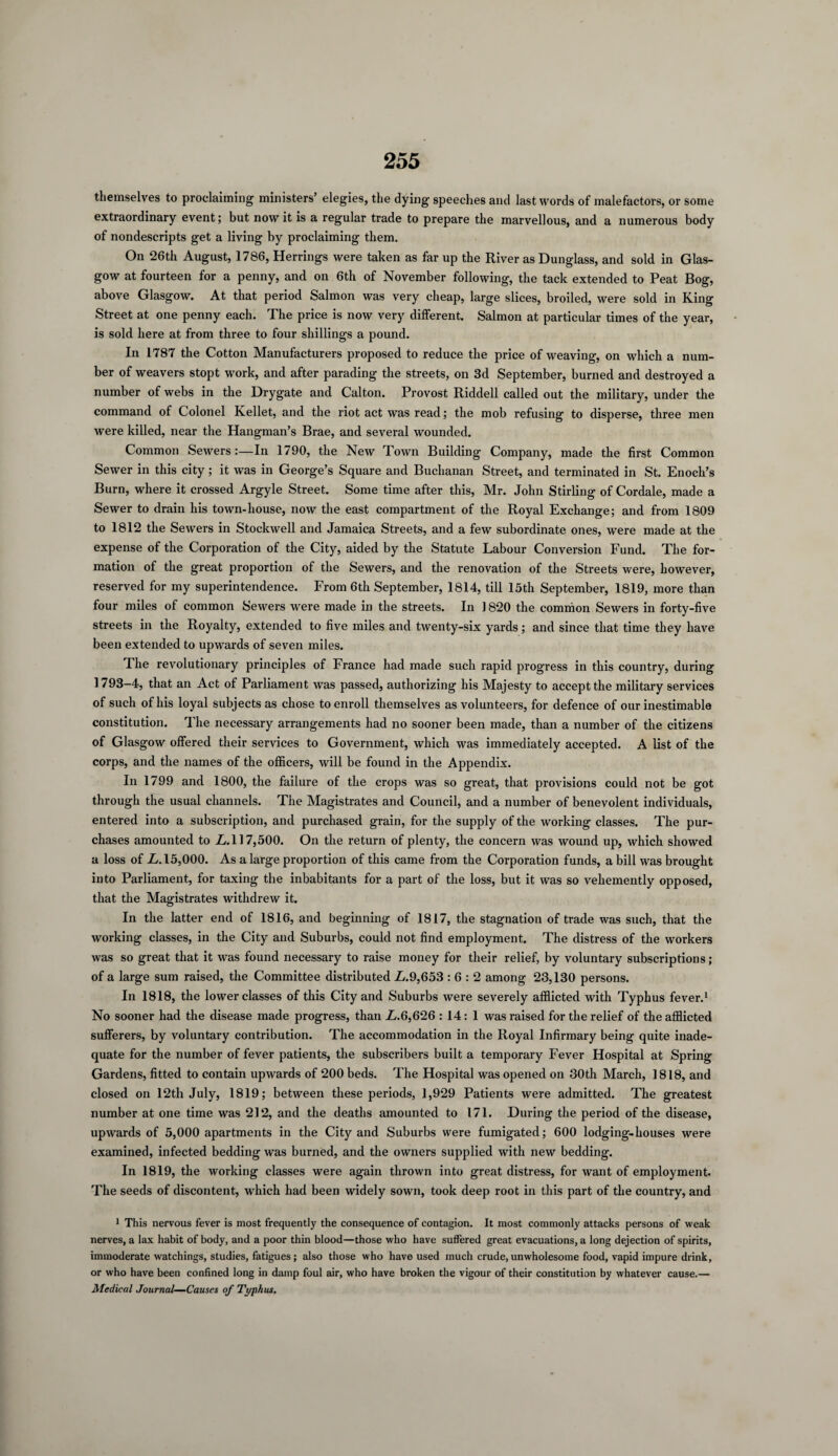 themselves to proclaiming ministers’ elegies, the dying speeches and last words of malefactors, or some extraordinary event; but nowit is a regular trade to prepare the marvellous, and a numerous body of nondescripts get a living by proclaiming them. On 26th August, 1786, Herrings were taken as far up the River as Dunglass, and sold in Glas¬ gow at fourteen for a penny, and on 6th of November following, the tack extended to Peat Bog, above Glasgow. At that period Salmon was very cheap, large slices, broiled, were sold in King Street at one penny each. The price is now very different. Salmon at particular times of the year, is sold here at from three to four shillings a pound. In 1787 the Cotton Manufacturers proposed to reduce the price of weaving, on which a num¬ ber of weavers stopt work, and after parading the streets, on 3d September, burned and destroyed a number of webs in the Drygate and Calton. Provost Riddell called out the military, under the command of Colonel Kellet, and the riot act was read; the mob refusing to disperse, three men were killed, near the Hangman’s Brae, and several wounded. Common Sewers :—In 1790, the New Town Building Company, made the first Common Sewer in this city; it was in George’s Square and Buchanan Street, and terminated in St. Enoch’s Burn, where it crossed Argyle Street. Some time after this, Mr. John Stirling of Cordale, made a Sewer to drain his town-house, now the east compartment of the Royal Exchange; and from 1809 to 1812 the Sewers in Stockwell and Jamaica Streets, and a few subordinate ones, were made at the expense of the Corporation of the City, aided by the Statute Labour Conversion Fund. The for¬ mation of the great proportion of the Sewers, and the renovation of the Streets were, however, reserved for my superintendence. From 6th September, 1814, till 15th September, 1819, more than four miles of common Sewers were made in the streets. In 1820 the common Sewers in forty-five streets in the Royalty, extended to five miles and twenty-six yards; and since that time they have been extended to upwards of seven miles. The revolutionary principles of France had made such rapid progress in this country, during 1793—4, that an Act of Parliament was passed, authorizing his Majesty to accept the military services of such of his loyal subjects as chose to enroll themselves as volunteers, for defence of our inestimable constitution. The necessary arrangements had no sooner been made, than a number of the citizens of Glasgow offered their services to Government, which was immediately accepted. A list of the corps, and the names of the officers, will be found in the Appendix. In 1799 and 1800, the failure of the crops was so great, that provisions could not be got through the usual channels. The Magistrates and Council, and a number of benevolent individuals, entered into a subscription, and purchased grain, for the supply of the working classes. The pur¬ chases amounted to L.\ 17,500. On the return of plenty, the concern was wound up, which showed a loss of L. 15,000. As a large proportion of this came from the Corporation funds, a bill was brought into Parliament, for taxing the inhabitants for a part of the loss, but it was so vehemently opposed, that the Magistrates withdrew it. In the latter end of 1816, and beginning of 1817, the stagnation of trade was such, that the working classes, in the City and Suburbs, could not find employment. The distress of the workers was so great that it w’as found necessary to raise money for their relief, by voluntary subscriptions; of a large sum raised, the Committee distributed L.9,653 : 6 : 2 among 23,130 persons. In 1818, the lower classes of this City and Suburbs were severely afflicted with Typhus fever.1 No sooner had the disease made progress, than L.6,626 : 14: 1 was raised for the relief of the afflicted sufferers, by voluntary contribution. The accommodation in the Royal Infirmary being quite inade¬ quate for the number of fever patients, the subscribers built a temporary Fever Hospital at Spring Gardens, fitted to contain upwards of 200 beds. The Hospital was opened on 30th March, 1818, and closed on 12th July, 1819; between these periods, 1,929 Patients were admitted. The greatest number at one time was 212, and the deaths amounted to 171. During the period of the disease, upwards of 5,000 apartments in the City and Suburbs were fumigated; 600 lodging-houses were examined, infected bedding was burned, and the owners supplied with new bedding. In 1819, the working classes were again thrown into great distress, for want of employment. The seeds of discontent, which had been widely sown, took deep root in this part of the country, and 1 This nervous fever is most frequently the consequence of contagion. It most commonly attacks persons of weak nerves, a lax habit of body, and a poor thin blood—those who have suffered great evacuations, a long dejection of spirits, immoderate watchings, studies, fatigues; also those who have used much crude, unwholesome food, vapid impure drink, or who have been confined long in damp foul air, who have broken the vigour of their constitution by whatever cause.— Medical Journal—Causes of Typhus.