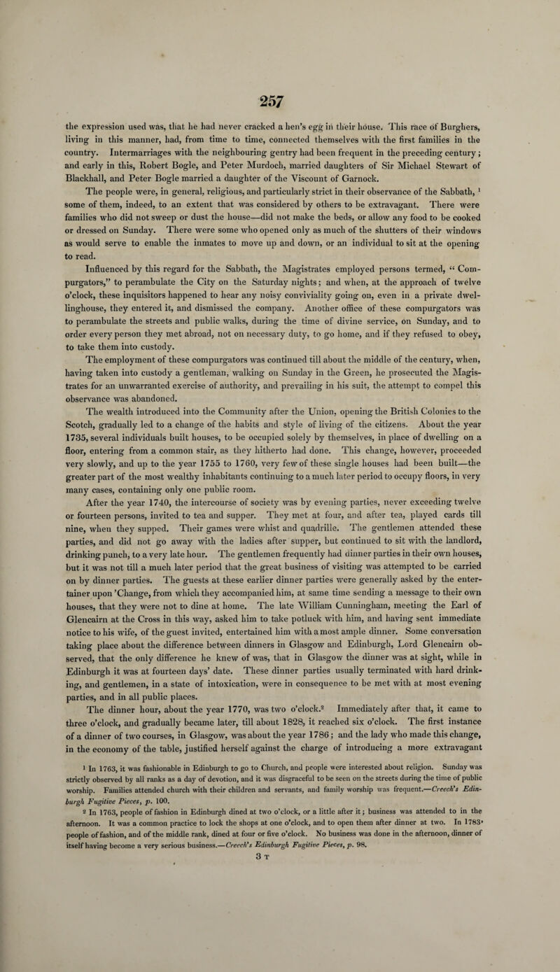 the expression used was, that he had never cracked a hen’s egg in their house. This race of Burghers, living in this manner, had, from time to time, connected themselves with the first families in the country. Intermarriages with the neighbouring gentry had been frequent in the preceding century ; and early in this, Robert Bogle, and Peter Murdoch, married daughters of Sir Michael Stewart of Blackhall, and Peter Bogle married a daughter of the Viscount of Garnock. The people were, in general, religious, and particularly strict in their observance of the Sabbath, 1 some of them, indeed, to an extent that was considered by others to be extravagant. There were families who did not sweep or dust the house—did not make the beds, or allow any food to be cooked or dressed on Sunday. There were some who opened only as much of the shutters of their windows as would serve to enable the inmates to move up and down, or an individual to sit at the opening- to read. Influenced by this regard for the Sabbath, the Magistrates employed persons termed, “ Com¬ purgators,” to perambulate the City on the Saturday nights; and when, at the approach of twelve o’clock, these inquisitors happened to hear any noisy conviviality going on, even in a private dwel- linghouse, they entered it, and dismissed the company. Another office of these compurgators was to perambulate the streets and public walks, during the time of divine service, on Sunday, and to order every person they met abroad, not on necessary duty, to go home, and if they refused to obey, to take them into custody. The employment of these compurgators was continued till about the middle of the century, when, having taken into custody a gentleman, walking on Sunday in the Green, he prosecuted the Magis¬ trates for an unwarranted exercise of authority, and prevailing in his suit, the attempt to compel this observance was abandoned. The wealth introduced into the Community after the Union, opening the British Colonies to the Scotch, gradually led to a change of the habits and style of living of the citizens. About the year 1735, several individuals built houses, to be occupied solely by themselves, in place of dwelling on a floor, entering from a common stair, as they hitherto had done. This change, however, proceeded very slowly, and up to the year 1755 to 1760, very few of these single houses had been built—the greater part of the most wealthy inhabitants continuing to a much later period to occupy floors, in very many cases, containing only one public room. After the year 1740, the intercourse of society was by evening parties, never exceeding twelve or fourteen persons, invited to tea and supper. They met at four, and after tea, played cards till nine, when they supped. Their games were whist and quadrille. The gentlemen attended these parties, and did not go away with the ladies after supper, but continued to sit with the landlord, drinking punch, to a very late hour. The gentlemen frequently had dinner parties in their own houses, but it was not till a much later period that the great business of visiting was attempted to be carried on by dinner parties. The guests at these earlier dinner parties were generally asked by the enter¬ tainer upon’Change, from which they accompanied him, at same time sending a message to their own houses, that they were not to dine at home. The late William Cunningham, meeting the Earl of Glencairn at the Cross in this way, asked him to take potluck with him, and having sent immediate notice to his wife, of the guest invited, entertained him with a most ample dinner. Some conversation taking place about the difference between dinners in Glasgow and Edinburgh, Lord Glencairn ob¬ served, that the only difference he knew of was, that in Glasgow the dinner was at sight, while in Edinburgh it was at fourteen days’ date. These dinner parties usually terminated with hard drink¬ ing, and gentlemen, in a state of intoxication, were in consequence to be met with at most evening parties, and in all public places. The dinner hour, about the year 1770, was two o’clock.2 3 Immediately after that, it came to three o’clock, and gradually became later, till about 1828, it reached six o’clock. The first instance of a dinner of two courses, in Glasgow, was about the year 1786; and the lady who made this change, in the economy of the table, justified herself against the charge of introducing a more extravagant 1 In 1763, it was fashionable in Edinburgh to go to Church, and people were interested about religion. Sunday was strictly observed by all ranks as a day of devotion, and it was disgraceful to be seen on the streets during the time of public worship. Families attended church with their children and servants, and family worship was frequent.—Creech's Edin¬ burgh Fugitive Pieces, p. 100. 2 In 1763, people of fashion in Edinburgh dined at two o’clock, or a little after it; business was attended to in the afternoon. It was a common practice to lock the shops at one o’clock, and to open them after dinner at two. In 1783* people of fashion, and of the middle rank, dined at four or five o’clock. No business was done in the afternoon, dinner of itself having become a very serious business.—Creech's Edinburgh Fugitive Pieces, p. 98. 3 T