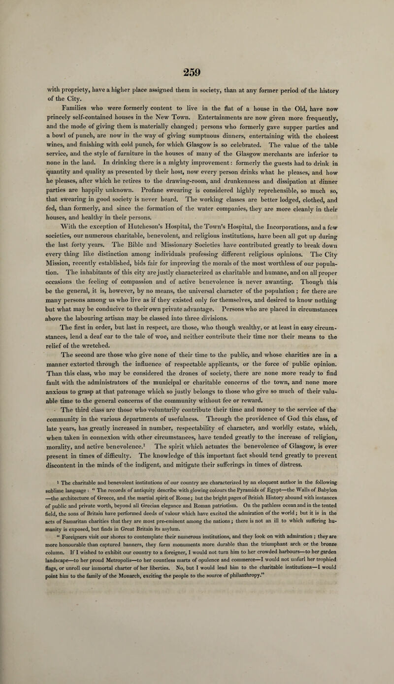 with propriety, have a higher place assigned them in society, than at any former period of the history of the City. Families who were formerly content to live in the flat of a house in the Old, have now princely self-contained houses in the New Town. Entertainments are now given more frequently, and the mode of giving them is materially changed; persons who formerly gave supper parties and a bowl of punch, are now in the way of giving sumptuous dinners, entertaining with the choicest wines, and finishing with cold punch, for which Glasgow is so celebrated. The value of the table service, and the style of furniture in the houses of many of the Glasgow merchants are inferior to none in the land. In drinking there is a mighty improvement: formerly the guests had to drink in quantity and quality as presented by their host, now every person drinks what he pleases, and how he pleases, after which he retires to the drawing-room, and drunkenness and dissipation at dinner parties are happily unknown. Profane swearing is considered highly reprehensible, so much so, that swearing in good society is never heard. The working classes are better lodged, clothed, and fed, than formerly, and since the formation of the water companies, they are more cleanly in their houses, and healthy in their persons. With the exception of Hutcheson’s Hospital, the Town’s Hospital, the Incorporations, and a few societies, our numerous charitable, benevolent, and religious institutions, have been all got up during the last forty years. The Bible and Missionary Societies have contributed greatly to break down every thing like distinction among individuals professing different religious opinions. The City Mission, recently established, bids fair for improving the morals of the most worthless of our popula¬ tion. The inhabitants of this city are justly characterized as charitable and humane, and on all proper occasions the feeling of compassion and of active benevolence is never awanting. Though this be the general, it is, however, by no means, the universal character of the population ; for there are many persons among us who live as if they existed only for themselves, and desired to know nothing but what may be conducive to their own private advantage. Persons who are placed in circumstances above the labouring artisan may be classed into three divisions. The first in order, but last in respect, are those, who though wealthy, or at least in easy circum¬ stances, lend a deaf ear to the tale of woe, and neither contribute their time nor their means to the relief of the wretched. The second are those who give none of their time to the public, and whose charities are in a manner extorted through the influence of respectable applicants, or the force of public opinion. Than this class, who may be considered the drones of society, there are none more ready to find fault with the administrators of the municipal or charitable concerns of the town, and none more anxious to grasp at that patronage which so justly belongs to those who give so much of their valu¬ able time to the general concerns of the community without fee or reward. The third class are those who voluntarily contribute their time and money to the service of the community in the various departments of usefulness. Through the providence of God this class, of late years, has greatly increased in number, respectability of character, and worldly estate, which, when taken in connexion with other circumstances, have tended greatly to the increase of religion, morality, and active benevolence.1 The spirit which actuates the benevolence of Glasgow, is ever present in times of difficulty. The knowledge of this important fact should tend greatly to prevent discontent in the minds of the indigent, and mitigate their sufferings in times of distress. 1 The charitable and benevolent institutions of our country are characterized by an eloquent author in the following sublime language : “ The records of antiquity describe with glowing colours the Pyramids of Egypt—the Walls of Babylon —the architecture of Greece, and the martial spirit of Rome; but the bright pages of British History abound with instances of public and private worth, beyond all Grecian elegance and Roman patriotism. On the pathless ocean and in the tented field, the sons of Britain have performed deeds of valour which have excited the admiration of the world; but it is in the acts of Samaritan charities that they are most pre-eminent among the nations ; there is not an ill to which suffering hu¬ manity is exposed, but finds in Great Britain its asylum. “ Foreigners visit our shores to contemplate their numerous institutions, and they look on with admiration ; they are more honourable than captured banners, they form monuments more durable than the triumphant arch or the bronze column. If I wished to exhibit our country to a foreigner, I would not turn him to her crowded harbours—to her garden landscape—to her proud Metropolis—to her countless marts of opulence and commerce—I would not unfurl her trophied flags, or unroll our immortal charter of her liberties. No, but I would lead him to the charitable institutions—I would point him to the family of the Monarch, exciting the people to the source of philanthropy.”