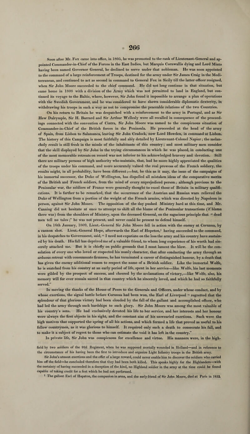 Soon after Mr. Fox came into office, in 1805, he was promoted to the rank of Lieutenant-General and ap¬ pointed Commander-in-Chief of the Forces in the East Indies, but Marquis Cornwallis dying and Lord Minto having been named Governor General, he declined to serve under that nobleman. He was soon appointed to the command of a large reinforcement of Troops, destined for the army under Sir James Craig in the Medi¬ terranean, and continued to act as second in command to General Fox in Sicily till the latter officer resigned, when Sir John Moore succeeded to the chief command. He did not long continue in that situation, but came home in 1808 with a division of the Army which was not permitted to land in England, but con¬ tinued its voyage to the Baltic, where, however, Sir John found it impossible to arrange a plan of operations with the Swedish Government, and he was considered to have shown considerable diplomatic dexterity, in withdrawing his troops in such a way as not to compromise the peaceable relations of the two Countries. On his return to Britain he was despatched with a reinforcement to the army in Portugal, and as Sir Hew Dalrymple, Sir H. Barrard and Sir Arthur Wellesly were all recalled in consequence of the proceed¬ ings connected with the convention of Cintra, Sir John Moore was named to the conspicuous situation of Commander-in-Chief of the British forces in the Peninsula. He proceeded at the head of the army of Spain, from Lisbon to Salamanca, leaving Sir John Cradock, now Lord Howden, in command at Lisbon. The history of this Campaign is most faithfully and ably detailed by Lieutenant-Colonel Napier; the melan¬ choly result is still fresh in the minds of the inhabitants of this country; and most military men consider that the skill displayed by Sir John in the trying circumstances in which he was placed, in conducting one of the most memorable retreats on record was not inferior to his acknowledged bravery and devotion. Still there are military persons of high authority who maintain, that, had he more highly appreciated the qualities of the troops under his command, and more accurately valued the real prowess of the French soldiery, the results might, in all probability, have been different;—but, be this as it may, the issue of the campaigns of his immortal successor, the Duke of Wellington, has dispelled all mistaken ideas of the comparative merits of the British and French soldiers, from the mind of every unprejudiced person; although previous to the Peninsular war, the soldiers of France were generally thought to excel those of Britain in military qualifi¬ cations. It is farther to be remarked, that the occurrence of the Austrian and Russian wars relieved the Duke of Wellington from a portion of the weight of the French armies, which was directed by Napoleon in person, against Sir John Moore. The opposition of the day pushed Ministry hard at this time, and Mr. Canning did not hesitate at once to attempt to shift all the blame of the Peninsular transactions (if blame there was) from the shoulders of Ministry, upon the deceased General, on the sagacious principle that “ dead men tell no tales he was not present, and never could be present to defend himself. On 16th January, 1809, Lieut.-General Sir John Moore fell in action with the enemy at Corunna, by a cannon shot. Lieut.-General Hope, afterwards the Earl of Hopeton,1 having succeeded to the command, in his despatches to Government, said, “ I need not expatiate on the loss the army and his country have sustain¬ ed by his death. His fall has deprived me of a valuable friend, to whom long experience of his worth had sin¬ cerely attached me. But it is chiefly on public grounds that I must lament the blow. It will be the con¬ solation of every one who loved or respected his manly character, that after conducting the army through an arduous retreat with consummate firmness, he has terminated a career of distinguished honour, by a death that has given the enemy additional reason to respect the name of a British soldier. Like the immortal Wolfe, he is snatched from his country at an early period of life, spent in her service—like Wolfe, his last moments were gilded by the prospect of success, and cheered by the acclamations of victory,—like Wolfe, also, his memory will for ever remain sacred in that country which he sincerely loved, and which he had so faithfully served.” In moving the thanks of the House of Peers to the Generals and Officers, under whose conduct, and by whose exertions, the signal battle before Corunna had been won, the Earl of Liverpool “ regretted that the splendour of that glorious victory had been clouded by the fall of the gallant and accomplished officer, who had led the army through such hardships to such glory. Sir John Moore was among the most valuable of his country’s sons. He had exclusively devoted his life to ber service, and her interests and her honour were always the first objects in his sight, and the constant aim of his unwearied exertions. Such were the high motives that supported the spring of all his actions, and which formed a life that proved as useful to his fellow countrymen, as it was glorious to himself. It required only such a death to consecrate his fall, and to make it a subject of regret to those who can estimate the void it has left in the country.” In private life, Sir John was conspicuous for excellence and virtue. His manners were, in the high- field by two soldiers of the 92d Regiment, when he was supposed mortally wounded in Holland—and in reference to the circumstance of his having been the first to introduce and organize Light Infantry troops in the British army. Sir John’s utmost exertions and the offer of a large reward, could never enable him to discover the soldiers who carried him off the field—he concluded therefore that they had been both killed. This speaks highly for the Highlanders—with the certainty of having succeeded in a deception of the kind, no Highland soldier in the army at the time could be found capable of taking credit for a feat which he had not performed. 1 The gallant Earl of Hopeton, the companion in arms, and the early friend of Sir John Moore, died at Paris in 1823.