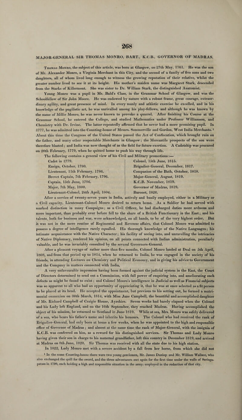 MAJOR-GENERAL SIR THOMAS MONRO, BART., K.C.B., GOVERNOR OF MADRAS. Thomas Monro, the subject of this article, was born at Glasgow, on 27th May, 1761. He was the son of Mr. Alexander Monro, a Virginia Merchant in this City, and the second of a family of five sons and two daughters, all of whom lived long enough to witness the growing reputation of their relative, whilst the greater number lived to see it at its height. His mother's maiden name was Margaret Stark, descended from the Starks of Killermont. She was sister to Dr. William Stark, the distinguished Anatomist. Young Monro was a pupil in Mr. Bald’s Class, in the Grammar School of Glasgow, and was the Schoolfellow of Sir John Moore. He was endowed by nature with a robust frame, great courage, extraor¬ dinary agility, and great presence of mind. In every manly and athletic exercise he excelled, and in his knowledge of the pugilistic art, he was unrivalled among his play-fellows, and although he was known by the name of Millie Monro, he was never known to provoke a quarrel. After finishing his Course at the Grammar School, he entered the College, and studied Mathematics under Professor Williamson, arid Chemistry with Dr. Irvine. The latter repeatedly affirmed that he never had a more promising pupil. In 1777, he was admitted into the Counting-house of Messrs. Sornmerville and Gordon, West India Merchants. 1 About this time the Congress of the United States passed the Act of Confiscation, which brought ruin on the father, and many other respectable Merchants in Glasgow; the Mercantile prospects of the son were therefore blasted; and India was now thought of as the field for future exertion. A Cadetship was procured on 20th February, 1779, when he quitted home to push his way through life. The following contains a general view of his Civil and Military promotions:— Cadet in 1779. Ensign, October, 1780. Lieutenant, 11th February, 1786. Brevet Captain, 7tli February, 1796. Captain, 15th June, 1796. Major, 7th May, 1800. Lieutenant-Colonel, 24th April, 1804. Colonel, 15tli June, 1815. Brigadier-General, December, 1817. Companion of the Bath, October, 1818. Major-General, August, 1819. K.C.B. November, 1819. Governor of Madras, 1819. Baronet, 1826. After a service of twenty-seven years in India, actively and busily employed, either in a Military or a Civil capacity, Lieutenant-Colonel Monro desired to return home. As a Soldier he had served with marked distinction in many Campaigns; as a Civil Officer, he had discharged duties more arduous and more important, than probably ever before fell to the share of a British Functionary in the East; and his talents, both for business and war, were acknowledged, on all hands, to be of the very highest order. But it was not in the mere routine of Regimental and Revenue affairs, that Colonel Monro was admitted to possess a degree of intelligence rarely equalled. His thorough knowledge of the Native Languages; his intimate acquaintance with the Native Character; his facility of seeing into, and unravelling the intricacies of Native Diplomacy, rendered his opinion, on all points connected with Indian administration, peculiarly valuable, and he was invariably consulted by the several Governors-General. After a pleasant voyage of rather more than five months, Colonel Monro landed at Deal on 5th April, 1808, and from that period up to 1814, when he returned to India, he was engaged in the society of his friends, in attending Lectures on Chemistry and Political Economy, and in giving his advice to Government and the Company in matters connected with India. A very unfavourable impression having been formed against the judicial system in the East, the Court of Directors determined to send out a Commission, with full power of enquiring into, and ameliorating such defects as might be found to exist; and Colonel Monro’s intelligence in Judicial as well as Financial subjects was so apparent to all who had an opportunity of appreciating it, that he was at once selected as a fit person to be placed at its head. He accepted the appointment, but previous to his setting out, he formed a matri¬ monial connexion on 30tli March, 1814, with Miss Jane Campbell, the beautiful and accomplished daughter of Mr. Richard Campbell of Craigie House, Ayrshire. Seven weeks had barely elapsed when the Colonel and his Lady left England, and on the 16th September, they reached Madras. Having accomplished the object of his mission, he returned to Scotland in June 1819. While at sea, Mrs. Monro was safely delivered of a sou, who bears his father’s name and inherits his honours. The Colonel who had received the rank of Brigadier-General, had only been at home a few weeks, when he was appointed to the high and responsible office of Governor of Madras ; and almost at the same time the rank of Major-General, with the insignia of K.C.B. was conferred on him, as a reward for his distinguished services. Sir Thomas and Lady Monro having given their son in charge to his maternal grandfather, left this country in December 1819, and arrived at Madras on 8th June, 1820. Sir Thomas was received with all the state due to his high station. In 1822, Lady Monro met with a severe accident by a fall from her horse, from which she did not 1 In the same Counting-house there were two young gentlemen, Mr. James Dunlop and Mr. William Wallace, who also exchanged the quill for the sword, and the three adventurers met again for the first time under the walls of Seringa- patam in 1799, each holding a high and responsible situation in the army, employed in the reduction of that city.