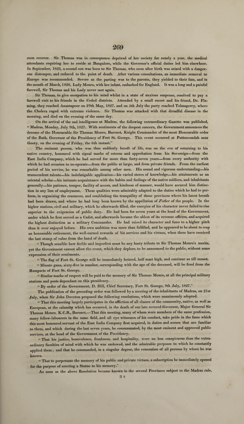 soon recover. Sir Thomas was in consequence deprived of her society for nearly a year, the medical attendants requiring her to reside at Bangalore, while the Governor’s official duties led him elsewhere. In September, 1823, a second son was born to Sir Thomas, who soon after birth was seized with a danger¬ ous distemper, and reduced to the point of death. After various consultations, an immediate removal to Europe was recommended. Severe as the parting was to the parents, they yielded to their fate, and in the month of March, 1826, Lady Monro, with her infant, embarked for England. It was a long and a painful farewell, Sir Thomas and his Lady never met again. Sir Thomas, to give occupation to his mind whilst in a state of anxious suspense, resolved to pay a farewell visit to his friends in the Ceded districts. Attended by a small escort and his friend, Dr. Fle¬ ming, they reached Anantapoor on 29th May, 1827, and on 5th July the party reached Tolmagerry, where the Cholera raged with extreme violence. Sir Thomas was attacked with that dreadful disease in the morning, and died on the evening of the same day. On the arrival of the sad intelligence at Madras, the following extraordinary Gazette was published, “ Madras, Monday, July 9tli, 1827. With sentiments of the deepest concern, the Government announces the decease of the Honourable Sir Thomas Monro, Baronet, Knight Commander of the most Honourable order of the Bath, Governor of the Presidency of Fort St. George. This event occurred at Putteecondali near Gooty, on the evening of Friday, the 6th instant.” The eminent person, who was thus suddenly bereft of life, was on the eve of returning to his native country, honoured with signal marks of esteem and approbation from his Sovereign—from the East India Company, which he had served for more than forty-seven years—from every authority with which he had occasion to co-operate—from the public at large, and from private friends. From the earliest period of his service, he was remarkable among other men. His sound and vigorous understanding—his transcendent talents—his indefatigable application—his varied stores of knowledge—his attainments as an oriental scholar—his intimate acquaintance with the habits and feelings of the native soldiers, and inhabitants generally—his patience, temper, facility of access, and kindness of manner, would have secured him distinc¬ tion in any line of employment. These qualities were admirably adapted to the duties which he had to per¬ form, in organizing the resources, and establishing the tranquility of those provinces where his latest breath had been drawn, and where he had long been known by the appellation of Father of the people. In the higher stations, civil and military, which he afterwards filled, the energies of his character never failed to rise superior to the exigencies of public duty. He had been for seven years at the head of the Government, under which he first served as a Cadet, and afterwards became the ablest of its revenue officers, and acquired the highest distinction as a military Commander. He had raised its character and fame to a higher pitch than it ever enjoyed before. His own ambition was more than fulfilled, and he appeared to be about to reap an honourable retirement, the well-earned rewards of his services and his virtues, when these have received the last stamp of value from the hand of death. “ Though sensible how feeble and imperfect must be any hasty tribute to Sir Thomas Monro’s merits, yet the Government cannot allow the event, which they deplore, to be announced to the public, without some expression of their sentiments. “ The flag of Fort St. George will be immediately hoisted, half mast high, and continue so till sunset. “ Minute guns, sixty-five in number, corresponding with the age of the deceased, will be fired from the Ramparts of Fort St. George. “ Similar marks of respect will be paid to the memory of Sir Thomas Monro, at all the principal military stations and posts dependant on this presidency. “ By order of the Government, D. Hill, Chief Secretary, Fort St. George, 9th July, 1827.” The publication of the preceding order was followed by a meeting of the inhabitants of Madras, on 21st July, when Sir John Doveton proposed the following resolutions, which were unanimously adopted. “ That this meeting largely participates in the affliction of all classes of the community, native, as well as European, at the calamity which has occurred, in the death of our late revered Governor, Major General Sir Thomas Monro, K.C.B., Baronet,—That this meeting, many of whom were members of the same profession, many fellow-labourers in the same field, and all eye witnesses of his conduct, take pride in the fame which this most honoured servant of the East India Company first acquired, in duties and scenes that are familiar to them, and which during the last seven years, he consummated, by the most eminent and approved public services, at the head of the Government of the Presidency. “ That his justice, benevolence, frankness, and hospitality, were no less conspicuous than the extra¬ ordinary faculties of mind with which he was endowed, and the admirable purposes to which he constantly applied them; and that he commanded, in a singular degree, the veneration of all persons by whom he was known. “ That to perpetuate the memory of his public and private virtues, a subscription be immediately opened for the purpose of erecting a Statue to his memory.” As soon as the above Resolution became known in the several Provinces subject to the Madras rule,