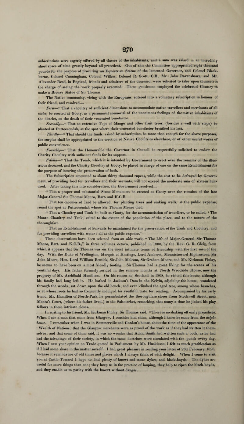 subscriptions were eagerly offered by all classes of the inhabitants, and a sura was raised iu an incredibly short space of time greatly beyond all precedent. Out of this the Committee appropriated eight thousand pounds for the purpose of procuring an Equestrian Statue of the lamented Governor, and Colonel Black- burne, Colonel Cunningham, Colonel Wilkes, Colonel R. Scott, C.B., Mr. John Ravenshawe, and Mr. Alexander Read, in England, friends and admirers of the deceased, were solicited to take upon themselves the charge of seeing the work properly executed. These gentlemen employed the celebrated Chantry to make a Bronze Statue of Sir Thomas. The Native community, vieing with the Europeans, entered into a voluntary subscription in honour of their friend, and resolved—• First—“ That a choultry of sufficient dimensions to accommodate native travellers and merchants of all castes, he erected at Gooty, as a permanent memorial of the unanimous feelings of the native inhabitants of the district, on the death of their venerated benefactor. Secondly—“ That an extensive Tope of Mango and other fruit trees, (besides a well with steps) be planted at Putteecondah, at the spot where their venerated benefactor breathed his last. Thirdly—“ That should the funds, raised by subscription, be more than enough for the above purposes, the surplus shall be appropriated to the erection of Native Choultries elsewhere, or of other useful works of public convenience. Fourthly—“ That the Honourable the Governor in Council be respectfully solicited to endow the Charity Choultry with sufficient funds for its support. Fifthly—“ That the Tomb, which it is intended by Government to erect over the remains of the illus¬ trious deceased, and the Charity Choultry at Gooty, be placed in charge of one on the same Establishment for the purpose of insuring the preservation of both. The Subscription amounted to about thirty thousand rupees, while the cost to be defrayed by Govern¬ ment, of providing food for travellers and their servants, will not exceed the moderate sum of sixteen hun¬ dred. After taking this into consideration, the Government resolved— “ That a proper and substantial Stone Monument be erected at Gooty over the remains of the late Major-General Sir Thomas Monro, Bart, and K.C.B. “ That ten caconies of land be allowed, for planting trees and sinking wells, at the public expense, round the spot at Putteecondah where Sir Thomas Monro died. “ That a Choultry and Tank be built at Gooty, for the accommodation of travellers, to be called, ‘ The Monro Choultry and Tank,’ suited to the extent of the population of the place, and to the nature of tho thoroughfare. “ That an Establishment of Servants be maintained for the preservation of the Tank and Choultry, and for providing travellers with water; all at the public expense.” These observations have been selected from an able work, “ The Life of Major-General Sir Thomas Monro, Bart, and K.C.B.,” in three volumes octavo, published in 1830, by the Rev. G. R. Gleig, from which it appears that Sir Thomas was on the most intimate terms of friendship with the first men of the day. With the Duke of Wellington, Marquis of Hastings, Lord Amherst, Mountsteward Elphinstone, Sir John Moore, Hon. Lord William Bentick, Sir John Malcom, Sir Graham Moore, and Mr. Kirkman Finlay, he seems to have been on a most friendly footing. Sir Thomas had a great liking for the scenes of his youthful days. His father formerly resided in the summer months at North Woodside House, now the property of Mr. Archibald Hamilton. On his return to Scotland in 1808, he visited this house, although his family had long left it. He bathed in Jackson’s Dam in the Kelvin, adjoining the house; wandered through the woods; sat down upon the old bench; and even climbed the aged tree, among whose branches, or at whose roots he had so frequently indulged his youthful taste for reading. Accompanied by his early friend, Mr. Hamilton of North-Park, he perambulated the thoroughfare closes from Stockwell Street, near Monro's Court, (where his father lived,) to the Saltmarket, remarking, that many a time he jinked his play fellows in these intricate closes. In writing to his friend, Mr. Kirkman Finlay, Sir Thomas said, “ There is no shaking off early prejudices. When I see a man that came from Glasgow, I consider him china, although I know he came from the delph- Iwuse. I remember when I was in Sommerville and Gordon’s house, about the time of the appearance of the ‘ Wealth of Nations,’ that the Glasgow merchants were as proud of the work as if they had written it them¬ selves ; and that some of them said, it was no wonder that Adam Smith had written such a book, as he had had the advantage of their society, in which the same doctrines were circulated with the punch every day. When I saw your opinion on Trade quoted in Parliament by Mr. Huskisson, I felt as much gratification as if I had some share in the matter myself. I had gi’eat pleasure in reading your letter of 23d February, 1826, because it reminds me of old times and places which I always think of with delight. When I come to visit you at Castle-Toward I hope to find plenty of knowt and stane dykes, and black-boyds. The dykes are useful for more things than one; they keep us in the practice of louping, they help to ripen the black-boyds, and they enable us to parley with the knowt without danger.