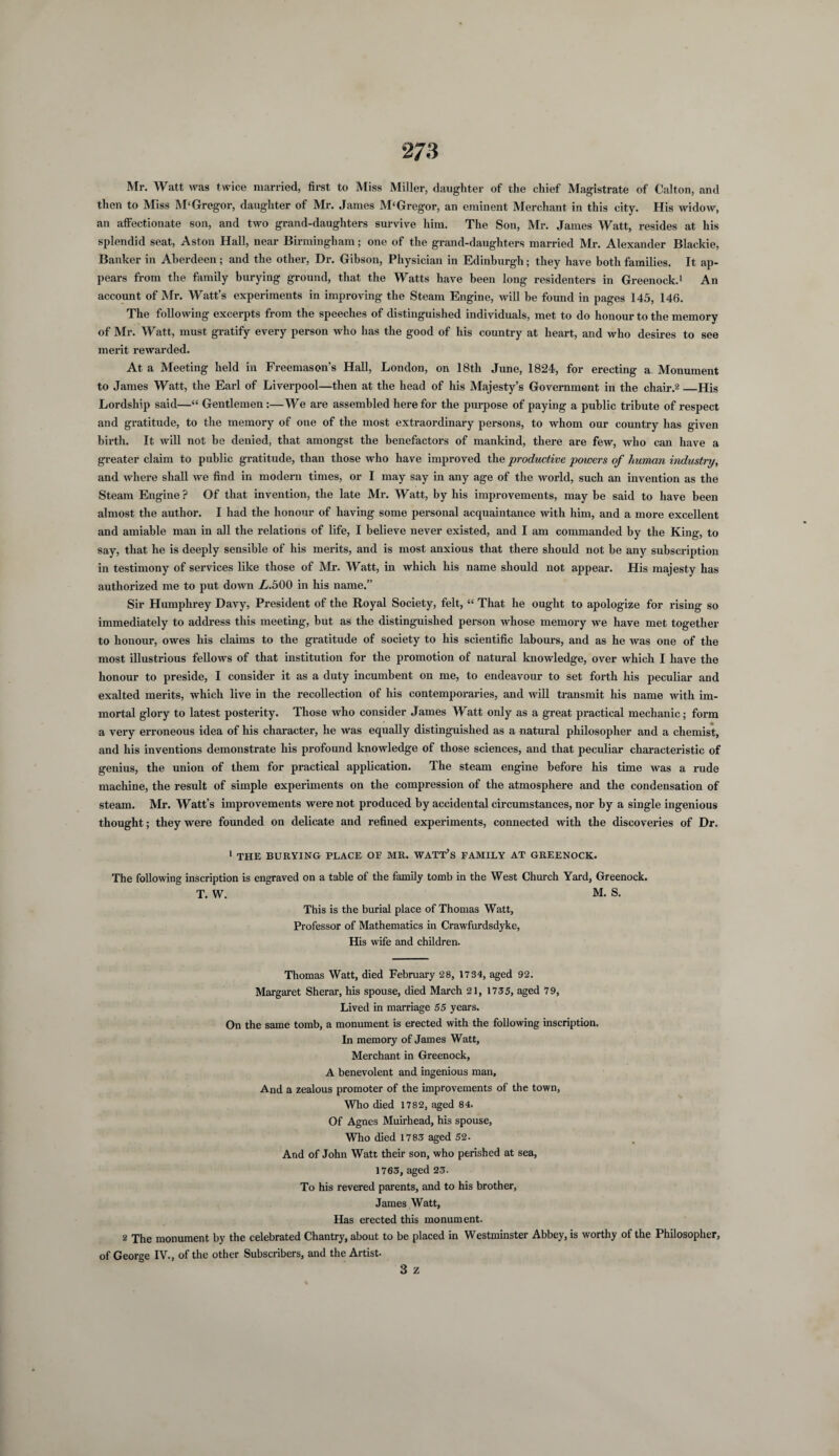 Mr. Watt was twice married, first to Miss Miller, daughter of the chief Magistrate of Calton, and then to Miss M‘Gregor, daughter of Mr. James M‘Gregor, an eminent Merchant in this city. His widow, an affectionate son, and two grand-daughters survive him. The Son, Mr. James Watt, resides at his splendid seat, Aston Hall, near Birmingham; one of the grand-daugliters married Mr. Alexander Blackie, Banker in Aberdeen; and the other, Dr. Gibson, Physician in Edinburgh; they have both families. It ap¬ pears from the family burying ground, that the Watts have been long residenters in Greenock.1 An account of Mr. Watt’s experiments in improving the Steam Engine, will be found in pages 145, 146. The following excerpts from the speeches of distinguished individuals, met to do honour to the memory of Mr. Watt, must gratify every person who has the good of his country at heart, and who desires to see merit rewarded. At a Meeting held in Freemason’s Hall, London, on 18th June, 1824, for erecting a Monument to James Watt, the Earl of Liverpool—then at the head of his Majesty’s Government in the chair.2_His Lordship said—“ Gentlemen:—We are assembled here for the purpose of paying a public tribute of respect and gratitude, to the memory of oue of the most extraordinary persons, to whom our country has given birth. It will not he denied, that amongst the benefactors of mankind, there are few, who can have a greater claim to public gratitude, than those who have improved the productive powers of human industry, and where shall we find in modern times, or I may say in any age of the world, such an invention as the Steam Engine? Of that invention, the late Mr. Watt, by his improvements, may be said to have been almost the author. I had the honour of having some personal acquaintance with him, and a more excellent and amiable man in all the relations of life, I believe never existed, and I am commanded by the King, to say, that he is deeply sensible of his merits, and is most anxious that there should not be any subscription in testimony of services like those of Mr. Watt, in which his name should not appear. His majesty has authorized me to put down Z.500 in his name.” Sir Humphrey Davy, President of the Royal Society, felt, “ That he ought to apologize for rising so immediately to address this meeting, but as the distinguished person whose memory we have met together to honour, owes his claims to the gratitude of society to his scientific labours, and as he was one of the most illustrious fellows of that institution for the promotion of natural knowledge, over which I have the honour to preside, I consider it as a duty incumbent on me, to endeavour to set forth his peculiar and exalted merits, which live in the recollection of his contemporaries, and will transmit his name with im¬ mortal glory to latest posterity. Those who consider James Watt only as a great practical mechanic; form a very erroneous idea of his character, he was equally distinguished as a natural philosopher and a chemist, and his inventions demonstrate his profound knowledge of those sciences, and that peculiar characteristic of genius, the union of them for practical application. The steam engine before his time was a rude machine, the result of simple experiments on the compression of the atmosphere and the condensation of steam. Mr. Watt’s improvements were not produced by accidental circumstances, nor by a single ingenious thought; they were founded on delicate and refined experiments, connected with the discoveries of Dr. 1 THE BURYING PLACE OF MR. WATT’S FAMILY AT GREENOCK. The following inscription is engraved on a table of the family tomb in the West Church Yard, Greenock. T. W. M. S. This is the burial place of Thomas Watt, Professor of Mathematics in Crawfurdsdyke, His wife and children. Thomas Watt, died February 28, 1734, aged 92. Margaret Sherar, his spouse, died March 21, 1735, aged 79, Lived in marriage 55 years. On the same tomb, a monument is erected with the following inscription. In memory of James Watt, Merchant in Greenock, A benevolent and ingenious man. And a zealous promoter of the improvements of the town, Who died 1782, aged 84. Of Agnes Muirhead, his spouse. Who died 1783 aged 52. And of John Watt their son, who perished at sea, 1763, aged 23. To his revered parents, and to his brother, James Watt, Has erected this monument. 2 The monument by the celebrated Chantry, about to be placed in Westminster Abbey, is worthy of the Philosopher, of George IV., of the other Subscribers, and the Artist. 3 z