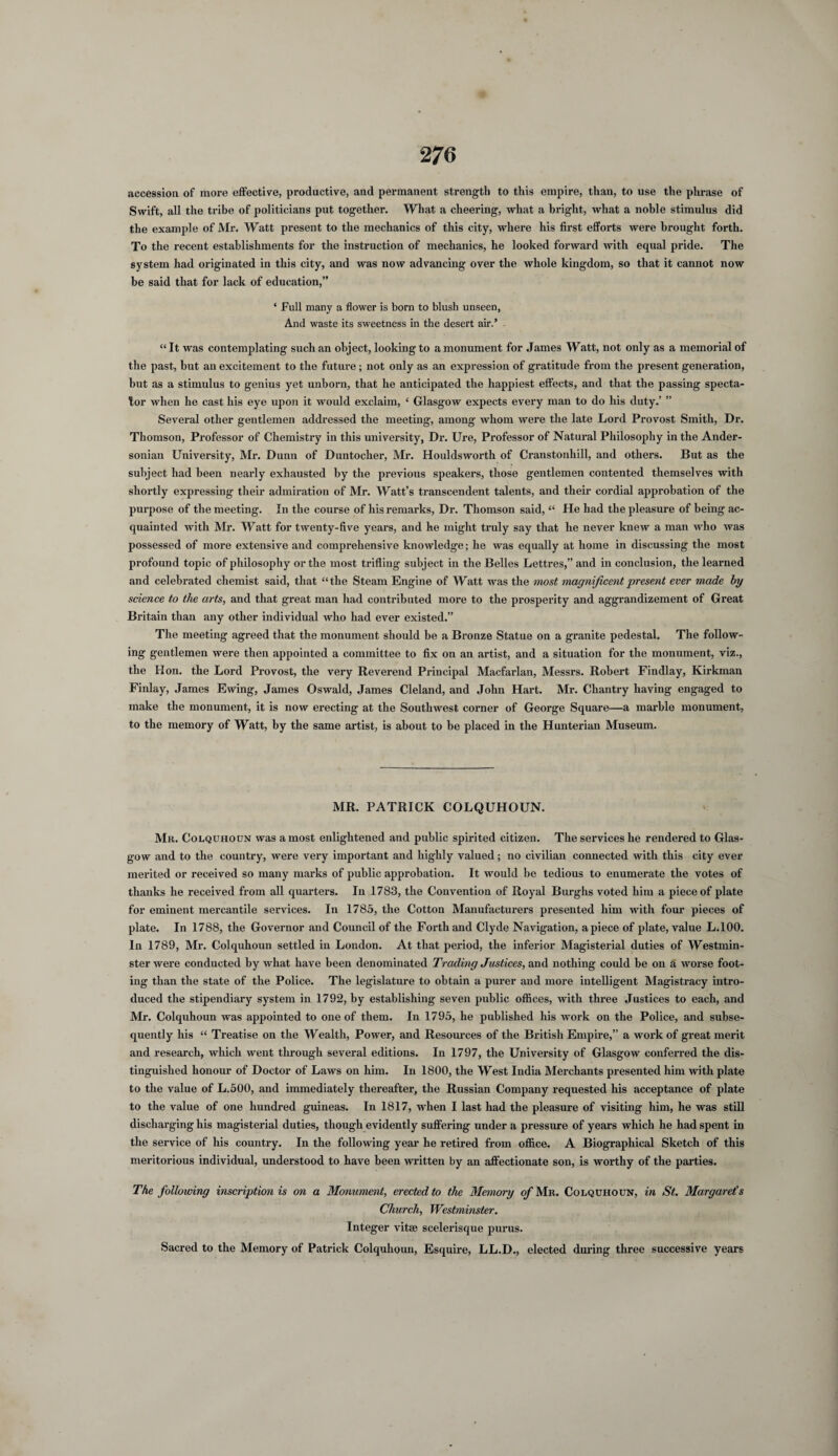 accession of more effective, productive, and permanent strength to this empire, than, to use the phrase of Swift, all the tribe of politicians put together. What a cheering, what a bright, what a noble stimulus did the example of Mr. Watt present to the mechanics of this city, where his first efforts were brought forth. To the recent establishments for the instruction of mechanics, he looked forward with equal pride. The system had originated in this city, and was now advancing over the whole kingdom, so that it cannot now be said that for lack of education,” ‘ Full many a flower is born to blush unseen, And waste its sweetness in the desert air.’ “ It was contemplating such an object, looking to a monument for James Watt, not only as a memorial of the past, hut an excitement to the future; not only as an expression of gratitude from the present generation, hut as a stimulus to genius yet unborn, that he anticipated the happiest effects, and that the passing specta¬ tor when he cast his eye upon it woidd exclaim, ‘ Glasgow expects every man to do his duty.’ ” Several other gentlemen addressed the meeting, among whom were the late Lord Provost Smith, Dr. Thomson, Professor of Chemistry in this university, Dr. Ure, Professor of Natural Philosophy in the Ander- sonian University, Mr. Dunn of Duntocher, Mr. Houldsworth of Cranstonhill, and others. But as the subject had been nearly exhausted by the previous speakers, those gentlemen contented themselves with shortly expressing their admiration of Mr. Watt’s transcendent talents, and their cordial approbation of the purpose of the meeting. In the course of his remarks, Dr. Thomson said, “ He had the pleasure of being ac¬ quainted with Mr. Watt for twenty-five years, and he might truly say that he never knew a man who was possessed of more extensive and comprehensive knowledge; he was equally at home in discussing the most profound topic of philosophy or the most trifling subject in the Belles Lettres,” and in conclusion, the learned and celebrated chemist said, that “the Steam Engine of Watt was the most magnificent present ever made by science to the arts, and that great man had contributed more to the prosperity and aggrandizement of Great Britain than any other individual who had ever existed.” The meeting agreed that the monument should be a Bronze Statue on a granite pedestal. The follow¬ ing gentlemen were then appointed a committee to fix on an artist, and a situation for the monument, viz., the Hon. the Lord Provost, the very Reverend Principal Macfarlan, Messrs. Robert Findlay, Kirkman Finlay, James Ewing, James Oswald, James Cleland, and John Hart. Mr. Chantry having engaged to make the monument, it is now erecting at the Southwest corner of George Square—a marble monument, to the memory of Watt, by the same artist, is about to be placed in the Hunterian Museum. MR. PATRICK COLQUHOUN. Mr. Colquhoun was a most enlightened and public spirited citizen. The services he rendered to Glas¬ gow and to the country, were very important and highly valued; no civilian connected with this city ever merited or received so many marks of public approbation. It would he tedious to enumerate the votes of thanks he received from all quarters. In 1783, the Convention of Royal Burghs voted him a piece of plate for eminent mercantile services. In 1785, the Cotton Manufacturers presented him with four pieces of plate. In 1788, the Governor and Council of the Forth and Clyde Navigation, apiece of plate, value L.100. In 1789, Mr. Colquhoun settled in London. At that period, the inferior Magisterial duties of Westmin¬ ster were conducted by what have been denominated Trading Justices, and nothing could be on a worse foot¬ ing than the state of the Police. The legislature to obtain a purer and more intelligent Magistracy intro¬ duced the stipendiary system in 1792, by establishing seven public offices, with three Justices to each, and Mr. Colquhoun was appointed to one of them. In 1795, he published his woi’k on the Police, and subse¬ quently his “ Treatise on the Wealth, Power, and Resources of the British Empire,” a woi’k of great merit and research, which went through several editions. In 1797, the University of Glasgow conferred the dis¬ tinguished honour of Doctor of Laws on him. In 1800, the West India Merchants presented him with plate to the value of L.500, and immediately thereafter, the Russian Company requested his acceptance of plate to the value of one hundred guineas. In 1817, when I last had the pleasure of visiting him, he was still discharging his magisterial duties, though evidently suffering under a pressure of years which he had spent in the service of his country. In the following year he retired from office. A Biographical Sketch of this meritorious individual, understood to have been written by an affectionate son, is worthy of the parties. The following inscription is on a Monument, erected to the Memory of Mr. Colquhoun, in St. Margaret's Church, Westminster. Integer vitae scelerisque purus. Sacred to the Memory of Patrick Colquhoun, Esquire, LL.D., elected during three successive years
