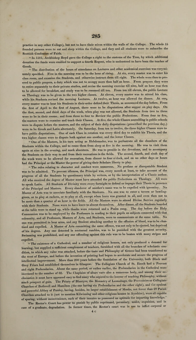 practice in any other College), but not to have their wives within the walls of the College. The whole 15 founded persons Avere to eat and sleep within the College, and they and all students were to subscribe the Scottish Confession of Faith. “In 1581, Archbishop Boyd gave the College a right to the customs of the Tron, by which additional donation the funds Avere enabled to support a fourth Regent, who is understood to have been the teacher of Greek. “ The distribution of the hours of attendance on Lectures and other academical exercises Avas very mi¬ nutely specified. Five in the morning was to he the hour of rising. At six, every master was to entei his class room, and examine the Students, and otherwise instruct them till eight. The whole were then to pro¬ ceed to public prayers, a duty which was not to occupy more than half an hour. From prayers they were to retire separately to their private studies, and revise the morning exercise till nine, half an hour was then to he allowed for breakfast, and study was to be resumed till ten. I1 rom ten till eleven, the public Lecture on Theology was to he given to the two higher classes. At eleven, every master was to attend his class, while his Students revised the morning Lectures. At twelve, an hour was allowed for dinner. At one, every master was to hear his Students in their order defend their Thesis, as announced the day hefoie. From the first of April to the first of August, there were to he disputations after supper on play days. On the first, second, and third days of the week, when play was not allowed, the Students from two to three were to be in their rooms; and from three to four to Review the public Prelections. From four to five, the masters were to examine and teach their Classes. At five, the whole Classes assembling in public schools were to dispute before the masters, and the subject of their daily disputations (prescribed the previous day,) were to he Greek and Latin alternately. On Saturday, from ten to twelve, the three higher Classes were to have public disputations. One of each Class in rotation was every third day to exhibit his Thesis, and the two higher classes were to dispute both against one another, and the lower Classes. “ One of the Masters, in his turn acting as Hebdomader, was to perlustrate all the chambers of the Students within the College, and to rouse them from sleep at five in the morning. He Avas to visit them again at nine in the evening, and mark absentees. He was to preside in the devotions, and to accompany the Students on their way to and from their recreations in the fields. The second, fourth, and sixth day of the week were to he allowed for recreation, from dinner to four o’clock, and on no other days or hours had the Principal or the Master the power of giving their Scholars liberty to play. “ The rules relating to character and conduct were numerous. No profane or disreputable Student was to be admitted. To prevent idleness, the Principal was, every month at least, to take account of the progress of all the Students by questionary trials by writers, or by the interpretation of a Classic author. All Avho received the degree of Master must have attended the public Prelections on Theology. All Avere to speak Latin. All Students of Divinity were every fortnight to defend or impugn their Thesis in presence of the Principal and Masters. Every slanderer of another’s name was to be expelled Avith ignominy. No Master of Arts was to associate familiarly with the Students. No one was to enter a tavern or bowling- green, or to play at rackets, or to play at all, except when leave was granted to all, and even then not to be more than a quarter of an hour in the fields. All the Masters were to attend Divine Service regularly Avith their Students. Noue were to have leave to absent themselves. After dinner, all the Students boarded at the table were to stand up, while thanks were returned and a Psalm sung. The day before the Holy Communion was to he employed by the Professors in reading to their pupils on subjects connected with that solemnity, and all Professors, Masters of Arts, and Students, were to communicate at the same table. No one was permitted to bear arms, and any Student attacking another to the effusion of blood, was to be chas¬ tised and expelled. A Master of Arts committing the same offence, was not only to be ejected, but deprived of his degree. Any one detected in nocturnal rambles, was to be punished Avith the greatest severity. Swimming was prohibited, and any one offending against this rule was to be beaten with many stripes and expelled. “ The existence of a Cathedral, and a number of religious houses, not only produced a demand for learning, hut supplied a sufficient complement of teachers, furnished with all the branches of scholastic eru¬ dition, to which any value was attached, before the taste and Philosophy of Greece had been transferred to the west of Europe, and before the invention of printing had begun to accelerate and secure the progress of intellectual improvement. More than 200 years before the foundation of the University, both Black and Grey Friars had established themselves in Glasgow. The Collegiate Church of St. Enoch had a Provost and eight Prebendaries. About the same period, or rather earlier, the Prebendaries in the Cathedral Avere increased to the number of 32. The Chaplains of altars Avere also a numerous body, and among their ec¬ clesiastics it must have appeared easy to find many Avho aspired to the honour of teaching Philosophy, without much prospect of gain. The Priory of Blantyre, the Monastry of Lesmahago, the Provostnes or Collegiate Churches of Bothwell and Hamilton (the one having six Prebendaries and the other eight), and the opulent and powerful Abbey of Paisley, having, besides, its larger establishment of Monks, not fewer than 29 Parish Churches attached to it (not to mention Kilwinning and other religious houses in Ayrshire), Avere all capable of sparing, without inconvenience, such of their inmates as possessed an aptitude for imparting knoAvledge. The Rector’s Court has power to punish by public reprimand, pecuniary, mulct, expulsion, and in case of a graduate, degradation. In former times, the Rector’s court Avas in use to inflict corporal or