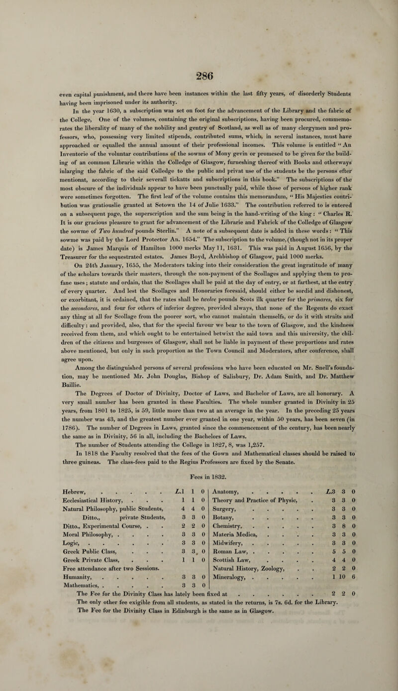 even capital punishment, and there have been instances within the last fifty years, of disorderly Students having been imprisoned under its authority. In the year 1630, a subscription was set on foot for the advancement of the Library and the fabric of the College, One of the volumes, containing the original subscriptions, having been procured, commemo¬ rates the liberality of many of the nobility and gentry of Scotland, as well as of many clergymen and pro¬ fessors, who, possessing very limited stipends, contributed sums, which, in several instances, must have approached or equalled the annual amount of their professional incomes. This volume is entitled “ An Inventorie of the voluntar contributions of the sowms of Mony gevin or promesed to be given for the build¬ ing of an common Librarie within the Colledge of Glasgow, furneshing thereof with Books and otherways inlarging the fabric of the said Colledge to the public and privat use of the students be the persons efter mentionat, according to their severall tickatts and subscriptions in this book.” The subscriptions of the most obscure of the individuals appear to have been punctually paid, while those of persons of higher rank were sometimes forgotten. The first leaf of the volume contains this memorandum, “ His Majesties contri¬ bution was gratiouslie granted at Setown the 14 of Julie 1633.” The contribution referred to is entered on a subsequent page, the superscription and the sum being in the hand-writing of the king : “ Charles R. It is our gracious pleasure to grant for advancement of the Librarie and Fabrick of the Colledge of Glasgow the sowme of Two hundred pounds Sterlin.” A note of a subsequent date is added in these words : “ This sowme was paid by the Lord Protector An. 1654.” The subscription to the volume, (though not in its proper date) is James Marquis of Hamilton 1000 merks May 11, 1631. This was paid in August 1656, by the Treasurer for the sequestrated estates. James Boyd, Archbishop of Glasgow, paid 1000 merks. On 24th January, 1655, the Moderators taking into their consideration the great ingratitude of many of the scholars towards their masters, through the non-payment of the Scollages and applying them to pro¬ fane uses; statute and ordain, that the Scollages shall be paid at the day of entry, or at farthest, at the entry of every quarter. And lest the Scollages and Honoraries foresaid, should either be sordid and dishonest, or exorbitant, it is ordained, that the rates shall be twelve pounds Scots ilk quarter for the primares, six for the secondares, and four for others of inferior degree, provided always, that none of the Regents do exact any thing at all for Scollage from the poorer sort, who cannot maintain themselfs, or do it with straits and difficulty: and provided, also, that for the special favour we bear to the town of Glasgow, and the kindness received from them, and which ought to be entertained betwixt the said town and this university, the chil¬ dren of the citizens and burgesses of Glasgow, shall not be liable in payment of these proportions and rates above mentioned, but only in such proportion as the Town Council and Moderators, after conference, shall agree upon. Among the distinguished persons of several professions who have been educated on Mr. Snell’s founda¬ tion, may be mentioned Mr. John Douglas, Bishop of Salisbury, Dr. Adam Smith, and Dr. Matthew Baillie. The Degrees of Doctor of Divinity, Doctor of Laws, and Bachelor of Laws, are all honorary. A very small number has been granted in these Faculties. The whole number granted in Divinity in 25 years, from 1801 to 1825, is 59, little more than two at an average in the year. In the preceding 25 years the number was 43, and the greatest number ever granted in one year, within 50 years, has been seven (in 1786). The number of Degrees in Laws, granted since the commencement of the century, has been nearly the same as in Divinity, 56 in all, including the Bachelors of Laws. The number of Students attending the College in 1827, 8, was 1,257. In 1818 the Faculty resolved that the fees of the Gown and Mathematical classes should be raised to three guineas. The class-fees paid to the Regius Professors are fixed by the Senate. Fees in 1832. Hebrew, ..... L. 1 1 0 Ecclesiastical History, . . . 110 Natural Philosophy, public Students, 4 4 0 Ditto., private Students, 3 3 0 Ditto., Experimental Course, . . 2 2 0 Moral Philosophy, . . . . 3 3 0 Logic, ...... 330 Greek Public Class, . . . 3 3( 0 Greek Private Class, . . . 110 Free attendance after two Sessions. Humanity, . . . . . 3 3 0 Mathematics, ..... 330 Anatomy, . Theory and Practice of Physic, Surgery, Botany, Chemistry, Materia Medica, Midwifery, Roman Law, . Scottish Law, Natural History, Zoology, Mineralogy, . L. 3 3 3 3 3 3 3 5 4 2 1 3 3 3 3 8 3 3 5 4 2 10 0 0 0 0 0 0 0 0 0 0 6 The Fee for the Divinity Class has lately been fixed at ..... 220 The only other fee exigible from all students, as stated in the returns, is 7s. 6d. for the Library. The Fee for the Divinity Class in Edinburgh is the same as in Glasgow.