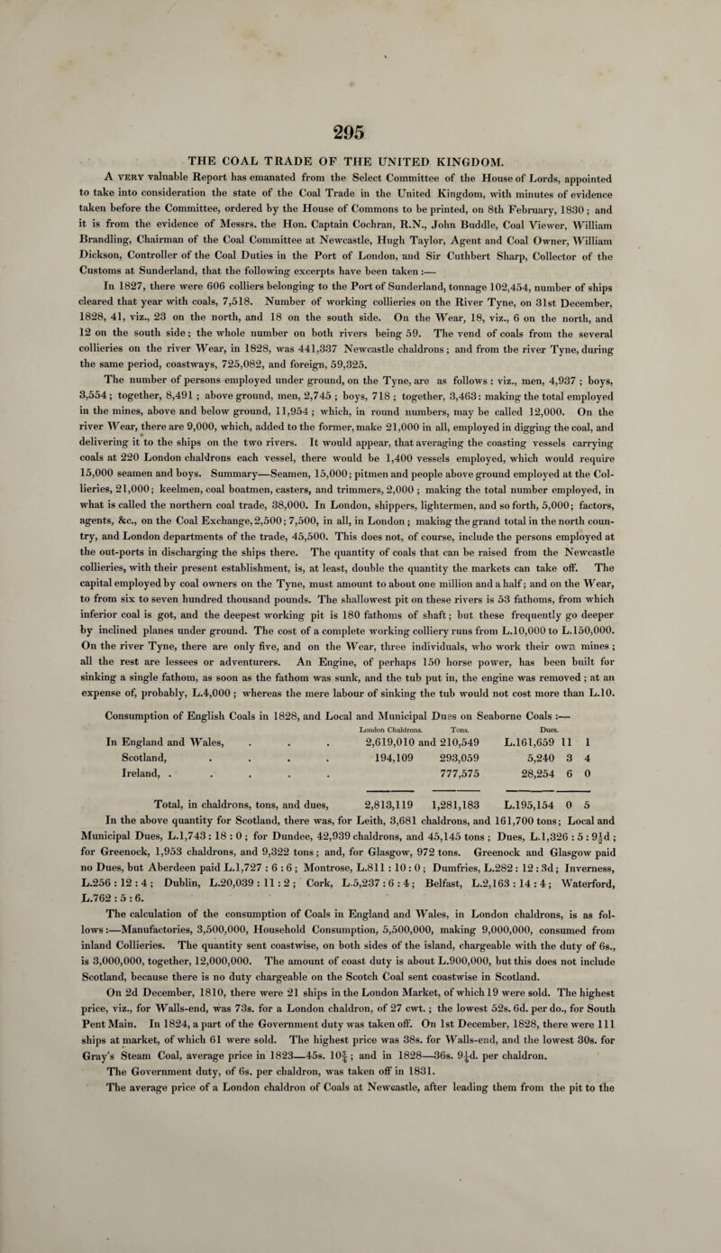 THE COAL TRADE OF THE UNITED KINGDOM. A very valuable Report has emanated from the Select Committee of the House of Lords, appointed to take into consideration the state of the Coal Trade in the United Kingdom, with minutes of evidence taken before the Committee, ordered by the House of Commons to he printed, on 8tli February, 1830; and it is from the evidence of Messrs, the Hon. Captain Cochran, R.N., John Buddie, Coal Viewer, William Brandling, Chairman of the Coal Committee at Newcastle, Hugh Taylor, Agent and Coal Owner, William Dickson, Controller of the Coal Duties in the Port of London, and Sir Cuthbert Sharp, Collector of the Customs at Sunderland, that the following excerpts have been taken:— In 1827, there were 606 colliers belonging to the Port of Sunderland, tonnage 102,454, number of ships cleared that year with coals, 7,518. Number of working collieries on the River Tyne, on 31st December, 1828, 41, viz., 23 on the north, and 18 on the south side. On the Wear, 18, viz., 6 on the north, and 12 on the south side; the whole number on both rivers being 59. The vend of coals from the several collieries on the river Wear, in 1828, was 441,337 Newcastle chaldrons; and from the river Tyne, during the same period, coastways, 725,082, and foreign, 59,325. The number of persons employed under ground, on the Tyne, are as follows : viz., men, 4,937 ; boys, 3,554; together, 8,491 ; above ground, men, 2,745 ; boys, 718 ; together, 3,463: making the total employed in the mines, above and below ground, 11,954; which, in round numbers, may be called 12,000. On the river Wear, there are 9,000, which, added to the former, make 21,000 in all, employed in digging the coal, and delivering it to the ships on the two rivers. It would appear, that averaging the coasting vessels carrying coals at 220 London chaldrons each vessel, there would be 1,400 vessels employed, which would require 15,000 seamen and boys. Summary—Seamen, 15,000; pitmen and people above ground employed at the Col¬ lieries, 21,000; keelmen, coal boatmen, casters, and trimmers, 2,000 ; making the total number employed, in what is called the northern coal trade, 38,000. In London, shippers, lightermen, and so forth, 5,000; factors, agents, &c., on the Coal Exchange, 2,500; 7,500, in all, in London ; making the grand total in the north coun¬ try, and London departments of the trade, 45,500. This does not, of course, include the persons employed at the out-ports in discharging the ships there. The quantity of coals that can be raised from the Newcastle collieries, with their present establishment, is, at least, double the quantity the markets can take olf. The capital employed by coal owners on the Tyne, must amount to about one million and a half; and on the Wear, to from six to seven hundred thousand pounds. The shallowest pit on these rivers is 53 fathoms, from which inferior coal is got, and the deepest working pit is 180 fathoms of shaft; but these frequently go deeper by inclined planes under ground. The cost of a complete working colliery runs from L.10,000 to L.150,000. On the river Tyne, there are only five, and on the Wear, three individuals, who work their owa mines ; all the rest are lessees or adventurers. An Engine, of perhaps 150 horse power, has been built for sinking a single fathom, as soon as the fathom was sunk, and the tub put in, the engine was removed; at an expense of, probably, L.4,000 ; whereas the mere labour of sinking the tub would not cost more than L.10. Consumption of English Coals in 1828, and Local and Municipal Dues on Seaborne Coals :— London Chaldrons. Tons. Dues. In England and Wales, Scotland, Ireland, . 2,619,010 and 210,549 L.161,659 11 194,109 293,059 5,240 3 777,575 28,254 6 1 4 0 Total, in chaldrons, tons, and dues, 2,813,119 1,281,183 L.195,154 0 5 In the above quantity for Scotland, there was, for Leith, 3,681 chaldrons, and 161,700 tons; Local and Municipal Dues, L.1,743 : 18 : 0 ; for Dundee, 42,939 chaldrons, and 45,145 tons ; Dues, L.1,326 : 5 : 9|d ; for Greenock, 1,953 chaldrons, and 9,322 tons; and, for Glasgow, 972 tons. Greenock and Glasgow paid no Dues, but Aberdeen paid L.1,727 : 6 : 6 ; Montrose, L.811 : 10 : 0 ; Dumfries, L.282 : 12 : 3d; Inverness, L.256 : 12 : 4 ; Dublin, L.20,039 : 11 : 2 ; Cork, L.5,237 : 6 : 4 ; Belfast, L.2,163 : 14 : 4 ; Waterford, L.762 : 5 : 6. The calculation of the consumption of Coals in England and Wales, in London chaldrons, is as fol¬ lows :—Manufactories, 3,500,000, Household Consumption, 5,500,000, making 9,000,000, consumed from inland Collieries. The quantity sent coastwise, on both sides of the island, chargeable with the duty of 6s., is 3,000,000, together, 12,000,000. The amount of coast duty is about L.900,000, but this does not include Scotland, because there is no duty chargeable on the Scotch Coal sent coastwise in Scotland. On 2d December, 1810, there were 21 ships in the London Market, of which 19 were sold. The highest price, viz., for Walls-end, was 73s. for a London chaldron, of 27 cwt.; the lowest 52s. 6d. per do., for South Pent Main. In 1824, a part of the Government duty was taken olf. On 1st December, 1828, there were 111 ships at market, of which 61 were sold. The highest price was 38s. for Walls-end, and the lowest 30s. for Gray’s Steam Coal, average price in 1823—45s. 10|; and in 1828—36s. 9^d. per chaldron. The Government duty, of 6s. per chaldron, was taken off in 1831. The average price of a London chaldron of Coals at Newcastle, after leading them from the pit to the