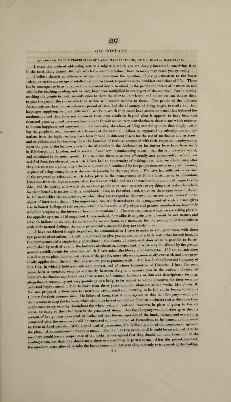29; GAS COMPANY. AN ADDRESS TO THE PROPRIETORS OF LARGE MANUFACTORIES, BY MR. DUGALD BANNATYNE. I take this mode of addressing you on a subject in which you are deeply interested, conceiving it to be the most likely channel through which the communication I have to make, may reach you generally. I believe there is no difference of opinion now upon the question, of giving education to the lower orders, or on the advantage of intellectual improvement, to persons in the humblest conditions of life. There has in consequence been for some time a general desire to afford to the people the means of instruction, and schools for teaching reading and writing, have been multiplied in every part of the country. But in merely teaching the people to read, we only open to them the door to knowledge, and unless we can induce them to pass the portal, the stores which lie within will remain useless to them. The people of the different Asiatic nations, have for an unknown period of time, had the advantage of being taught to read; but then- languages supplying no practically useful works to which they could have access, no benefit has followed the attainment; and they have not advanced their own condition beyond what it appears to have been two thousand years ago, and have not been able to furnish one solitary contribution to those means which minister to human happiness and enjoyment. The necessity, therefore, of doing something more than simply teach¬ ing the people to read, has not latterly escaped observation. Libraries, supported by subscriptions and do¬ nations from the higher orders, have been formed in different places for the use of mechanics and artizans ; and establishments for teaching them the branches of Science, connected with their respective employments, upon the plan of the lectures given to the Mechanics in the Andersonian Institution here, have been made in Edinburgh and London, and in several of our large manufacturing towns. All this is in excellent spirit, and calculated to do much good. But to make these measures effectually and permanently useful, I am satisfied from the observations which I have had an opportunity of making, that these establishments, after they are once set a-going, ought to be supported and conducted by the people themselves in a great measure, in place of being managed, as is the case at present, by their superiors. We have had sufficient experience of the progressive relaxation which takes place in the management of Public Institutions, by gratuitous Directors from the higher classes, after the fervour which had set the machine in motion, had begun to sub¬ side ; and the apathy with which the working people soon came to receive every thing that is done by others for their benefit, is matter of daily complaint. But, on the other hand, wherever these same individuals can be led to consider the undertaking in which they are engaged as their own, its success never ceases to be an object of interest to them. The importance, too, which attaches to the management of such a trust, gives rise to honest feelings of self-respect, which besides a value of perhaps still greater consideration, have then- weight in keeping up the interest I have now mentioned. These consequences which we see taking place in the opposite systems of Management I have noticed, flow alike from principles inherent in our nature, and serve to indicate to us, that the more closely we can frame our measures for the people, in correspondence with their natural feelings, the more permanently successful they are likely to be. I have considered it right to preface the communication I have to make to you, gentlemen, with these few general observations. I will now proceed to give you an account of a little institution formed here, for the improvement of a single body of workmen ; the history of which will show what is possible to be ac¬ complished by each of you, in the business of education, independent of what may be effected by the greater general establishments for education, which I have taken the liberty of adverting to. If I am not mistaken it will suggest plans for the instruction of the people, more efficacious, more easily executed, and more prac¬ tically applicable to the end, than any we are yet acquainted with. The Gas Light Chartered Company of this City, in which I hold a considerable interest, and of whose Committee of Direction I have for some years been a member, employs constantly between sixty and seventy men in the works. Twelve of these are mechanics, and the others furnace men and common labourers of different descriptions; forming, altogether, a community not very promising as a body, to be incited to adopt measures for their own in¬ tellectual improvement. A little more than three years ago, our Manager at the works, Mr. James B. Neilson proposed to these men to contribute each a small sum monthly, to be laid out in books, to form a Library’for their common use. He informed them, that if they agreed to this, the Company would give them a room to keep the books in, which should be heated and lighted forthemin winter; thatin this room they might meet every evening throughout the whole year, to read and converse, in place of going to the ale house, as many of them had been in the practice of doing: that the Company would further give them a present of five guineas to expend on books, and that the management of the funds, library, and every thing connected with the measure should be entrusted to a committee of themselves, to be named, and renewed by them at fixed periods. With a good deal of persuasion, Mr. Neilson got 14 of the workmen to agree to the plan. A commencement was thus made. For the first two years, until it could be ascertained that the members would have a proper care of the books, it was agreed that they should not take them out of the reading-room, but that they should meet there every evening to peruse them. After this period, however, the members were allowed to take the books home, and last year they met only twice a-week at the reading-