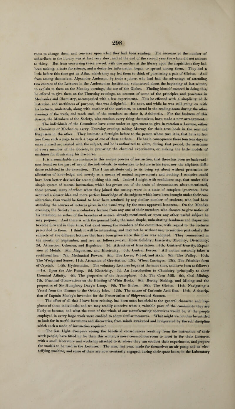 room to change them, and converse upon what they had been reading. The increase of the number of subscribers to the library was at first very slow, and at the end of the second year the whole did not amount to thirty. But from conversing twice a-week with one another at the library upon the acquisitions they had been making, a taste for science, and a desire for information began to spread among them. They had a little before this time got an Atlas, which they say led them to think of purchasing a pair of Globes. And from among themselves, Alexander Anderson, by trade a joiner, who had had the advantage of attending two courses of the Lectures in the Andersonian Institution, volunteered about the beginning of last winter, to explain to them on the Monday evenings, the use of the Globes. Finding himself succeed in doing this, he offered to give them on the Thursday evenings, an account of some of the principles and processes in Mechanics and Chemistry, accompanied with a few experiments. This he effected with a simplicity of il¬ lustration, and usefulness of purpose, that was delightful. He next, and while he was still going on with his lectures, undertook, along with another of the workmen, to attend in the reading-room during the other evenings of the week, and teach such of the members as chose it, Arithmetic. For the business of this Season, the Members of the Society, who conduct every thing themselves, have made a new arrangement. The individuals of the Committee have come under an agreement to give in rotation a Lecture, either in Chemistry or Mechanics, every Thursday evening, taking Murray for their text book in the one, and Fergusson in the other. They intimate a fortnight before to the person whose turn it is, that he is to lec¬ ture from such a page to such a page of one of these authors. He has in consequence these fourteen days to make himself acquainted with the subject, and he is authorized to claim, during that period, the assistance of every member of the Society, in preparing the chemical experiments, or making the little models of machines for illustrating his discourse. It is a remarkable circumstance in this unique process of instruction, that there has been no backward¬ ness found on the part of any of the individuals, to undertake to lecture in his turn, nor the slightest diffi¬ dence exhibited in the execution. This I can attribute only to its being set about without pretension or affectation of knowledge, and merely as a means of mutual improvement; and nothing I conceive could have been better devised for accomplishing this end. Indeed I might with confidence say, that under this simple system of mutual instruction, which has grown out of the train of circumstances above-mentioned, these persons, many of whom when they joined the society, were in a state of complete ignorance, have acquired a clearer idea and more perfect knowledge of the subjects which have been brought under their con¬ sideration, than would be found to have been attained by any similar number of students, who had been attending the courses of lectures given in the usual way, by the most approved lecturers. On the Monday evenings, the Society has a voluntary lecture from any one of their members who chooses to give notice of his intention, on either of the branches of science already mentioned, or upon any other useful subject he may propose. And there is with the general body, the same simple, unhesitating frankness and disposition to come forward in their turn, that exist among the members of the committee, with regard to the lectures prescribed to them. I think it will be interesting, and may not be without use, to mention particularly the subjects of the different lectures that have been given since this plan was adopted. They commenced in the month of September, and are as follows :—1st, Upon Solidity, Inactivity, Mobility, Divisibility. 2d, Attraction, Cohesion, and Repulsion. 3d, Attraction of Gravitation. 4tli, Centre of Gravity, Expan¬ sion of Metals, oth, Magnetism, and Electricity. 6th, Central Forces. All motion naturally takes a rectilineal line. 7th, Mechanical Powers. 8tli, The Lever, Wheel, and Axle. 9th, The Pulley. 10th, The Wedge and Screw. 11th, Attraction of Gravitation. 12th, Wheel Carriages. 13th, The Primitive form of Crystals. 14th, Hydrostatics. The voluntary Lectures began at the same time, and have been as follows: —1st, Upon the Air Pump. 2d, Electricity. 3d, An Introduction to Chemistry, principally to show Chemical Affinity. 4th, The properties of the Atmosphere. 5th, The Corn Mill. 6th, Coal Mining. 7th, Practical Observations on the Blasting of Whin Rocks. 8tli, Boring, Sinking, and Mining, and the properties of Sir Humphrey Davy’s Lamp. 9th, The Globes. 10th, The Globes. 11th, Navigating a Vessel from the Thames to the Orkney Isles. 12th, The nature of Carbonic Acid Gas. 13th, A descrip¬ tion of Captain Manby’s invention for the Preservation of Shipwrecked Seamen. The effect of all that I have been relating, has been most beneficial to the general character and hap¬ piness of these individuals, and we may readily conceive what a valuable part of the community they are likely to become, and what the state of the whole of our manufacturing operatives would be, if the people employed in every large work were enabled to adopt similar measures. What might we not then be entitled to look for in useful inventions and discoveries, from minds awakened and invigorated by the self discipline which such a mode of instruction requires ? The Gas Light Company seeing the beneficial consequences resulting from the instruction of their work people, have fitted up for them this winter, a more commodious room to meet in for their Lectures, with a small laboratory and workshop attached to it, where they can conduct their experiments, and prepare the models to be used in the Lectures. The men, last year, made for themselves an air pump and an elec¬ trifying machine, and some of them are now constantly engaged, during their spare hours, in the Laboratory