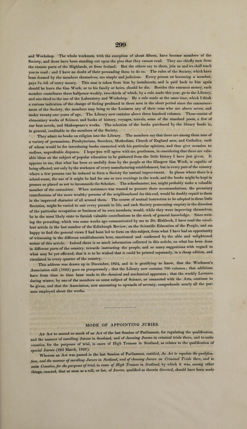 and Workshop. The whole workmen, with the exception of about fifteen, have become members of the Society, and these have been standing out upon the plea that they cannot read. They are chiefly men from the remote parts of the Highlands, or from Ireland. But the others say to them, join us and we shall teach you to read : and I have no doubt of their persuading them to do so. The rules of the Society, which have been framed by the members themselves, are simple and judicious. Every person on becoming a member, pays 7s. 6d. of entry money. This sum is taken from him by instalments, and is paid back to him again should he leave the Gas Work, or to his family or heirs, should he die. Besides this entrance money, each member contributes three halfpence weekly, two-thirds of which, by a rule made this year, go to the Library, and one-third to the use of the Laboratory and Workshop. By a rule made at the same time, which I think a curious indication of the change of feeling produced in these men in the short period since the commence¬ ment of the Society, the members may bring to the Lectures any of their sons who are above seven, and under twenty-one years of age. 1 he Library now contains above three hundied volumes. These consist of elementary works of Science, and books of history, voyages, travels, some of the standaid poets, a few of our best novels, and Shakespeare’s works. The selection of the books purchased by the library funds is, in general, creditable to the members of the Society. They admit no books on religion into the Library. The members say that there are among them men of a variety of persuasions, Presbyterians, Seceders, Methodists, Church of England men, and Catholics, each of whom would be for introducing books connected with his particular opinions, and thus give occasion to endless, unprofitable disputes. I hope you will agree with me, gentlemen, in considering that there are valu¬ able ideas on the subject of popular education to be gathered from the little history I have just given. It appears to me, that what has been so usefully done by the people at the Glasgow Gas Work, is capable of being effected, not only by the workmen of every manufacturing establishment, but in every part of the country where a few persons can be induced to form a Society for mutual improvement. In places where there is a school-room, the use of it might be had for one or two evenings in the week, and the books might be kept in presses so placed as not to incommode the Scholars. The schoolmaster, too, might probably make a valuable member of the committee. When assistance was wanted to procure these accommodations, the pecuniary contributions of the more wealthy persons of the neighbourhood for this end, would be doubly repaid to them in the improved character of all around them. The course of mutual instruction to be adopted in these little Societies, might be varied to suit every pursuit in life, and each Society prosecuting enquiry in the direction of the particular occupation or business of its own members, would, while they were improving themselves, be in the most likely state to furnish valuable contributions to the stock of general knowledge. Since writ¬ ing the preceding, which was some weeks ago communicated by me to Dr. Birkbeck, I have read the excel¬ lent article in the last number of the Edinburgh Review, on the Scientific Education of the People, and am happy to find the general views I had been led to form on this subject, from what I have had an opportunity of witnessing in the different establishments here, sanctioned and confirmed by the able and enlightened writer of this article. Indeed there is so much information collected in this article, on what has been done in different parts of the country, towards instructing the people, and so many suggestions with regard to what may be yet effected, that it is to be wished that it could be printed separately, in a cheap edition, and circulated in every quarter of the country. This address was drawn up in December, 1824, and it is gratifying to know, that the Workmen’s Association still (1832) goes on prosperously ; that the Library now contains 700 volumes ; that additions have from time to time been made to the chemical and mechanical apparatus ; that the weekly Lectures during winter, by one of the members on some subject of Science, or connected with the Arts, continue to be given, and that the Association, now amounting to upwards of seventy, comprehends nearly all the per¬ sons employed about the works. MODE OF APPOINTING JURIES. An Act to amend so much of an Act of the last Session of Parliament, for regulating the qualification, and the manner of enrolling Jurors in Scotland, and of choosing Jurors in criminal trials there, and to unite counties, for the purposes of trial, in cases of High Treason in Scotland, as relates to the qualification of special Jurors (22d March, 1826). Whereas an Act was passed in the last Session of Parliament, entitled, An Act to regulate the qualified- tion, and the manner of enrolling Jurors in Scotland, and of choosing Jurors on Criminal Trials there, and to unite Counties, for the purposes of trial, in cases of High Treason in Scotland, by which it was, among other things, enacted, that as soon as a roll, or list, of Jurors, qualified as therein directed, should have been made