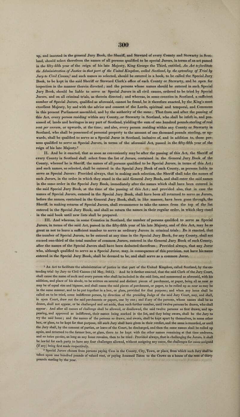up, and inserted in tlie general Jury Book, the Sheriff, and Steward of every County and Stewarty in Scot¬ land, should select therefrom the names of all persons qualified to be special Jurors, in terms of an act passed in the fifty-fifth year of the reign of his late Majesty, King George the Third, entitled, An Act to facilitate the Administration of Justice in that part of the United Kitigdom, called Scotland, by the extending of Trial by Jury to Civil Causes,* and such names so selected, should be entered in a hook, to be called the Special Jury Book, to be kept in the said Sheriff or Steward Clerk’s office of each County or Stewarty, and be open for inspection in the manner therein directed; and the persons whose names should be entered in such Special Jury Book, should be liable to serve as Special Jurors in all civil causes, ordered to be tried by Special Jurors, and on all criminal trials, as therein directed; and whereas, in some counties in Scotland, a sufficient number of Special Jurors, qualified as aforesaid, cannot be found, be it therefore enacted, by the King’s most excellent Majesty, by and with the advice and consent of the Lords, spiritual and temporal, and Commons in this present Parliament assembled, and by the authority of the same; That from and after the passing of this Act, every person residing within any County, or Stewarty in Scotland, who shall be infeft in, and pos¬ sessed of, lands and heritages in any part of Scotland, yielding the sum of one hundred pounds sterling of real rentier annum, or upwards, at the time; and also, every person residing within any County or Stewarty in Scotland, who shall be possessed of personal property to the amount of one thousand pounds sterling, or up¬ wards, shall be qualified to serve as a Special Juror in Scotland, inclusive of, and in addition to, those per¬ sons qualified to serve as Special Jurors, in terms of the aforesaid Act, passed in the fifty-fifth year of the reign of his late Majesty.1 2 II. And be it enacted, that as soon as conveniently maybe after the passing of this Act, the Sheriff of every County in Scotland shall select from the list of Jurors, contained in the General Jury Book of the County, whereof he is Sheriff, the names of all persons qualified to be Special Jurors, in terms of this Act; and such names, so selected, shall be entered in the Special Jury Book of such County, as persons liable to serve as Special Jurors: Provided always, that in making such selection, the Sheriff shall take the names of such Jurors, in the order in which they stand in the said General Jury Book, and shall enter the said names in the same order in the Special Jury Book, immediately after the names which shall have been entered in the said Special Jury Book, at the time of the passing of this Act; and provided also, that in case the names of Special Jurors, entered in the Special Jury Book, shall have been all returned to serve as Jurors, before the names, contained in the General Jury Book, shall, in like manner, have been gone through, the Sheriff, in making returns of Special Jurors, shall recommence to take the names from the top of the list entered in the Special Jury Book, and shall so return the names in their regular order, in which they stand in the said book until new lists shall be prepared. III. And whereas, in some Counties in Scotland, the number of persons qualified to serve as Special Jurors, in terms of the said Act, passed in the fifty-fifth year of his late Majesty, and of this Act, may be so great as not to leave a sufficient number to serve as ordinary Jurors in criminal trials : Be it enacted, that the number of Special Jurors, to be entered at any time in the Special Jury Book, for any County, shall not exceed one-third of the total number of common Jurors, entered in the General Jury Book of such County, after the names of the Special Jurors shall have been deducted therefrom ; Provided always, that any Juror who, although qualified to serve as a Special Juror, may, in consequence of this provision, not have his name entered in the Special Jury Book, shall be deemed to be, and shall serve as a common Juror. 1 An Act to facilitate the administration of justice in that part of the United Kingdom, called Scotland, by the ex¬ tending trial by Jury to Civil Causes (2d May, 1815). And be it farther enacted, that the said Clerk of the Jury Court, shall cause the name of each and every person who shall be included in the said lists, and summoned as aforesaid, with his addition, and place of his abode, to be written on several and distinct pieces of parchment, or paper, being all as near as may be of equal size and bigness, and shall cause the said pieces of parchment, or paper, to be rolled up as near as may be in the same manner, and to be put together in a box, or glass, provided for that purpose; and when any issue shall be called on to be tried, some indifferent person, by direction of the presiding Judge of the said Jury Court, may, and shall, in open Court, draw out the said parchments or papers, one by one; and if any of the persons, whose names shall be so drawn, shall not appear, or be challenged and set aside, then such further number, until twelve persons be drawn, who shall appear: And after all causes of challenge shall be allowed, or disallowed, the said twelve persons so first drawn, and ap¬ pearing, and approved as indifferent, their names being marked in the list, and they being sworn, shall be the Jury to try the said Issue ; and the names of the persons so drawn, and sworn, shall be kept apart by themselves, in some other box, or glass, to be kept for that purpose, till such Jury shall have given in their verdict, and the same is recorded, or until the Jury shall, by the consent of parties, or leave of the Court, be discharged, and then the same names shall be rolled up again, and returned to the former box, or glass, there to be kept with the other names remaining at that time undrawn, and so toties quoties, as long as any Issue remains, then to be tried : Provided always, that in challenging the Jurors, it shall be lawful for each party to have any four challenges allowed, without assigning any cause, the challenges for cause assigned (if any) being first made respectively. 2 Special Jurors chosen from persons paying Cess in the County, City, Town, or place, from which such Jury shall be taken upon one hundred pounds of valued rent, or paying Assessed Taxes to the Crown on a house of the rent of thirty pounds sterling by the year.