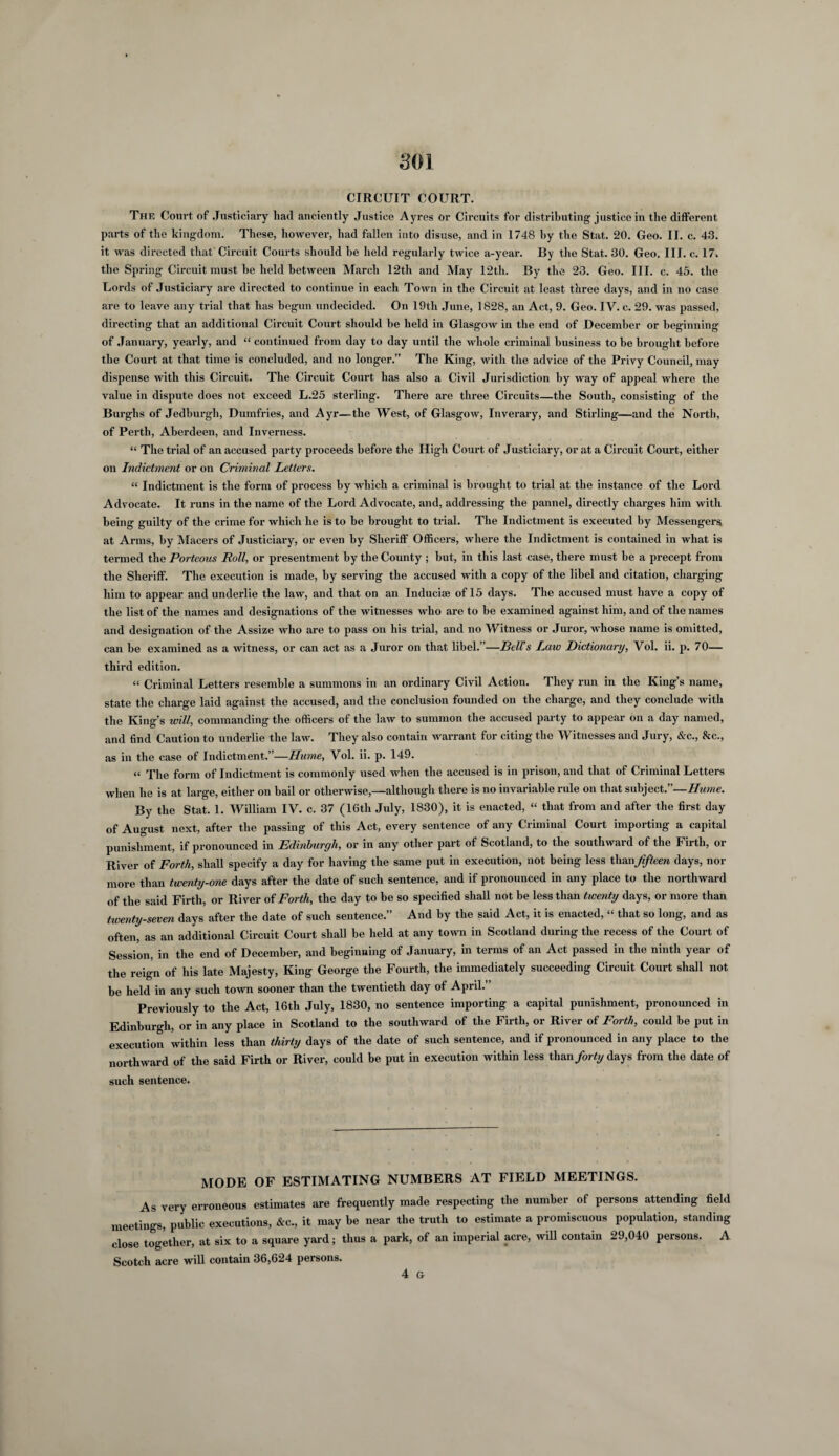 SOI CIRCUIT COURT. The Court of Justiciary had anciently Justice Ayres or Circuits for distributing justice in the different parts of the kingdom. These, however, had fallen into disuse, and in 1748 by the Stat. 20. Geo. II. c. 43. it was directed that Circuit Courts should he held regularly twice a-year. By the Stat. 30. Geo. III. c. 17. the Spring Circuit must he held between March 12th and May 12th. By the 23. Geo. III. c. 45. the Lords of Justiciary are directed to continue in each Town in the Circuit at least three days, and in no case are to leave any trial that has begun undecided. On 19th June, 1828, an Act, 9. Geo. IV. c. 29. was passed, directing that an additional Circuit Court shoidd be held in Glasgow in the end of December or beginning of January, yearly, and “ continued from day to day until the whole criminal business to be brought before the Court at that time is concluded, and no longer.” The King, with the advice of the Privy Council, may dispense with this Circuit. The Circuit Court has also a Civil Jurisdiction by way of appeal where the value in dispute does not exceed L.25 sterling. There are three Circuits—the South, consisting of the Burghs of Jedburgh, Dumfries, and Ayr—the West, of Glasgow, Inverary, and Stirling—and the North, of Perth, Aberdeen, and Inverness. “ The trial of an accused party proceeds before the High Court of Justiciary, or at a Circuit Court, either on Indictment or on Criminal Letters. “ Indictment is the form of process by which a criminal is brought to trial at the instance of the Lord Advocate. It runs in the name of the Lord Advocate, and, addressing the pannel, directly charges him with being guilty of the crime for which he is to be brought to trial. The Indictment is executed by Messengers at Arms, by Macers of Justiciary, or even by Sheriff Officers, where the Indictment is contained in what is termed the Porteous Roll, or presentment by the County ; but, in this last case, there must be a precept from the Sheriff. The execution is made, by serving the accused with a copy of the libel and citation, charging him to appear and underlie the law, and that on an Inducise of 15 days. The accused must have a copy of the list of the names and designations of the witnesses who are to be examined against him, and of the names and designation of the Assize who are to pass on his trial, and no Witness or Juror, whose name is omitted, can be examined as a witness, or can act as a Juror on that libel.”—Bells Laic Dictionary, Vol. ii. p. 70— third edition. “ Criminal Letters resemble a summons in an ordinary Civil Action. They run in the King’s name, state the charge laid against the accused, and the conclusion founded on the charge, and they conclude with the King’s will, commanding the officers of the law to summon the accused party to appear on a day named, and find Caution to underlie the law. They also contain warrant for citing the Witnesses and Jury, &c., &c., as in the case of Indictment.”—Hume, Vol. ii. p. 149. a rfhe form of Indictment is commonly used when the accused is in prison, and that of Criminal Letters when he is at large, either on bail or otherwise,—although there is no invariable rule on that subject.”—Hume. By the Stat. 1. William IV. c. 37 (16th July, 1830), it is enacted, “ that from and after the first day of August next, after the passing of this Act, every sentence of any Criminal Court importing a capital punishment, if pronounced in Edinburgh, or in any other part of Scotland, to the southward of the Firth, or River of Forth, shall specify a day for having the same put in execution, not being less thsmjifteen days, nor more than twenty-one days after the date of such sentence, and if pronounced in any place to the northward of the said Firth, or River of Forth, the day to be so specified shall not be less than twenty days, or more than twenty-seven days after the date of such sentence.” And by the said Act, it is enacted, “ that so long, and as often, as an additional Circuit Court shall be held at any town in Scotland during the recess of the Court of Session, in the end of December, and beginning of January, in terms of an Act passed in the ninth year of the reign of his late Majesty, King George the Fourth, the immediately succeeding Circuit Court shall not be held in any such town sooner than the twentieth day of April.” Previously to the Act, 16th July, 1830, no sentence importing a capital punishment, pronounced in Edinburgh, or in any place in Scotland to the southward of the Firth, or River of Forth, could be put in execution within less than thirty days of the date of such sentence, and if pronounced in any place to the northward of the said Firth or River, could be put in execution within less than forty days from the date of such sentence. MODE OF ESTIMATING NUMBERS AT FIELD MEETINGS. As very erroneous estimates are frequently made respecting the number of persons attending field meetings, public executions, &c., it may be near the truth to estimate a promiscuous population, standing close together, at six to a square yard; thus a park, of an imperial acre, will contain 29,040 persons. A Scotch acre will contain 36,624 persons. 4 G
