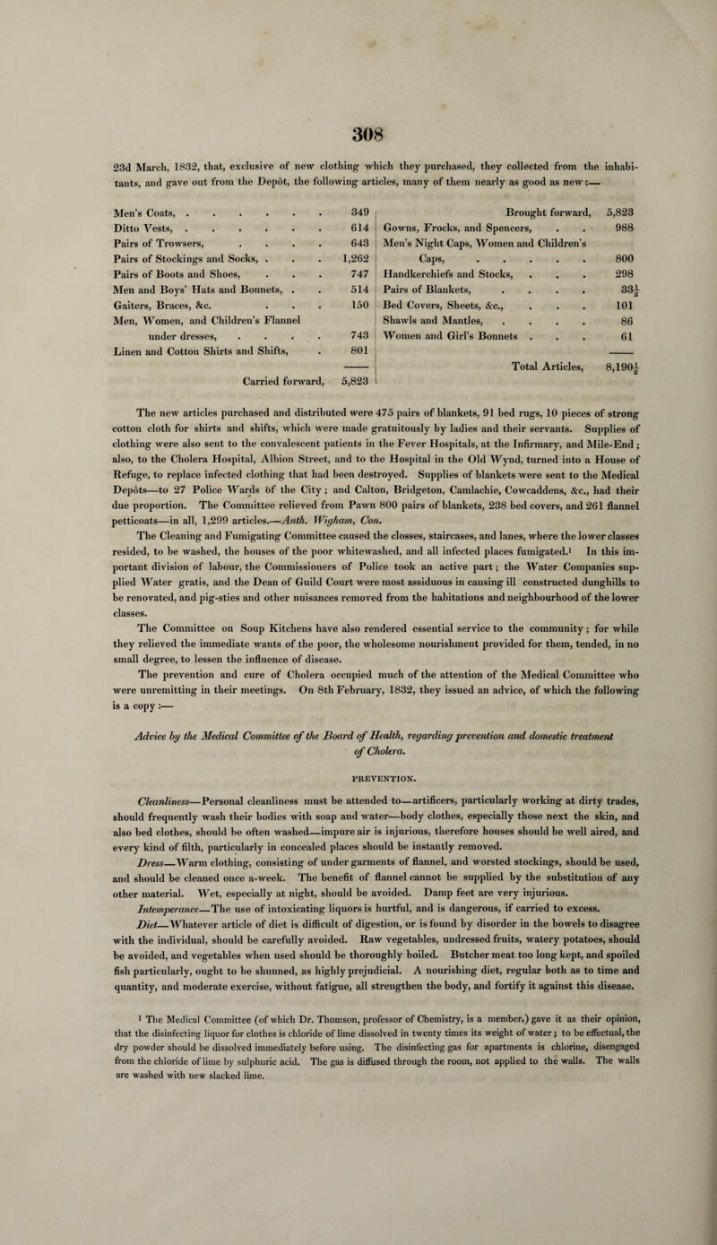 23d March, 1832, that, exclusive of new clothing which they purchased, they collected from the inhabi¬ tants, and gave out from the Depot, the following articles, many of them nearly as good as new:— Men’s Coats, ...... 349 Brought forward, 5,823 Ditto Vests, ...... 614 Gowns, Frocks, and Spencers, . 988 Pairs of Trowsers, .... 643 Men’s Night Caps, Women and Children’s Pairs of Stockings and Socks, . 1,262 Caps, 800 Pairs of Boots and Shoes, 747 Handkerchiefs and Stocks, 298 Men and Boys’ Hats and Bonnets, . 514 Pairs of Blankets, 33| Gaiters, Braces, &c. ... 150 Bed Covers, Sheets, &c., 101 Men, Women, and Children’s Flannel Shawls and Mantles, 86 under dresses, .... 743 Women and Girl’s Bonnets . 61 Linen and Cotton Shirts and Shifts, 801 Total Articles, 8,190^ Carried forward, 5,823 The new articles purchased and distributed were 475 pairs of blankets, 91 bed rugs, 10 pieces of strong cotton cloth for shirts and shifts, which were made gratuitously by ladies and their servants. Supplies of clothing were also sent to the convalescent patients in the Fever Hospitals, at the Infirmary, and Mile-End ; also, to the Cholera Hospital, Albion Street, and to the Hospital in the Old Wynd, turned into a House of Refuge, to replace infected clothing that had been destroyed. Supplies of blankets were sent to the Medical Depots—to 27 Police Wards of the City; and Calton, Bridgeton, Camlachie, Cowcaddens, &c., had their due proportion. The Committee relieved from Pawn 800 pairs of blankets, 238 bed covers, and 261 flannel petticoats—in all, 1,299 articles.—Anth. Wigham, Con. The Cleaning and Fumigating Committee caused the closses, staircases, and lanes, where the lower classes resided, to be washed, the houses of the poor whitewashed, and all infected places fumigated.1 In this im¬ portant division of labour, the Commissioners of Police took an active part; the Water Companies sup¬ plied Water gratis, and the Dean of Guild Court were most assiduous in causing ill constructed dunghills to be renovated, and pig-sties arid other nuisances removed from the habitations and neighbourhood of the lower classes. The Committee on Soup Kitchens have also rendered essential service to the community; for while they relieved the immediate wants of the poor, the wholesome nourishment provided for them, tended, in no small degree, to lessen the influence of disease. The prevention and cure of Cholera occupied much of the attention of the Medical Committee who were unremitting in their meetings. On 8th February, 1832, they issued an advice, of which the following is a copy ;— Advice by the Medical Committee of the Board of Health, regarding prevention and domestic treatment of Cholera. PREVENTION. Cleanliness—Personal cleanliness must be attended to—artificers, particularly working at dirty trades, should frequently wash their bodies with soap and water—body clothes, especially those next the skin, and also bed clothes, should be often washed—impure air is injurious, therefore houses should be well aired, and every kind of filth, particularly in concealed places should be instantly removed. Bress_Warm clothing, consisting of under garments of flannel, and worsted stockings, should be used, and should be cleaned once a-week. The benefit of flannel cannot be supplied by the substitution of any other material. Wet, especially at night, should be avoided. Damp feet are very injurious. Intemperance—The use of intoxicating liquors is hurtful, and is dangerous, if carried to excess. Diet_Whatever article of diet is difficult of digestion, or is found by disorder in the bowels to disagree with the individual, should be carefully avoided. Raw vegetables, undressed fruits, watery potatoes, should be avoided, and vegetables when used should be thoroughly boiled. Butcher meat too long kept, and spoiled fish particularly, ought to be shunned, as highly prejudicial. A nourishing diet, regular both as to time and quantity, and moderate exercise, without fatigue, all strengthen the body, and fortify it against this disease. 1 The Medical Committee (of which Dr. Thomson, professor of Chemistry, is a member,) gave it as their opinion, that the disinfecting liquor for clothes is chloride of lime dissolved in twenty times its weight of water; to be effectual, the dry powder should be dissolved immediately before using. The disinfecting gas for apartments is chlorine, disengaged from the chloride of lime by sulphuric acid. The gas is diffused through the room, not applied to the walls. The walls are washed with new slacked lime.