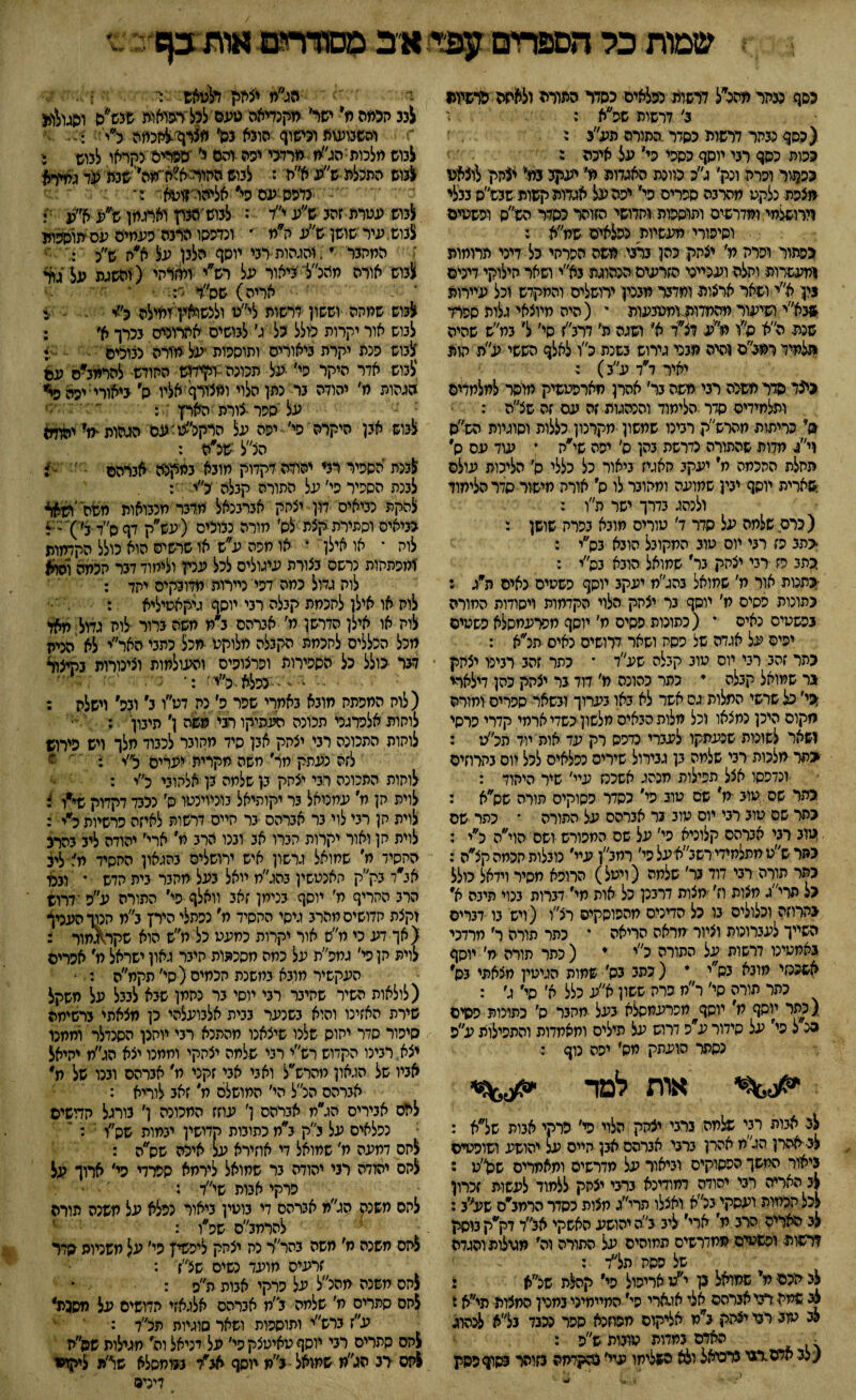 שמות כל זזספחים א״ב ממדדים אות 3ן6 ע 1 כסף מחד מהלל דדפדת כ־פלאיס כסדר הפורה ולאיזה פדפימו 3׳ דרשות שפ״א : (כסף מהר דרשות כסדר התורה פע״ג י כפות כסף רני יוסף כספי פי* על איכה ג מן3וד ופרה ונק׳ ג״כ כוונת האגדות ת׳ יעקב 3מ* יצהין לוצאנו מצפת נלקט מהרבה ספרים פי׳ יפה על אגדות קשות שבש״ס נבלי וירושלמי ומדרשים ותוספות ותדושי הזוהר כסלר הש״ס ופשטים וסיפורי מעשיות נפלאים שמ״א : כפתור ופרח מ׳ יצחק כהן בדבי משה הפרתי כל דיני תרומות ומעשרות ותלה וענייני הזרעים הכהוגת בא״י ושאר חילוקי דינים נין א״י ושאר ארצות ומדבר מבנק ירושלים והמקדש וכל עיירות שבא״י,ושיעור מהמדותומטנעות י (היה מיוצאי גלות ספרד שכת ה״א ס״ו ילע דצ״ד א׳ ושגה מ׳ דרב״ז סי׳ ל׳ במ״ש שהיה תלמיד רמב״ם והיה מבני גירוש בשנת לו לאלף הששי ע״ת חות יאיר לד ע״ב) : כיצד סדר משכה רבי משה בר׳ אהרן מארפטשיק מוסר למלמדים ותלמידים סדר הלימוד והנהגות זה עם זה שלה : ס* כריתות מהרש״ק רביכו שמשון מקרנון כללות וסוגיות הש״ס ד/ מדות שהתודה נדרשת בהן ס׳ יפה שי״ה י עוד עס ס התלת החכמה ח׳ יעקב חאגיז ביאור כל כללי ס׳ הליכות עולם ,שארית יוסף יבין שמועה ומחובר לו ס׳ אורח מישור סדר הלימוד ולנהג בדרך ישר ת״ן. : (כרם שלמה על סדר 7׳ טורים מובא בפרח שושן : <ת3 פז רבי יוס טוב המקובל הובא בס״י : כתב פז רבי יצחק בר׳ שמואל הובא בה״י : כתנות אור מ' שמואל 3תג״מ יעקב יוסף פשטיס נאים ה״ג : כהונות פסים מ' יוסף גר יצחק הלוי הקדמות ויסודות המורה בפשטיס נאיס י (נתונות פסים מ' יוסף חפרעמסלא פשטיס יפיס על אגדה של פסח ושאר דרושים כאיס הלא : כתר זהב רבי יוס טוב קבלה שע״ד * כתר זהב רביפו יצחק גר שמואל קבלה י כתר כהונה מ׳ דוד נר יצחק כהן דילארי שי׳ כל שרשי המלות גס אשר לא באו בערוך ובשאר ספרים ומורה מקום היכן נמצאו וכל מלות הבאים מלשון כשדי ארמי קדרי פרסי 1שאר לשונות שנעתיקו לעברי כדכס רק עד אות יוד הל׳ט : ־<פר מלכות רבי שלמה בן גבירול שירים נפלאים לכל מס בחרוזים ונדפסו אצל תפילות מנהג אשכנז עיי' שיר היהוד : גהר שס טוב מ׳ שס טוב פי' כסדר פסוקים הורה שנלא : כתר שם טוב רבי יום טוב 3ר אברהם על התורה * כתר שם טוב רבי אברהם קלוכיא פי' על שם המפורש ושם הוי״ה כ״י : כהר ש״טמתלמידי רשב״אעל הי׳ רמב״ן עיי׳ נובלות חכמה קלה : כתר תורה רבי דוד בר׳ שלמה (ויטל) הרופא מסיר וידאל כולל כל תרי״ג מצות ח׳ חצות דרבנן כל אות חי׳ דברות בנוי תיבה א -בהרחה וכלולים בו כל הדינים מהפוסקים רלו (ויש בו דברים השייך לעברוכות וציור מראה הריאה * כהר תורה ר' מרדכי גאמטינו דרשות על התורה כ״י * ( כתר תודה מ׳ יוסף אשכנזי מובא בס״י * ( כתב גס' שמות הגיטין מצאתי בס כתר תורה סי׳ ר״מ פרח ששון א״ע כלל א׳ סי׳ ג׳ : (כתר יוסף מ, יוסף חפרעמסלא בעל מחבר ס׳ כתונות פסים 3נ ל פי׳ על סידור ע״ס דרוש על פילים ותאמדות והתפילות ע״פ נסתר הועתק מס׳ יפה נוף : אות למד לב אבות רבי שלמה ברבי יצחק הלוי פי׳ פרקי אבות שלא : לב• ■אהרן הלח אהרן ברבי אברהם אבן חיים על יהושע ושופטים ביאור החשך הפסוקים וביאור על מדרשים ומאמרים שק״ע : לב האריה רבי יהודה דחודינא ברבי יצחק ללמוד לעשות זכרון לכל חכמות ועסקי בלא ואצלו תרי״ג חצות כסדר הרמב׳״ס שע<ן3: לב האריה הרב מ׳ ארי׳ ליב לה יהושע האשקי אלד דק׳*ק בוסק דרשות ופשטיס ממדרשים תמוהים על התורה וה׳ מגולות והגדה של פסת תלד : לב הכם מ׳ שמואל בן י״ט אריפול פי״ קהלת שלא • לגי שמח רבי אברהם אלי אגארי הי׳ המיימיני במכין החצות תי״א ז לב טזג רבו יצחק לח אליקוס מפוזכא ספר נכבד בלא לנהוג • האדם במדות טובות ש״פ : (לבארם רגו נרכיאל ולא השלימו עיי׳ בהקדמה בזוהר בסוף פסק ^ הלח יצחק דלטאש :־׳ ז לבב הכמה מ* ישר׳ מקנדיאה טעם לכל׳רפואות שנש*ס וסגולות *־> והשבועות ובישוף הובא בל מצרף׳־לחפמה לי 4- יי• לבוש חלכותהלח מרדכי יפה והם י׳ ספרים נקראו לבוש נ לבוש התכלת ש״ע א״ח ; לבוש החור־יא״חי׳מה׳' שבת עד גמיירא • נדפס עם הי״ אליהרזוטא :־. לבוש עטרת זהב ש״ע י״ד : לבוש י מבון וארגמן ש״ע א׳׳ע ג לבוש , עיר שושן ש״ע ה״מ  ונדפסו הרבה פעמים עס תוספות ז המחבר ״, והגהות רבי יוסף הלבן על א״ח ש״כ 0 לבוש אורה מהכ״ל־ ביאור על רש״י ומזרחי ( והשגה על ג1ך י - אריה) שס״-ד י• * י לבוש שחהה וששון דרשות לי״ט ולנשואק ומילה לי -ג לבוש אור יקרות טלל כל ג׳ לבושים אחרונים בכרך א׳ : לבוש פנת יקרת ביאורים ותוספות •על חזרה נבוכים •••* לבוש אדר היקר פי׳ על תכונה בקידוש החודש להרמלס עם הגהות מ׳ יהודה בר נתן הלוי ומצורף אליו ל ביאורי יפה פיי על סהר •צורת האדן : לבוש אבן היקרה פי׳ יפה על הרקלטיעס הגהות *מ' יהוזם הלל ישלה : לבנת *הספיד רבי יהודה דקדוק מיובא במקנס אברהם ־ ׳ -1 לבנת הספיר פי׳ על התורה קבלה כ״י •: להקת נביאים דון יצחק אברבנאל מדבר מנבואות השהי ׳ו-ןאא גביאיס וסתירת קצת לל מורה נבוכים ( עש״ק דף לד 3? )״: ::ל לוח * או אילן * או מפה ע״ש איו שרשים הוא כולל הקדמות ומפתחות נרשם בצורת עיגולים לכל ענק ולימוד דבר חכמה והוא לוח גדול כמה דפי' ניירות מדובקיס יתד : לוח או אילן לחכמת קבלה רבי יוסף גיקאטיליא : לוח או אילן הדרשן מ׳ אברהם ב״מ חשה ברור לוח גמל מאד מכל הכללים לחכמת הקבלה מלוקט -מכל כתבי האר״י לא הנית דבר •כולל כל הספירות ופרצופים והעולמות וצינורות בקיצור -י •• - -•נפלא-לי׳ :* נ■■״• • (לוח המפתח מובא באחרי שפר פ/נח דט״ו ב״ ו3פ׳ וישלה : לוחות אלכרגכי תכונה העתיקו רגי משה ן׳ תיבון' :  לוחות התכונה רבי יצחק אבן סיד מחובר לכבוד מלך ויש פירוש לזה נעתק מר׳ משה מקרית יערים לי : ' י ם לוחות התכונה רבי יצחק בן שלמה בן אלחובי כ״י : לוית חן ח׳ עמנואל בר יקותיאל בוכיוינטו ס׳ נכבד דקדוק שייו צ לוית חן רבי לוי בר אברהם •בר חיים דרשות לאיזה פרשיות לי : לוית חן ואור יקרות חגרו אב ובנו הרב מ׳ ארי׳ יהודה ליב בהרג החסיד ח׳ שמואל גרשון איש ירושלים בהגאון החסיד מ' לי3 אלד בק״ק חאנטשין בהג״ת יואל בעל מהבר בית חדש * ובנו הרב החריף מ׳ יוסף בנימן זאב וואלף פי״ התורה עפ ■ דרוש וקצת קדושים מהרב גיסי החסיד מ׳ נפתלי הירץ 3״מ תנוך העניך (אך דע כי מ״ס אור יקרות כמעט כל ח״ש הוא שקר^גמור : לוית תן ט׳ גמפ״ת על כחת מסכתות חיבר גאון ישראל ח' אפרים העקשיר מובא במשנת חכמים (סי׳ הקמ״ה : ־ (לולאות השיר שחיבר רבי יוסי בר כתמן שבא לבבל על משקל שירת האזינו והוא בשנער בבית אלבועלתי כן מצאתי ברשימה סיפור סדר יחוס שלנו שיצאנו מהתנא רבי יוחנן הסנדלר וממנו יצא רבינו הקדוש רש״י רני שלמה יצחקי וממנו יצא הג״מ יחיאל אביו של הגאון חהרש״ל ואבי אבי זקני מ׳ אברהם ובכו של מ אברהם הלל הי׳ המושלם מ׳.זאב לוריא : לחס אבירים הג״מ אברהם ן׳ עוזז המכונה ן׳ בורגל חדישים נכלאים על ב״ק ב״מ כתובות קדושין יבמות שס״ו :  לתם דמעה ח׳ שמואל די אוזירא על איכה שס״ה : לחם יהודה רבי יהודה בר שמואל לירמא ספרדי פי׳ ארוך על פרקי אבות שי״ד : לתם משנה הלח אברהם די בוטין ביאור נפלא על משנה תורה להרמב״ס שפ״ו : לחם משנה מ׳ משה בהר״ר נח יצחק ליפשיץ פי׳ על משניות סדר זרעים מועד נשים שלז : לחם משנה מהלל על פרקי אבות ה״פ : לחם סתרים ח׳ שלמה לח אברהם אלגאזי חדושיס על מסבת* ע״ז ברש״י ותוספות ושאר סוגיות תלד : להם סתרים רבי יוסף טאיטצק פי׳ על דניאל וה מגילות שס״ח לחס דב הג״מ שמואל 3״מ יוסף אלד בטחסלא שלת ליקו* דינים