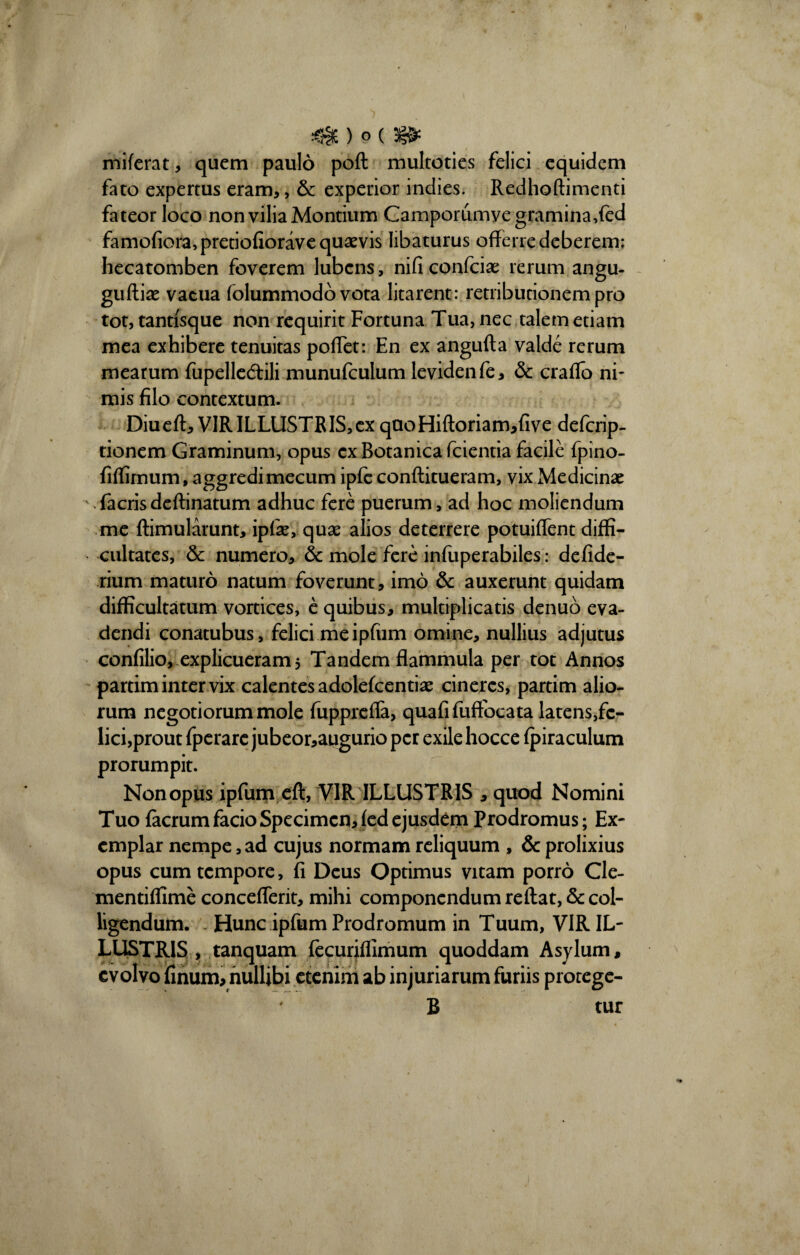 miferat, quem paulo poft multoties felici equidem fato expertus eram,, & experior indies. Redhoftimenti fateor loco non vilia Montium Camporumyegramina,fed famofiora,pretiofiorave quaevis libaturus offerre deberem: hecatomben foverem lubcns, nificonfciae rerum angu- guftiae vacua folummodb vota litarent: retributionem pro tot, tantisque non requirit Fortuna Tua, nec talem etiam mea exhibere tenuitas poffet: En ex angufta valde rerum mearum fupellecffili munufculum levidenfe, & craflo ni¬ mis filo contextum. Diueft, VIR ILLUSTRIS, ex qaoHiftoriamffive defcrip- tionem Graminum, opus ex Botanica fcientia facile fpino- fiffimum, aggredi mecum ipfe conftitueram, vix Medicinae Tacrisdeftinatum adhuc fere puerum, ad hoc moliendum me ftimularunt, ipfae, quae alios deterrere potuiffent diffi¬ cultates, & numero, & mole fere infuperabiles: defide- rium maturo natum foverunt, imo & auxerunt quidam difficultatum vortices, e quibus, multiplicatis denuo eva¬ dendi conatubus, felici .me ipfum omine, nullius adjutus confilio, explicueram 5 Tandem flammula per tot Annos partim inter vix calentes adolefcentiae cineres, partim alio¬ rum negotiorum mole fuppreffa, quafifuffocata latens,fc- lici,prout fperare jubeor,augurio per exile hocce fpiraculum prorumpit. Non opus ipfum eft, VIR ILLUSTRIS * quod Nomini Tuo facrum facio Specimen, fed ejusdem Prodromus; Ex¬ emplar nempe, ad cujus normam reliquum , & prolixius opus cum tempore, fi Deus Optimus vitam porro Cle- mentiffime concefferit, mihi componendum reftat, & col¬ ligendum. Hunc ipfum Prodromum in Tuum, VIR IL¬ LUSTRIS , tanquam fecuriffimum quoddam Asylum, evolvo linum, nullibi etenim ab injuriarum furiis prorege- 4 B tur