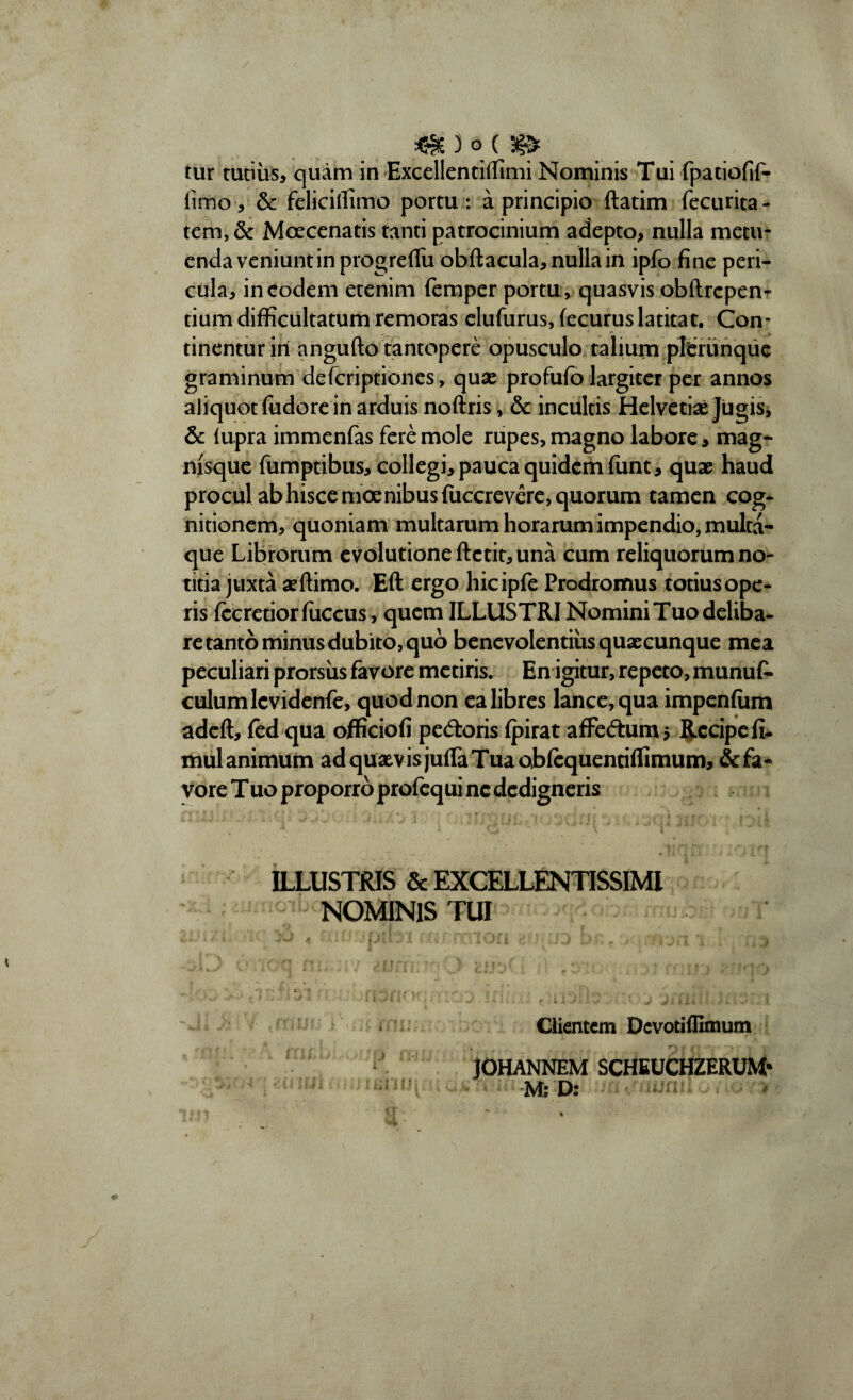 tur tutius, quam in Excellentiflimi Nominis Tui fpatiofif- firrio, & felicilfimo portu : a principio ftatim fecurita- tem, & Moecenatis tanti patrocinium adepto, nulla metu¬ enda veniunt in progreflfu obftacula, nulla in ipfo fine peri¬ cula, in eodem etenim femper portu , quasvis obftrcpen- tium difficultatum remoras elufurus, fecurus latitat. Con¬ tinentur ini angufto tantopere opusculo talium pltrunque graminum defcriptiones, quas profufo largiter per annos aliquot fiidore in arduis noftris, & incultis Helvetiae Jugis, & (upra immenfas fere mole rupes, magno labore, mag- msque fumptibus, collegi, pauca quidem funt, quae haud procul ab hisce moenibus fuccrevere, quorum tamen cog¬ nitionem, quoniam multarum horarum impendio, multa¬ que Librorum evolutione ftctit, una cum reliquorum no¬ titia juxta aeftimo. Eft ergo hicipfe Prodromus totius ope¬ ris fceretiorfiiccus, quem ILLUSTRI Nomini Tuo deliba¬ re tanto minus dubito, quo benevolentius quaecunque mea peculiari prorsus favore metiris. En igitur, repeto, munufi- culum lcvidenfe, quod non ea libres lance, qua impenlum adeft, fed qua officiofi pedoris fpirat afFedumj Recipe fi- mul animum ad quaevis juffaTuaobfequentiflimum, &fa* vore T uo proporro profequi ne dedigneris ILLUSTRIS & EXCELLENTISSIMI NOMINIS TUI Clientem Dcvotilllmum JOHANNEM SCHEUCHZERUM* M; D: