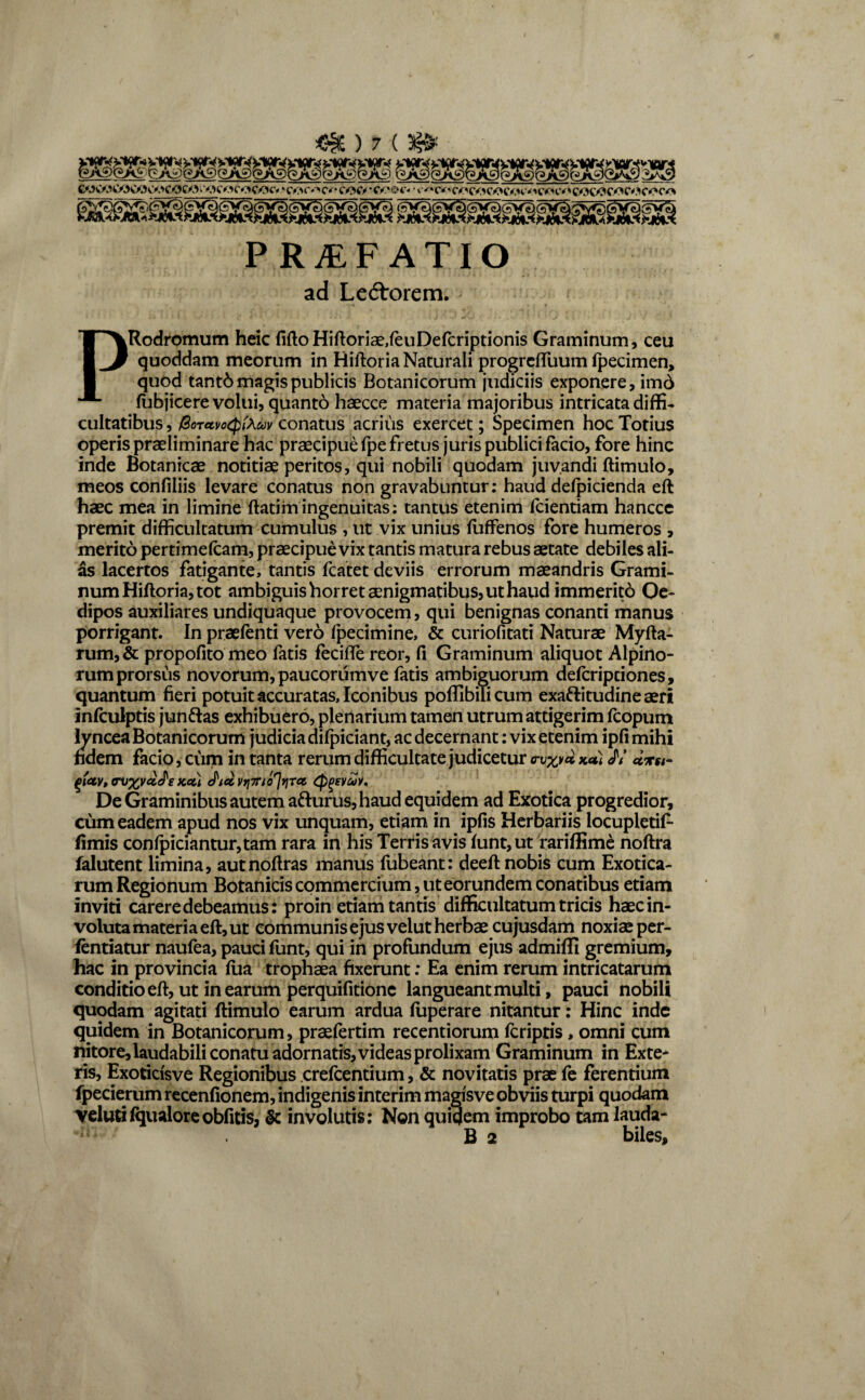 PRAEFATIO ad Lectorem. PRodromum heic fifto Hiftoriae,feuDefcriptionis Graminum, ceu quoddam meorum in Riftoria Naturali progrcffuum Ipecimen, quod tantb magis publicis Botanicorum judiciis exponere, imd fubjicere volui, quanto haecce materia majoribus intricata diffi¬ cultatibus , /3crccvo(pf\cov conatus acrius exercet; Specimen hoc Totius operis praeliminare hac praecipue fpe fretus juris publici facio, fore hinc inde Botanicae notitiae peritos, qui nobili quodam juvandi ftimulo, meos confiliis levare conatus non gravabuntur: haud defpicienda eft haec mea in limine ftatiiningenuitas: tantus etenim fcientiam hancce premit difficultatum cumulus, ut vix unius fuffenos fore humeros , merito pertimefcam, praecipue vix tantis matura rebus aetate debiles ali¬ as lacertos fatigante, tantis fcatet deviis errorum maeandris Grami¬ num Hiftoria, tot ambiguis horret aenigmatibus, ut haud immerito Qe- dipos auxiliares undiquaque provocem, qui benignas conanti manus porrigant. In praefenti vero fpecimine, & curiofitati Naturae Myrta¬ rum, & propofito meo fatis fecifle reOr, rt Graminum aliquot Alpino¬ rum prorsus novorum, paucorumve fatis ambiguorum defcripciones, quantum fieri potuit accuratas. Iconibus poffibilicum exaftitudineaeri infculptis jun&as exhibuero, plenarium tamen utrum attigerim fcopum lyncea Botanicorum judicia difpiciant, ac decernant: vix etenim ipfi mihi ndem facio, cum in tanta rerum difficultate judicetur JY «*•«- (hclv, om%vg.£s Kcti Jic&vrimo^riTct ^evcoy. De Graminibus autem afturus,haud equidem ad Exotica progredior, cum eadem apud nos vix unquam, etiam in ipfis Herbariis locupletif- fimis confpiciantur,tam rara in his Terris avis funt, ut rariffime noftra falutent limina, autnoftras manus fubeant: deeft nobis cum Exotica¬ rum Regionum Botanicis commercium,ut eorundem conatibus etiam inviti carere debeamus: proin etiam tantis difficultatum tricis haec in¬ voluta materia eft, ut communis ejus velut herbae cujusdam noxiae per- fentiatur naufea, pauci funt, qui in profundum ejus admifli gremium, hac in provincia faa trophaea fixerunt: Ea enim rerum intricatarum conditio eft, ut in earum perquifitionc langueant multi, pauci nobili quodam agitati ftimulo earum ardua fuperare nitantur: Hinc inde quidem in Botanicorum, praefertim recentiorum fcriptis, omni cum nitore, laudabili conatu adornatis, vi deas prolixam Graminum in Exte* ris, Exoticisve Regionibus crefcentium, & novitatis prae fe ferentium fpecierum recenfionem, indigenis interim magisve obviis turpi quodam velutifqualoreobfitis, & involutis: Non quiqem improbo tam lauda- B 2 biles.