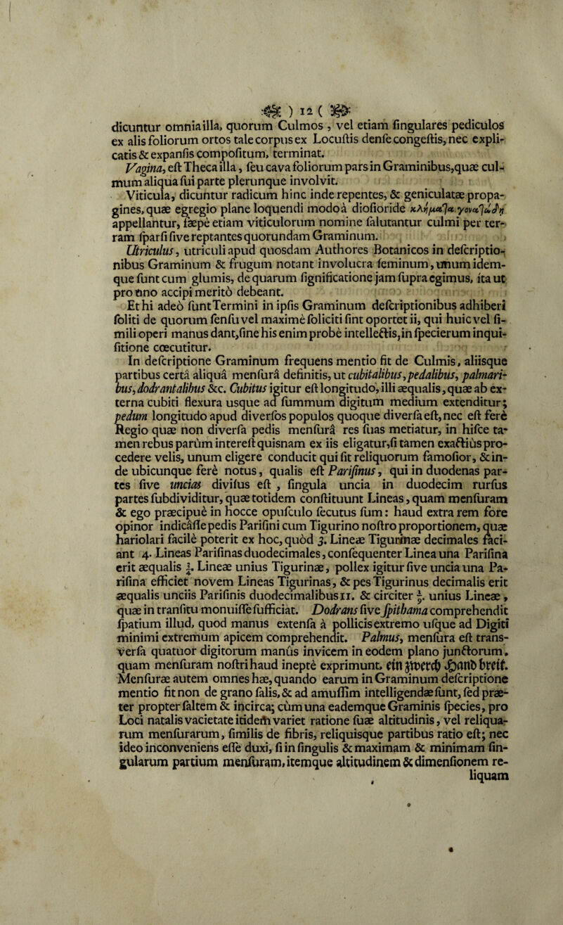 dicuntur omnia illa, quorum Culmos , vel etiam fingulares pediculos ex alis foliorum ortos tale corpus ex Locuftis denfe congeftis, nec expli¬ catis & expanfis compofitum, terminat. Vagina, eft Theca illa, feu cava foliorum parsin Graminibus,quae cul¬ mum aliqua fui parte plerunque involvit. Viticula, dicuntur radicum hinc inde repentes, & geniculatae propa¬ gines, quae egregio plane loquendi modoa diofioride appellantur, faepe etiam viticulorum nomine falutantur culmi per ter¬ ram fparfi five reptantes quorundam Graminum. Utriculus, utriculi apud quosdam Authores Botanicosin defcriptio- nibus Graminum & frugum notant involucra feminum,unumidem- quefuntcum glumis, de quarum fignificatione jam fupra egimus, ita ut pro tino accipi merito debeant. Et hi adeo funtTermini in ipfis Graminum deferiptionibus adhiberi foliti de quorum fenfuvel maxime foliciti fint oportet ii, qui huic vel fi- mili operi manus dant,fine his enim probe intelleftis,in fpecierum inqui- fitione coecutitur. In deferiptione Graminum frequens mentio fit de Culmis, aliisque partibus certa aliqua menfura definitis, ut cubitalibus,pedalibus, palmari¬ bus, dodrantalibus &c. Cubitus igitur eft longitudo, illi aequalis,quae ab ex¬ terna cubiti flexura usque aafummum aigitum medium extenditur; pedum longitudo apud diverfos populos quoque diverfaeft,nec eft fere Regio quae non diverfa pedis menfura res fuas metiatur, in hifce ta¬ men rebus parum intereft quisnam ex iis eligatur,fi tamen exaftius pro¬ cedere velis, unum eligere conducit qui fit reliquorum famofior, & in¬ de ubicunque fere notus, qualis tUParifinus, qui in duodenas par¬ tes five unem divifus eft , fingula uncia in duodecim rurfus partes fubdividitur, quae totidem conftituunt Lineas, quam menfuram & ego praecipue in hocce opufculo fecutus lum: haud extra rem fore opinor indicafte pedis Parifini cum Tigurino noftro proportionem, quae hariolari facile poterit ex hoc, quod 3, Lineae Tigurinae decimales faci¬ ant 4. Lineas Parifinasduodecimales,confequenter Linea una Parifina erit aequalis 1. Lineae unius Tigurinae, pollex igitur five uncia una Pa¬ rifina efficiet novem Lineas Tigurinas, & pes Tigurinus decimalis erit aequalis unciis Parifinis duodecimalibusii. & circiter unius Lineae, quae in tranfitu monuiffefufficiat. Dodrans iivefpitbama comprehendit Ipatium illud, quod manus extenfa a pollicis extremo ufque ad Digiti minimi extremum apicem comprehendit. Palmus, menfura eft trans- verfa quatuor digitorum manus invicem in eodem plano junftorum. quam menfuram noftrihaud inepte exprimunt, Cttl J&CUIbbtttf. Menfurae autem omnes hae, quando earum in Graminum deferiptione mentio fit non de grano falis, & ad amuffim intelligendaefunt,fed prae¬ ter propter faltem & incirca; cum una eademque Graminis fpecies, pro Loci natalis vacietateitideiii variet ratione fuae altitudinis, vel reliqua¬ rum menfurarum, fimilis de fibris, reliquisque partibus ratio eft; nec ideo inconveniens efle duxi, fiinfingulis & maximam & minimam fin- gularum partium menfuram, itemque altitudinem & dimenfionem re¬ liquam