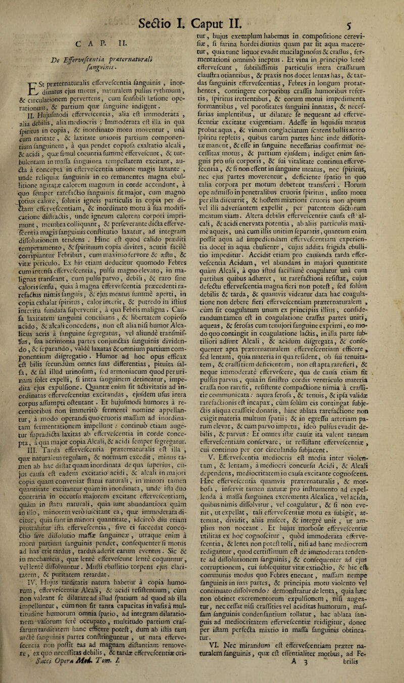 C A P. II. De Effervefeentia praternaturali /anguinis. E St prxternaturalis effervefeentia fanguinis , inor¬ dinatus ejus morus, naturalem pullus rythmum, & circulationem pervertens, cum fenfibili Ixfione ope¬ rationum, & partium quae fanguine indigent. II. Hujufmodi effervefeentia, alia eft immoderata , alia debilis, alia mediocris ; Immoderata eft illa in qua fpirirus in copia, & inordinato motu moventur , una cum raritate , & laxitate unionis partium componen¬ tium languinem , a qua pendet copiofe exaltatio alcali T & acidi, quxfimul coeuntia fumme effervefeunt, & tur¬ bulentam inmaffa fanguinea tempeftatem excitant, au- <fla a concepta in eftervefcentia unione magis laxante , unde reliquia: fanguinis in eo remanentes magna ebul¬ litione agitafxcalorem magnum in corde accendunt, a quo femper rarefadtio fanguinis fit major, cum magno totius calore, folutis igneis particulis in copia per di¬ ctam effervefeentiam, & inordinato metu a fua modifi¬ catione diftiadis, unde igneum calorem corpori impri¬ munt, membra colliquant, 8c perfeverante diffla efferve¬ scentia magis fanguinis conftitutio laxatur, ad integram diffolutibnem tendens . Hinc eft quod calido praediti temperamento, &fpirituum copia divites, acutis facile corripiantur Febribus, cum maximo fervore &c xftu, 8c vita: periculo. Ex his etiam deducitur quomodo Febres cumintenfaeffervefcentia, pulfu magno elevato, in ma¬ lignas tranfeant, cum pulfu parvo, debili, & raro fine caloris fenfu, quia a magna effervefeentia prxcedenti ra- refaiflus nimis fangnis, & ejus meatus fumme aperti, in copia exhalat fpirirus, calor interit, 8c putredo in iftiusf interitu fundata fupervenit, a qua Febris maligna. Cau- fa laxitatem fanguini concilians , & libertatem copiofo acido, & alcali concedens, non eft alia nifi humor Alca- licus acris a languine fegregatus, vel aliunde tranfmif- fus, fua acrimonia partes conjundtas fanguinis dividen¬ do , &c feparando, valde laxatas & omnium partium com¬ ponentium difgregatio . Humor ad hoc opus efficax eft bilis fecundum omnes fuas differentias, pituita lal¬ la , & fal illud urinofum, fed armoniacum quod per uri¬ nam lolet expelli, fi incra languinem detineatur, impe¬ dita ejus expulfione. Quantas enim fit adlivitatis ad in¬ ordinatas effervefeentias excitandas , ejufdem ufus intra corpus aflumpti oftentant . Et hujufmodi humores a re- centioribus non immerito fermenti nomine appellan¬ tur, a modo operandi quo cruoris maflam ad inordina¬ tam fermentationem impellunt .• continuo etiam auge¬ tur fupradiffla laxitas ab effervefeentia in corde conce¬ pta , a qua major copia Alcali, & acidi femper fegregatur. III. Tarda effervefeentia prxternaturalis eft illa , qua: naturalem regulam, & normam excedit, minus ta¬ men ab hac diftar quam inordinata de qua fuperius, cu¬ jus caufa eft eadem excitatio acidi, & alcali in majori copia quam conveniat flatui naturali, in minori tamen quantitate excitantur quam in inordinata, unde ifta duo contraria in occtirfu majorem excitanc effervefeentiam, quam in ftatu naturali, quia lunt abundantiora quam in illo, minorem vero lufcitant ea, qux immoderata di¬ citur, quia funt in minori quantitate, idcirco diu etiam protrahitur ifta effervefeentia, five ei fuccedat conco- <flio five diffolutio maffx fanguinex , urraque enim a motu partium fanguinis pender, confequenter fi motus ad has erit tardus, tardus aderit earum eventus. Sic & in mechanicis, qux lente effervefeunt lente coquuntur, vel lente diffolvuntur . Mufti ebullitio torpens ejus clari¬ tatem, & puritatem retardat. IV. Huius tarditatis natura habetur a copia humo¬ rum, effervefeentix Alcali, & acidi refiftentium, cum non valeant fe dilatare ad illud fpatium ad quod ab illa impelluntur, cum non fit tanta capacitas in vafis a mul¬ titudine humorum omnia fpatio, ad integram dilatatio¬ nem vaforum fere occupato , multitudo partium craf- farum'tarditatem hanc efficere poteft, dum ab iftis tam ar&e fanguinis partes conftringuntur , ut nata efterve¬ fcentia non poflii eas ad magnam diftantiam remove¬ re , ex quo neceffitas debilis, & tardx effervefeentias ori- Sacei Opera AittL T em. /. tur, hujus exemplum habemus in compofitione cerevi- fix, fi farina hordei diutius quam par fit aqua macere¬ tur, quia tunc liquor evadit mucilaginofus & craflus, fer- mentationi omnino ineptus. Et vina in,principio lente effervefeunt , fubtiliflimis particulis intra craffarum clauftra otiantibus, &c praxis nos docet lentas has, &c tar¬ das fanguinis effervefeentias , Febres in longum protar- hentes , contingere corporibus craffis humoribus refer¬ tis, fpiritus iretientibus, & eorum motui impedimenta formantibus , vel porofitates fanguini innatas, & necef- farias implentibus, ut dilatare fe nequeant ad efferve¬ feentix excitatx exigentiam. Adeffe in liquidis meatus probat aqua, & vinum conglaciatum fcatens bullis aereo lpiritu repletis , quibus earum partes hinc inde diffotia- txmanent, &efle in fanguine neceflarias confirmat ne- ceflitas motus, & partium ejufdem; indiget enim fan- guis proufu corporis, &: fui vitalitate continua efferve¬ feentia, & fi non effent in fanguine meatus, nec fpiritus, nec ejus partes moverentur, deficiente fpatio in quo talia corpora per motum deberent transferri. Horum ope admiffo in penetralibus cruoris fpiritus , infito motu per illa dilcurric, & hoffem mixtioni cruoris non aptum vel illi adverfantem expellit , per patentem di (florum meatum viam. Altera debilis effervefeentix caufa eft al¬ cali, & acidi enervata potentia , ab aliis particulis maxi¬ me aqueis, una cum illis unitim fepar-ntis, quantum enim poflit aqua ad impediendam effervefeentiam experien¬ tia docet in aqua ebuliente , cujus addita frigida ebulli¬ tio impeditur. Accidit etiam pro caufanda tarda effer- vefccntia Acidum, vel abundans in majori quantitate quam Alcali, a quo iftud facillime coagulatur una cum partibus quibus adhxret, ut rarefatflioni rcfiftat, cujus defe<flu eftervefcentia magna fieri non poteft , fed foliim debilis fk tarda, 6c quamvis videatur data hac coagula¬ tione non debere fieri eftervefcentiam prxternaturalem , cum fit coagulatum unum ex principiis illius, confide- randumtamen eft in coagulatione craffas partes uniri, aqueas, & ferofas cum renujori fanguine exprimi, eo mo¬ do quo contingit in coagulatione ladfcis, in illa parte fub- tiliori adfunc Alcali, & acidum dilgregata, & confe¬ quenter apta prxternaturalem effervefeentiam efficere , fed lentam, quia materia in qua refident, ob fui tenuita¬ tem, &craflitiem deficientem, non eft apta rarefieri, 8C neque immoderate effervefeere, qua de caufa etiam fit pulfus parvus, quia in finiftro cordis ventriculo materia craffa non rarefit, refiftente compa<flione nimia a crafti- tiecommunicata: aqueaferofa, & tenuis, &ipfavalidx rarefaflionis eft incapax, cumfolum eis contingat fubje- <flis aliquacraffitiedonatis, hinc ablata rarefactione non exigit materia multum fpatii; & in e^reflu arteriam pa¬ rum elevat, & cum parvo impetu, ideo pulfus evadit de¬ bilis, & parvus: Ec omnes iftx caulx ita valent tantam effervefeentiam confervare, ut reffiftant effervefeentix , cui continuo per cor circulando fubjacent. V. Eftervefcentia mediocris eft media inter violen¬ tam , & lentam, a mediocri concurfu Acidi, & Alcali dependens, mediocritatem in caufa excitante cognofcens. Hxc effervefeentia quamvis prxrernaturalis & mor- bofa , infervit tamen natura: pro inftrumento ad expel¬ lenda a maffa fanguinea excrementa Alcalica, vel acida, quibus nimis diffolvirur , vel coagulatur, & fi non eve¬ nit, ut expellat, tali effervefeentix motu ea fubigit, at¬ tenuat, dividit, aliis mifcet, &c integre unit , ut am¬ plius non noceant . Et hujus morbolx effervefeentix utilitas ex hoc cognofcitur , quod immoderata efferve¬ feentia, & lenta non poteft tolli, nifi ad hanc mediocrem redigantur , quod certiffimum eft de immoderata tenden¬ te ad diffolutionem fanguinis, & confequenter ad ejus corruptionem, cui fubfequiturvitxextindio, 6c hic eft communis modus quo Febres enecant, maflam nempe fanguinis in luas partes, & principia motu violento vel continuato diffol vendo: demonftratur de lenta, quia hxc non obtinet excrementorum expulfionem , nifi augea¬ tur, necceffat nifi craftitiesvel aciditas humorum, maf- fam fanguinis condenfantium tollatur, hac ablata fan- guis ad mediocritatem effervefeentix reidigirur, donec per iftam perfetfla mixtio in maffa fanguinis obtinea¬ tur. VI. Nec mirandum eft eftervefcentiam prxter na¬ turalem fanguinis, qux eft effentialiter morbus, ad Fe- A 3  brilis